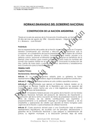 IES F D Y T Nº 9-001 “GRAL JOSE DE SAN MARTIN
CURSO DE CAPACITACION ASPIRANTES A CARGOS DIRECTIVOS
Prof. MARIA VICTORIA MARUN




             NORMAS EMANADAS DEL GOBIERNO NACIONAL

                 CONSTITUCION DE LA NACION ARGENTINA

     “Dada en la sala de sesiones de la Convención Constituyente, en Santa Fe, a los
     22 días del mes de agosto de 1994. - Eduardo Menem. - Edgardo R. Piuzzi. - Luis
     A. J. Brasesco. - Juan Estrada”


     Preámbulo
     Nos los representantes del pueblo de la Nación Argentina, reunidos en Congreso
     General Constituyente por voluntad y elección de las provincias que la
     componen, en cumplimiento de pactos preexistentes, con el objeto de constituir
     la unión nacional, afianzar la justicia, consolidar la paz interior, proveer a la
     defensa común, promover el bienestar general, y asegurar los beneficios de la
     libertad, para nosotros, para nuestra posteridad, y para todos los hombres del
     mundo que quieran habitar en el suelo argentino: invocando la protección de
     Dios, fuente de toda razón y justicia: ordenamos, decretamos y establecemos
     esta Constitución para la Nación Argentina.
     PRIMERA PARTE
     Capítulo Primero
     Declaraciones, Derechos y Garantías.
     Artículo 1°- La Nación Argentina adopta para su gobierno la forma
     representativa republicana federal, según la establece la presente Constitución.
     Artículo 2°- El Gobierno federal sostiene el culto católico apostólico romano.
     Artículo 3°- Las autoridades que ejercen el Gobierno federal, residen en la
     ciudad que se declare Capital de la República por una ley especial del
     Congreso, previa cesión hecha por una o más legislaturas provinciales, del
     territorio que haya de federalizarse.
     Artículo 4°- El Gobierno federal provee a los gastos de la Nación con los fondos
     del Tesoro Nacional, formado del producto de derechos de importación y
     exportación; del de la venta o locación de tierras de propiedad nacional, de la
     renta de Correos, de las demás contribuciones que equitativa y
     proporcionalmente a la población imponga el Congreso General, y de los
     empréstitos y operaciones de crédito que decrete el mismo Congreso para
     urgencias de la Nación, o para empresas de utilidad nacional.
     Artículo 5°- Cada provincia dictará para sí una Constitución bajo el sistema
     representativo republicano, de acuerdo con los principios, declaraciones y
     garantías de la Constitución Nacional; y que asegure su administración de
     justicia, su régimen municipal, y la educación primaria. Bajo de estas


                            LEGISLACIÓN ESCOLAR                                          2
                      Profesora María Victoria Marún
 