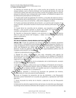 IES F D Y T Nº 9-001 “GRAL JOSE DE SAN MARTIN
CURSO DE CAPACITACION ASPIRANTES A CARGOS DIRECTIVOS
Prof. MARIA VICTORIA MARUN

     16. Declara en estado de sitio uno o varios puntos de la Nación, en caso de
     ataque exterior y por un término limitado, con acuerdo del Senado. En caso de
     conmoción interior sólo tiene esta facultad cuando el Congreso está en receso,
     porque es atribución que corresponde a este cuerpo, el Presidente la ejerce con
     las limitaciones prescriptas en el Artículo 23.
     17. Puede pedir al jefe de gabinete de ministros y a los jefes de todos los ramos y
     departamentos de la administración, y por su conducto a los demás empleados,
     los informes que crea convenientes, y ellos están obligados a darlos.
     18. Puede ausentarse del territorio de la Nación, con permiso del Congreso. En el
     receso de éste, sólo podrá hacerlo sin licencia por razones justificadas de servicio
     público.
     19. Puede llenar las vacantes de los empleos, que requieran el acuerdo del
     Senado, y que ocurran durante su receso, por medio de nombramientos en
     comisión que expirarán al fin de la próxima Legislatura.
     20. Decreta la intervención federal a una provincia o a la ciudad de Buenos
     Aires en caso de receso del Congreso, y debe convocarlo simultáneamente
     para su tratamiento.
     Capítulo Cuarto
     Del Jefe de Gabinete y Demás Ministros del Poder Ejecutivo
     Artículo 100.- El jefe de gabinete de ministros y los demás ministros secretarios
     cuyo número y competencia será establecida por una ley especial, tendrán a su
     cargo el despacho de los negocios de la Nación, y refrendarán y legalizarán los
     actos del Presidente por medio de su firma, sin cuyo requisito carecen de
     eficacia. Al jefe de gabinete de ministros, con responsabilidad política ante el
     Congreso de la Nación, le corresponde:
     1. Ejercer la administración general del país.
     2. Expedir los actos y reglamentos que sean necesarios para ejercer las
     facultades que le atribuye este artículo y aquellas que le delegue el Presidente
     de la Nación, con el refrendo del ministro secretario del ramo al cual el acto o
     reglamento se refiera.
     3. Efectuar los nombramientos de los empleados de la Administración, excepto
     los que correspondan al Presidente.
     4. Ejercer las funciones y atribuciones que le delegue el Presidente de la Nación,
     y en acuerdo de gabinete resolver sobre las materias que le indique el Poder
     Ejecutivo, o por su propia decisión, en aquellas que por su importancia estime
     necesario, en el ámbito de su competencia.
     5. Coordinar, preparar y convocar las reuniones de gabinete de ministros,
     presidiéndolas en caso de ausencia del Presidente.
     6. Enviar al Congreso los proyectos de Ley de Ministerios y de Presupuesto
     Nacional, previo tratamiento en acuerdo de gabinete y aprobación del Poder
     Ejecutivo.
     7. Hacer recaudar las rentas de la Nación y ejecutar la Ley de Presupuesto
     Nacional.
     8. Refrendar los decretos reglamentarios de las leyes, los decretos que dispongan
     la prórroga de las sesiones ordinarias del Congreso o la convocatoria de sesiones



                            LEGISLACIÓN ESCOLAR                                             20
                      Profesora María Victoria Marún
 