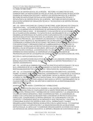 IES F D Y T Nº 9-001 “GRAL JOSE DE SAN MARTIN
CURSO DE CAPACITACION ASPIRANTES A CARGOS DIRECTIVOS
Prof. MARIA VICTORIA MARUN

ARTÍSTICA DE GESTIÓN ESTATAL DE LA REGIÓN. · RECTORES Y/O DIRECTOR DE NIVEL
SUPERIOR PARA LAS INSTITUCIONES DE MÁS DE UN NIVEL DE INSTITUCIONES DE EDUCACIÓN
SUPERIOR DE FORMACIÓN DOCENTE Y ARTÍSTICA DE GESTIÓN PRIVADA DE LA REGIÓN. ·
RECTORES DE INSTITUCIONES DE EDUCACIÓN SUPERIOR DE FORMACIÓN TÉCNICA Y
TECNOLÓGICA DE GESTIÓN ESTATAL DE LA REGIÓN. · RECTORES DE INSTITUCIONES DE
EDUCACIÓN SUPERIOR DE FORMACIÓN TÉCNICA Y TECNOLÓGICA DE GESTIÓN PRIVADA
DE LA REGIÓN.
ART. 153 - SERÁN FUNCIONES DEL CONSEJO DE RECTORES: A)SER ÓRGANO DE CONSULTA
OBLIGADA PARA: · LA PLANIFICACIÓN GENERAL DE LA POLÍTICA EDUCATIVA PARA EL
NIVEL. · LA ELABORACIÓN DE ESTRATEGIAS DE IMPLEMENTACIÓN DE LAS POLÍTICAS
EDUCATIVAS PARA EL NIVEL. · EL SEGUIMIENTO Y EVALUACIÓN DE LAS ACCIONES PREVISTAS
EN LA PLANIFICACIÓN GENERAL Y SU IMPACTO EN EL MEJORAMIENTO DE LA CALIDAD. B)
DESARROLLAR ESTRATEGIAS DE PLANIFICACIÓN E IMPLEMENTACIÓN CONSENSUADA DE
POLÍTICAS EDUCATIVAS PARA ESTE NIVEL EN LA REGIÓN, EN EL MARCO DE LA POLÍTICA
EDUCATIVA PROVINCIAL, QUE ATIENDAN LAS DEMANDAS Y FACTIBILIDADES DE LA ZONA Y
TENGAN COMO OBJETIVO EL MEJORAMIENTO DE LOS PROCESOS Y RESULTADOS. C)
COORDINAR LA INTERACCIÓN DE ACCIONES Y RECURSOS CON EL SISTEMA EDUCATIVO Y
CON INSTITUCIONES Y ORGANIZACIONES NO GUBERNAMENTALES DE LA REGIÓN. D)
COORDINAR Y POTENCIAR LOS PROYECTOS EDUCATIVOS DE LAS INSTITUCIONES DE LA
REGIÓN A FIN DE OPTIMIZAR LOS RECURSOS, ARTICULAR LA FORMACIÓN INICIAL, LA
CAPACITACIÓN CONTINUA, LA INVESTIGACIÓN Y EL DESARROLLO Y EL INTERCAMBIO DE
EXPERIENCIAS INNOVADORAS. E) CONFORMAR UN ESPACIO PERMANENTE DE
PROFESIONALIZACIÓN DE LOS EQUIPOS DE CONDUCCIÓN DE LAS INSTITUCIONES DEL NIVEL.
SECCIÓN G: INSTITUCIONES EDUCATIVAS
ART. 154 - LAS INSTITUCIONES EDUCATIVAS CONSTITUYEN LAS UNIDADES OPERATIVAS DEL
SISTEMA EDUCATIVO PROVINCIAL DONDE CONFLUYEN LA GESTIÓN PEDAGÓGICA Y LA
GESTIÓN ADMINISTRATIVA.
ART. 155 - LAS ESCUELAS DEBERÁN FOCALIZAR SUS PRÁCTICAS INSTITUCIONALES Y DE AULA
EN EL APRENDIZAJE DE SUS ALUMNOS, ASUMIENDO SU FUNCIÓN DE ENSEÑANZA Y
RESPONSABILIZÁNDOSE POR LOS PROCESOS Y RESULTADOS DEL QUEHACER EDUCATIVO.
ART. 156 - LA COMUNIDAD EDUCATIVA ESTÁ INTEGRADA POR DIRECTIVOS, DOCENTES,
PADRES, ALUMNOS, EX ALUMNOS, PERSONAL ADMINISTRATIVO Y AUXILIAR DE LA DOCENCIA
Y ORGANIZACIONES REPRESENTATIVAS. PARTICIPARÁ, SEGÚN SU PROPIA OPCIÓN Y DE
ACUERDO AL PROYECTO EDUCATIVO INSTITUCIONAL, EN LA ORGANIZACIÓN Y GESTIÓN DE
LA UNIDAD ESCOLAR Y EN TODO AQUELLO QUE HAGA AL APOYO Y MEJORAMIENTO DE LA
CALIDAD DE LA EDUCACIÓN, SIN AFECTAR EL EJERCICIO DE LAS RESPONSABILIDADES
DIRECTIVAS Y DOCENTES.
APARTADO I: DE LA MISIÓN. COMPETENCIAS Y ATRIBUCIONES
ART. 157 - LA INSTITUCIÓN EDUCATIVA TENDERÁ A UNA GESTIÓN AUTÓNOMA Y
DESCENTRALIZADA PARA EL CUMPLIMIENTO DE SU MISIÓN PRIORITARIA DE POSIBILITAR LA
APROPIACIÓN, PRODUCCIÓN Y DISTRIBUCIÓN DE CONOCIMIENTOS Y LA ADQUISICIÓN DE
VALORES EN FORMA SISTEMÁTICA. TIENE COMPETENCIAS PARA: A) CONFORMAR UN
ÁMBITO CON CAPACIDAD DE DECISIÓN PARA CONCRETAR UN PROYECTO EDUCATIVO
PARTICULAR, CONSTRUYENDO SU PROPIA IDENTIDAD, DE CONFORMIDAD CON LOS
OBJETIVOS Y CONTENIDOS BÁSICOS ACORDADOS A NIVEL PROVINCIAL Y NACIONAL. B)
CONFIGURAR UN ESTILO DE GESTIÓN A NIVEL LOCAL, DIFERENCIADO Y FLEXIBLE,
DESARROLLANDO FORMAS PROPIAS DE RELACIÓN CON SU MEDIO SOCIAL. C) CONSTITUIR
UN ESPACIO PARA LA PARTICIPACIÓN Y LA DEMOCRATIZACIÓN DE LAS RELACIONES
INSTITUCIONALES. D) ARTICULAR Y COORDINAR ORGÁNICAMENTE ACCIONES CON TODAS
LAS INSTANCIAS DEL SISTEMA EDUCATIVO. E) DEFINIR EL RÉGIMEN DE CONVIVENCIA DE LA

                            LEGISLACIÓN ESCOLAR                                   200
                      Profesora María Victoria Marún
 