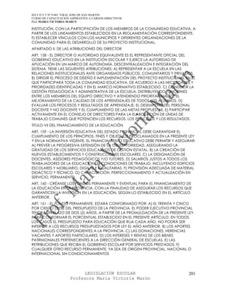 IES F D Y T Nº 9-001 “GRAL JOSE DE SAN MARTIN
CURSO DE CAPACITACION ASPIRANTES A CARGOS DIRECTIVOS
Prof. MARIA VICTORIA MARUN

INSTITUCIÓN, CON LA PARTICIPACIÓN DE LOS MIEMBROS DE LA COMUNIDAD EDUCATIVA, A
PARTIR DE LOS LINEAMIENTOS ESTABLECIDOS EN LA REGLAMENTACIÓN CORRESPONDIENTE.
F) ESTABLECER VÍNCULOS CON LOS MUNICIPIOS Y DIFERENTES ORGANIZACIONES DE LA
COMUNIDAD PARA EL DESARROLLO DE SU PROYECTO INSTITUCIONAL.
APARTADO II: DE LAS ATRIBUCIONES DEL DIRECTOR
ART. 158 - EL DIRECTOR O AUTORIDAD EQUIVALENTE ES EL REPRESENTANTE OFICIAL DEL
GOBIERNO EDUCATIVO EN LA INSTITUCIÓN ESCOLAR Y EJERCE LA AUTORIDAD DE
APLICACIÓN EN UN MARCO DE AUTONOMÍA, DESCENTRALIZACIÓN E INTEGRACIÓN DEL
SISTEMA. TIENE LAS SIGUIENTES ATRIBUCIONES: A) REPRESENTAR A LA ESCUELA EN LAS
RELACIONES INSTITUCIONALES ANTE ORGANISMOS PÚBLICOS, COMUNITARIOS Y PRIVADOS.
B) DIRIGIR EL PROCESO DE DISEÑO E IMPLEMENTACIÓN DEL PROYECTO INSTITUCIONAL EN EL
QUE PARTICIPARÁ TODA LA COMUNIDAD EDUCATIVA, DE ACUERDO A LAS NECESIDADES Y
PRIORIDADES IDENTIFICADAS Y EN EL MARCO NORMATIVO ESTABLECIDO. C) CONDUCIR LA
GESTIÓN PEDAGÓGICA Y ADMINISTRATIVA DE LA ESCUELA, DISTRIBUYENDO FUNCIONES
ENTRE LOS MIEMBROS DEL EQUIPO DIRECTIVO Y ATENDIENDO PRIORITARIAMENTE EL
MEJORAMIENTO DE LA CALIDAD DE LOS APRENDIZAJES DE TODOS LOS ALUMNOS. D)
EVALUAR LOS PROCESOS Y RESULTADOS DE APRENDIZAJE, EL DESEMPEÑO DEL PERSONAL
DOCENTE Y NO DOCENTE Y EL CUMPLIMIENTO DE LAS METAS PROPUESTAS. E) PARTICIPAR
ACTIVAMENTE EN EL CONSEJO DE DIRECTORES PARA LA ELABORACIÓN DE LÍNEAS DE
TRABAJO COMUNES QUE POTENCIEN LOS RECURSOS, LOS PROCESOS Y LOS RESULTADOS.
TITULO VII DEL FINANCIAMIENTO DE LA EDUCACIÓN
ART. 159 - LA INVERSIÓN EDUCATIVA DEL ESTADO PROVINCIAL DEBE GARANTIZAR EL
CUMPLIMIENTO DE LOS PRINCIPIOS, FINES Y OBJETIVOS PROCLAMADOS EN LA PRESENTE LEY
Y EN LA NORMATIVA VIGENTE. EL FINANCIAMIENTO EDUCATIVO DEBE PERMITIR Y ASEGURAR:
A) PREVER LA PROGRESIVA EXTENSIÓN DE LA OBLIGATORIEDAD, ASEGURANDO LA
GRATUIDAD DE LOS SERVICIOS EDUCATIVOS DE GESTIÓN ESTATAL. B) LA CREACIÓN DE
NUEVOS ESTABLECIMIENTOS Y CONSTRUCCIONES ESCOLARES. C) LA DESIGNACIÓN DE
DOCENTES, ASESORES PEDAGÓGICOS Y/O TUTORES. D) SALARIOS JUSTOS A TODOS LOS
TRABAJADORES DE LA EDUCACIÓN. E) CONDICIONES DE TRABAJO, INCLUYENDO EDIFICIOS
ESCOLARES Y MOBILIARIO, DIGNAS E IGUALITARIAS. F) PROVISIÓN ADECUADA DE MATERIAL
DIDÁCTICO Y TÉCNICO. G) CAPACITACIÓN, PERFECCIONAMIENTO Y ACTUALIZACIÓN EN
SERVICIO, PERMANENTE.
ART. 160 - CRÉANSE LOS FONDOS PERMANENTE Y EVENTUAL PARA EL FINANCIAMIENTO DE
LA EDUCACIÓN EN LA PROVINCIA, CON LA FINALIDAD DE ASEGURAR LOS RECURSOS QUE
GARANTICEN LA INVERSIÓN EN LA EDUCACIÓN, SEGÚN LO ESTABLECIDO EN EL ARTÍCULO
ANTERIOR.
ART. 161 - EL FONDO PERMANENTE, ESTARÁ CONFORMADO POR: A) EL TREINTA Y CINCO
POR CIENTO (35%) DEL PRESUPUESTO DE LA PROVINCIA. EL PODER EJECUTIVO PROVINCIAL
TENDRÁ UN PLAZO DE DOS (2) AÑOS, A PARTIR DE LA PROMULGACIÓN DE LA PRESENTE LEY,
PARA CONFORMAR EL PORCENTUAL ESTABLECIDO EN EL PRESENTE ARTÍCULO. EN TODOS
LOS CASOS EL PRESUPUESTO PARA EDUCACIÓN QUE RIJA CADA AÑO, NO PODRÁ SER
INFERIOR A LOS RECURSOS PRESUPUESTADOS POR LEY EL AÑO ANTERIOR. B) LOS APORTES
NACIONALES CORRESPONDIENTES A LA PROVINCIA. C) LAS DONACIONES, HERENCIAS
VACANTES Y APORTES PARTICULARES. D) LOS INTERESES Y RENTAS DE LOS BIENES
PATRIMONIALES PERTENECIENTES A LA DIRECCIÓN GENERAL DE ESCUELAS. E) LAS
RETRIBUCIONES QUE RECIBA EL GOBIERNO ESCOLAR POR SERVICIOS PRESTADOS. F)
CUALQUIER OTRO RECURSO PERMANENTE, YA SEA DE ORIGEN PROVINCIAL, NACIONAL O
INTERNACIONAL SIN CONDICIONAMIENTOS




                            LEGISLACIÓN ESCOLAR                              201
                      Profesora María Victoria Marún
 