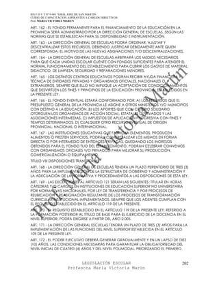 IES F D Y T Nº 9-001 “GRAL JOSE DE SAN MARTIN
CURSO DE CAPACITACION ASPIRANTES A CARGOS DIRECTIVOS
Prof. MARIA VICTORIA MARUN

ART. 162 - EL FONDO PERMANENTE PARA EL FINANCIAMIENTO DE LA EDUCACIÓN EN LA
PROVINCIA SERÁ ADMINISTRADO POR LA DIRECCIÓN GENERAL DE ESCUELAS, SEGÚN LAS
NORMAS QUE SE ESTABLEZCAN PARA SU DISPONIBILIDAD E INSTRUMENTACIÓN.
ART. 163 - LA DIRECCIÓN GENERAL DE ESCUELAS PODRÁ ORDENAR, AJUSTAR Y
DESCENTRALIZAR ESTOS RECURSOS, DEBIENDO JUSTIFICAR DEBIDAMENTE ANTE QUIEN
CORRESPONDA, EL MOTIVO DE LAS NUEVAS ASIGNACIONES Y/O DESCENTRALIZACIONES.
ART. 164 - LA DIRECCIÓN GENERAL DE ESCUELAS ARBITRARÁ LOS MEDIOS NECESARIOS
PARA QUE CADA UNIDAD ESCOLAR CUENTE CON FONDOS SUFICIENTES PARA ATENDER EL
NORMAL FUNCIONAMIENTO DEL ESTABLECIMIENTO PARA CUBRIR LOS GASTOS DE MATERIAL
DIDÁCTICO, DE LIMPIEZA, SEGURIDAD Y REPARACIONES MENORES.
ART. 165 - LOS DISTINTOS CENTROS EDUCATIVOS PODRÁN RECIBIR AYUDA FINANCIERA Y
TÉCNICA DE ENTIDADES PRIVADAS Y ORGANISMOS OFICIALES, NACIONALES O
EXTRANJEROS, SIEMPRE QUE ELLO NO IMPLIQUE LA ACEPTACIÓN DE CONDICIONAMIENTOS
QUE DESVIRTÚEN LOS FINES Y PRINCIPIOS DE LA EDUCACIÓN PROVINCIAL ESTABLECIDOS EN
LA PRESENTE LEY.
ART. 166 - EL FONDO EVENTUAL ESTARÁ CONFORMADO POR: A) LOS RECURSOS QUE EL
PRESUPUESTO GENERAL DE LA PROVINCIA LE ASIGNE A OTROS MINISTERIOS Y/O MUNICIPIOS
CON DESTINO A LA EDUCACIÓN. B) LOS APORTES QUE CON CRITERIO SOLIDARIO
OTORGUEN LOS ORGANISMOS DE ACCIÓN SOCIAL, ESTATALES O PRIVADOS Y LAS
ASOCIACIONES INTERMEDIAS. C) IMPUESTOS DE APLICACIÓN PROGRESIVA CON FINES Y
TIEMPOS DETERMINADOS. D) CUALQUIER OTRO RECURSO EVENTUAL DE ORIGEN
PROVINCIAL, NACIONAL O INTERNACIONAL.
ART. 167 - LAS INSTITUCIONES EDUCATIVAS QUE FABRICAN ELEMENTOS, PRODUCEN
ALIMENTOS O PRESTEN SERVICIOS, PODRÁN COMERCIALIZAR LOS MISMOS EN FORMA
DIRECTA O POR INTERMEDIO DE ENTIDADES PRIVADAS, QUEDANDO LOS INGRESOS
OBTENIDOS PARA EL FONDO FIJO DEL ESTABLECIMIENTO. PODRÁN CELEBRAR CONVENIOS
CON ORGANISMOS OFICIALES Y/O PRIVADOS, PARA MEJORAR SU PRODUCCIÓN,
COMERCIALIZACIÓN O EQUIPAMIENTO.
TITULO VIII DISPOSICIONES TRANSITORIAS
ART. 168 - LA DIRECCIÓN GENERAL DE ESCUELAS TENDRÁ UN PLAZO PERENTORIO DE TRES (3)
AÑOS PARA LA IMPLEMENTACIÓN DE LA ESTRUCTURA DE GOBIERNO Y ADMINISTRACIÓN Y
LA ADECUACIÓN DE LA NORMATIVA Y PROCEDIMIENTOS A LAS DISPOSICIONES DE ESTA LEY.
ART. 169 - LAS EXCEPCIONES AL ARTÍCULO 121 SERÁN LAS SIGUIENTES: TITULAR EN HORAS
CÁTEDRAS Y/O CARGOS EN INSTITUCIONES DE EDUCACIÓN SUPERIOR NO UNIVERSITARIA
POR NORMATIVAS NACIONALES, POR LEY DE TRANSFERENCIA Y POR PROCESOS DE
REUBICACIÓN Y REASIGNACIÓN RESULTANTE DE LOS PROCESOS DE TRANSFORMACIÓN
CURRICULAR INSTITUCIONAL IMPLEMENTADOS, SIEMPRE QUE LOS AGENTES CUMPLAN CON
EL REQUISITO ESTABLECIDO EN EL ARTÍCULO 119 DE LA PRESENTE.
ART. 170 - EL REQUISITO ESTABLECIDO EN EL ARTÍCULO 119 DE LA PRESENTE LEY, REFERIDO A
LA FORMACIÓN POSTERIOR AL TÍTULO DE BASE PARA EL EJERCICIO DE LA DOCENCIA EN EL
NIVEL SUPERIOR, PODRÁ EXIGIRSE A PARTIR DEL AÑO 2.005.
ART. 171 - LA DIRECCIÓN GENERAL ESCUELAS TENDRÁ UN PLAZO DE TRES (3) AÑOS PARA LA
IMPLEMENTACIÓN DE LAS FUNCIONES DEL NIVEL SUPERIOR ESTABLECIDA EN EL ARTÍCULO
109 DE LA PRESENTE LEY.
ART. 172 - EL PODER EJECUTIVO DEBERÁ GENERAR GRADUALMENTE Y EN UN LAPSO DE DIEZ
(10) AÑOS, LAS CONDICIONES NECESARIAS PARA GARANTIZAR LA OBLIGATORIEDAD DEL
NIVEL INICIAL DE CUATRO (4) AÑOS Y DEL NIVEL POLIMODAL, PRIORIZANDO EL PRIMERO.



                            LEGISLACIÓN ESCOLAR                                   202
                      Profesora María Victoria Marún
 