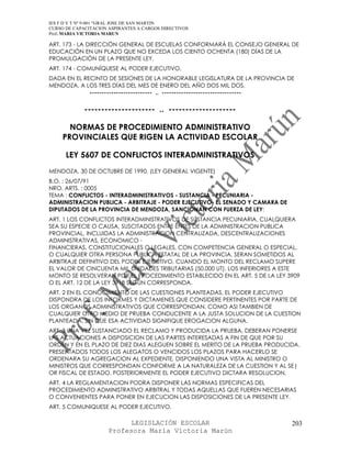 IES F D Y T Nº 9-001 “GRAL JOSE DE SAN MARTIN
CURSO DE CAPACITACION ASPIRANTES A CARGOS DIRECTIVOS
Prof. MARIA VICTORIA MARUN

ART. 173 - LA DIRECCIÓN GENERAL DE ESCUELAS CONFORMARÁ EL CONSEJO GENERAL DE
EDUCACIÓN EN UN PLAZO QUE NO EXCEDA LOS CIENTO OCHENTA (180) DÍAS DE LA
PROMULGACIÓN DE LA PRESENTE LEY.
ART. 174 - COMUNÍQUESE AL PODER EJECUTIVO.
DADA EN EL RECINTO DE SESIONES DE LA HONORABLE LEGISLATURA DE LA PROVINCIA DE
MENDOZA, A LOS TRES DÍAS DEL MES DE ENERO DEL AÑO DOS MIL DOS.
             -------------------------- .. ---------------------------------


             --------------------- .. --------------------

       NORMAS DE PROCEDIMIENTO ADMINISTRATIVO
     PROVINCIALES QUE RIGEN LA ACTIVIDAD ESCOLAR

      LEY 5607 DE CONFLICTOS INTERADMINISTRATIVOS
MENDOZA, 30 DE OCTUBRE DE 1990. (LEY GENERAL VIGENTE)
B.O. : 26/07/91
NRO. ARTS. : 0005
TEMA : CONFLICTOS - INTERADMINISTRATIVOS - SUSTANCIA - PECUNIARIA -
ADMINISTRACION PUBLICA - ARBITRAJE - PODER EJECUTIVO- EL SENADO Y CAMARA DE
DIPUTADOS DE LA PROVINCIA DE MENDOZA, SANCIONAN CON FUERZA DE LEY:
ART. 1 LOS CONFLICTOS INTERADMINISTRATIVOS DE SUSTANCIA PECUNIARIA, CUALQUIERA
SEA SU ESPECIE O CAUSA, SUSCITADOS ENTRE ENTES DE LA ADMINISTRACION PUBLICA
PROVINCIAL, INCLUIDAS LA ADMINISTRACION CENTRALIZADA, DESCENTRALIZACIONES
ADMINISTRATIVAS, ECONOMICO -
FINANCIERAS, CONSTITUCIONALES O LEGALES, CON COMPETENCIA GENERAL O ESPECIAL,
O CUALQUIER OTRA PERSONA PUBLICA ESTATAL DE LA PROVINCIA, SERAN SOMETIDOS AL
ARBITRAJE DEFINITIVO DEL PODER EJECUTIVO, CUANDO EL MONTO DEL RECLAMO SUPERE
EL VALOR DE CINCUENTA MIL UNIDADES TRIBUTARIAS (50.000 UT). LOS INFERIORES A ESTE
MONTO SE RESOLVERAN POR EL PROCEDIMIENTO ESTABLECIDO EN EL ART. 5 DE LA LEY 3909
O EL ART. 12 DE LA LEY 3918 SEGUN CORRESPONDA.
ART. 2 EN EL CONOCIMIENTO DE LAS CUESTIONES PLANTEADAS, EL PODER EJECUTIVO
DISPONDRA DE LOS INFORMES Y DICTAMENES,QUE CONSIDERE PERTINENTES POR PARTE DE
LOS ORGANOS ADMINISTRATIVOS QUE CORRESPONDAN, COMO ASI TAMBIEN DE
CUALQUIER OTRO MEDIO DE PRUEBA CONDUCENTE A LA JUSTA SOLUCION DE LA CUESTION
PLANTEADA, SIN QUE ESA ACTIVIDAD SIGNIFIQUE EROGACION ALGUNA.
ART. 3 UNA VEZ SUSTANCIADO EL RECLAMO Y PRODUCIDA LA PRUEBA, DEBERAN PONERSE
LAS ACTUACIONES A DISPOSICION DE LAS PARTES INTERESADAS A FIN DE QUE POR SU
ORDEN Y EN EL PLAZO DE DIEZ DIAS ALEGUEN SOBRE EL MERITO DE LA PRUEBA PRODUCIDA.
PRESENTADOS TODOS LOS ALEGATOS O VENCIDOS LOS PLAZOS PARA HACERLO SE
ORDENARA SU AGREGACION AL EXPEDIENTE, DISPONIENDO UNA VISTA AL MINISTRO O
MINISTROS QUE CORRESPONDAN CONFORME A LA NATURALEZA DE LA CUESTION Y AL SE|
OR FISCAL DE ESTADO. POSTERIORMENTE EL PODER EJECUTIVO DICTARA RESOLUCION.
ART. 4 LA REGLAMENTACION PODRA DISPONER LAS NORMAS ESPECIFICAS DEL
PROCEDIMIENTO ADMINISTRATIVO ARBITRAL Y TODAS AQUELLAS QUE FUEREN NECESARIAS
O CONVENIENTES PARA PONER EN EJECUCION LAS DISPOSICIONES DE LA PRESENTE LEY.
ART. 5 COMUNIQUESE AL PODER EJECUTIVO.

                            LEGISLACIÓN ESCOLAR                               203
                      Profesora María Victoria Marún
 