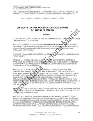 IES F D Y T Nº 9-001 “GRAL JOSE DE SAN MARTIN
CURSO DE CAPACITACION ASPIRANTES A CARGOS DIRECTIVOS
Prof. MARIA VICTORIA MARUN

DADA EN EL RECINTO DE SESIONES DE LA HONORABLE LEGISLATURA DE LA PROVINCIA DE
MENDOZA, A LOS TREINTA DIAS DEL MES DE OCTUBRE DE MIL NOVECIENTOS NOVENTA.


           --------------------- .. -----------------------



     LEY 0728 Y LEY 6716 MODIFICATORIA FACULTADES
                  DEL FISCAL DE ESTADO
                                          Ley 0728

LEY 728 MENDOZA, 3 DE OCTUBRE DE 1918. (LEY GENERAL VIGENTE CON MODIFICACIONES)
(TEXTO ORDENADO AL 28/09/1999)

B.O.: 10/10/1918 NRO. ARTS.: 0014 TITULO: FACULTADES DEL FISCAL DE ESTADO. SUMARIO:
PATRIMONIO ESTADO INTERESES FISCO FISCAL RESOLUCIONES ADMINISTRACION ASUNTOS
ADMINISTRATIVOS DERECHO RECURSOS TRIBUNALES CUENTASFISCALIA FUNCIONES
FACULTADES INTERVENCION

EL SENADO Y CAMARA DE DIPUTADOS DE LA PROVINCIA DE MENDOZA, SANCIONAN CON
FUERZA DE L E Y:

ARTICULO 1o - EN TODO ASUNTO ADMINISTRATIVO EN QUE APAREZCA INTERESADO EL
PATRIMONIO DEL ESTADO O AFECTADOS LOS INTERESES DEL FISCO, SE DARA AL FISCAL DE
ESTADO VISTA DE LOS ANTECEDENTES RESPECTIVOS, CUANDO ESTOS SE ENCUENTREN EN
ESTADO DE RESOLUCION DEFINITIVA.

ARTICULO 2o - EL FISCAL DE ESTADO INTERVENDRA: A) EN TODO ASUNTO SOBRE
ENAJENACION, PERMUTA, DONACION, ARRENDAMIENTO O CONCESION DE TIERRAS
PUBLICAS O DE OTROS BIENES DEL ESTADO; B) EN LAS TRANSACCIONES EN QUE EL ESTADO
SEA PARTE INTERESADA; C) EN LA INTERPRETACION DE CONTRATOS CELEBRADOS POR EL
ESTADO; E) EN TODA CONCESION DE JUBILACIONES O PENSIONES Y EN LAS
RECLAMACIONES O GESTIONES INICIADAS POR PARTICULARES CONTRA EL FISCO, PARA
RECONOCIMIENTO DE UN DERECHO; F) EN TODA CAUSA CONTENCIOSO ADMINISTRATIVA Y
G) EN TODOS LOS CASOS DEL ARTICULO 394 DEL CODIGO DE PROCEDIMIENTOS EN LO
CIVIL Y COMERCIAL.

ARTICULO 3o - EN EL CASO DE LO DISPUESTO EN EL ARTICULO 1 EL FISCAL DEBERA EXPEDIRSE
EN UN TERMINO PRUDENCIAL TENIENDO EN CONSIDERACION EL INTERES DEL ESTADO, Y SU
OPINION SERA SIEMPRE FUNDADA.

ARTICULO 4o - LA RESOLUCION ADMINISTRATIVA QUE RECAIGA EN LOS ANTECEDENTES
RESPECTIVOS, SERA NOTIFICADA EN SU DESPACHO DENTRO DE CINCO DIAS, AL FISCAL DE
ESTADO. SI LA RESOLUCION HA SIDO DICTADA CON TRANSGRESION DE LA CONSTITUCION
O LA LEY, CORRESPONDE AL FISCAL DEDUCIR EL RECURSO CORRESPONDIENTE ANTE LA
SUPREMA CORTE DE JUSTICIA, O LA ACCION CONTENCIOSO ADMINISTRATIVA EN EL
PERENTORIO TERMINO DE TREINTA DIAS CONTINUOS, EXCLUYENDO EL DE LA NOTIFICACION.



                            LEGISLACIÓN ESCOLAR                                  204
                      Profesora María Victoria Marún
 