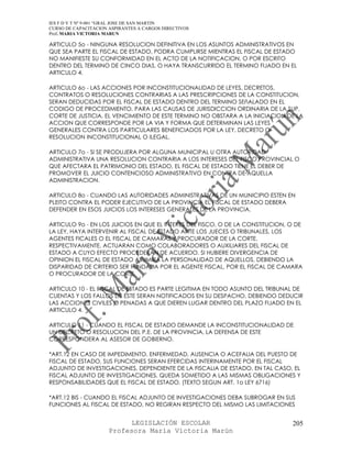 IES F D Y T Nº 9-001 “GRAL JOSE DE SAN MARTIN
CURSO DE CAPACITACION ASPIRANTES A CARGOS DIRECTIVOS
Prof. MARIA VICTORIA MARUN

ARTICULO 5o - NINGUNA RESOLUCION DEFINITIVA EN LOS ASUNTOS ADMINISTRATIVOS EN
QUE SEA PARTE EL FISCAL DE ESTADO, PODRA CUMPLIRSE MIENTRAS EL FISCAL DE ESTADO
NO MANIFIESTE SU CONFORMIDAD EN EL ACTO DE LA NOTIFICACION, O POR ESCRITO
DENTRO DEL TERMINO DE CINCO DIAS, O HAYA TRANSCURRIDO EL TERMINO FIJADO EN EL
ARTICULO 4.

ARTICULO 6o - LAS ACCIONES POR INCONSTITUCIONALIDAD DE LEYES, DECRETOS,
CONTRATOS O RESOLUCIONES CONTRARIAS A LAS PRESCRIPCIONES DE LA CONSTITUCION,
SERAN DEDUCIDAS POR EL FISCAL DE ESTADO DENTRO DEL TERMINO SEñALADO EN EL
CODIGO DE PROCEDIMIENTO, PARA LAS CAUSAS DE JURISDICCION ORDINARIA DE LA SUP.
CORTE DE JUSTICIA. EL VENCIMIENTO DE ESTE TERMINO NO OBSTARA A LA INICIACION DE LA
ACCION QUE CORRESPONDE POR LA VIA Y FORMA QUE DETERMINAN LAS LEYES
GENERALES CONTRA LOS PARTICULARES BENEFICIADOS POR LA LEY, DECRETO O
RESOLUCION INCONSTITUCIONAL O ILEGAL.

ARTICULO 7o - SI SE PRODUJERA POR ALGUNA MUNICIPAL U OTRA AUTORIDAD
ADMINISTRATIVA UNA RESOLUCION CONTRARIA A LOS INTERESES DEL FISCO PROVINCIAL O
QUE AFECTARA EL PATRIMONIO DEL ESTADO, EL FISCAL DE ESTADO TIENE EL DEBER DE
PROMOVER EL JUICIO CONTENCIOSO ADMINISTRATIVO EN CONTRA DE AQUELLA
ADMINISTRACION.

ARTICULO 8o - CUANDO LAS AUTORIDADES ADMINISTRATIVAS DE UN MUNICIPIO ESTEN EN
PLEITO CONTRA EL PODER EJECUTIVO DE LA PROVINCIA EL FISCAL DE ESTADO DEBERA
DEFENDER EN ESOS JUICIOS LOS INTERESES GENERALES DE LA PROVINCIA.

ARTICULO 9o - EN LOS JUICIOS EN QUE EL INTERES DEL FISCO, O DE LA CONSTITUCION, O DE
LA LEY, HAYA INTERVENIR AL FISCAL DE ESTADO ANTE LOS JUECES O TRIBUNALES, LOS
AGENTES FICALES O EL FISCAL DE CAMARAS Y PROCURADOR DE LA CORTE,
RESPECTIVAMENTE, ACTUARAN COMO COLABORADORES O AUXILIARES DEL FISCAL DE
ESTADO A CUYO EFECTO PROCEDERAN DE ACUERDO. SI HUBIERE DIVERGENCIA DE
OPINION EL FISCAL DE ESTADO ASUMIRA LA PERSONALIDAD DE AQUELLOS, DEBIENDO LA
DISPARIDAD DE CRITERIO SER FUNDADA POR EL AGENTE FISCAL, POR EL FISCAL DE CAMARA
O PROCURADOR DE LA CORTE.

ARTICULO 10 - EL FISCAL DE ESTADO ES PARTE LEGITIMA EN TODO ASUNTO DEL TRIBUNAL DE
CUENTAS Y LOS FALLOS DE ESTE SERAN NOTIFICADOS EN SU DESPACHO, DEBIENDO DEDUCIR
LAS ACCIONES CIVILES O PENADAS A QUE DIEREN LUGAR DENTRO DEL PLAZO FIJADO EN EL
ARTICULO 4.

ARTICULO 11 - CUANDO EL FISCAL DE ESTADO DEMANDE LA INCONSTITUCIONALIDAD DE
UN DECRETO O RESOLUCION DEL P.E. DE LA PROVINCIA, LA DEFENSA DE ESTE
CORRESPONDERA AL ASESOR DE GOBIERNO.

*ART.12 EN CASO DE IMPEDIMENTO, ENFERMEDAD, AUSENCIA O ACEFALIA DEL PUESTO DE
FISCAL DE ESTADO, SUS FUNCIONES SERAN EFERCIDAS INTERINAMENTE POR EL FISCAL
ADJUNTO DE INVESTIGACIONES, DEPENDIENTE DE LA FISCALIA DE ESTADO. EN TAL CASO, EL
FISCAL ADJUNTO DE INVESTIGACIONES, QUEDA SOMETIDO A LAS MISMAS OBLIGACIONES Y
RESPONSABILIDADES QUE EL FISCAL DE ESTADO. (TEXTO SEGUN ART. 1o LEY 6716)

*ART.12 BIS - CUANDO EL FISCAL ADJUNTO DE INVESTIGACIONES DEBA SUBROGAR EN SUS
FUNCIONES AL FISCAL DE ESTADO, NO REGIRAN RESPECTO DEL MISMO LAS LIMITACIONES


                            LEGISLACIÓN ESCOLAR                                 205
                      Profesora María Victoria Marún
 