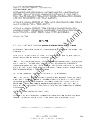 IES F D Y T Nº 9-001 “GRAL JOSE DE SAN MARTIN
CURSO DE CAPACITACION ASPIRANTES A CARGOS DIRECTIVOS
Prof. MARIA VICTORIA MARUN

DETERMINADAS POR EL ARTICULO 6o DE LA LEY 4418, SALVO QUE LA SUBROGANCIA SE
EXTENDIERA POR UN LAPSO MAYOR A NOVENTA (90) DIAS HABILES, EN CUYO CASO EL
FISCAL ADJUNTO UNICAMENTE PODRA EJERCER DICHOS ACTOS CON AUTORIZACION DEL
H. SENADO. (TEXTO INCORPORADO POR ART. 2o LEY 6716)

ARTICULO 13 - EL FISCAL DE ESTADO NO PODRA FALTAR A SU DESPACHO MAS DE TRES DIAS
HABILES SIN PREVIO AVISO AL PODER EJECUTIVO.

ARTICULO 14 - EL FISCAL DE ESTADO PODRA REQUERIR DE CUALQUIER OFICINA DE LA
ADMINISTRACION POR INTERMEDIO DEL MINISTERIO RESPECTIVO, TODOS LOS INFORMES Y
DATOS PERTINENTES AL JUICIO Y GESTION EN QUE TUVIERA QUE INTERVENIR.

MOLINA - GAVIOLA


                                   LEY 6716
B.O.: 30 09 99 NRO. ARTS.: 0003 TEMA: MODIFICACION LEY 728 FISCALIA DE ESTADO

EL SENADO Y CAMARA DE DIPUTADOS DE LA PROVINCIA DE MENDOZA, SANCIONAN CON
FUERZA DE LEY:

ARTICULO 1o - MODIFICASE EL ART. 12 DE LA LEY 728, REFERENTE A LA FISCALIA DE ESTADO,
EL QUE QUEDARA REDACTADO DE LA SIGUIENTE FORMA:

"ART. 12 - EN CASO DE IMPEDIMENTO, ENFERMEDAD, AUSENCIA O ACEFALIA DEL PUESTO DE
FISCAL DE ESTADO , SUS FUNCIONES SERAN EFERCIDAS INTERINAMENTE POR EL FISCAL
ADJUNTO DE INVESTIGACIONES, DEPENDIENTE DE LA FISCALIA DE ESTADO. EN TAL CASO, EL
FISCAL ADJUNTO DE INVESTIGACIONES, QUEDA SOMETIDO A LAS MISMAS OBLIGACIONES Y
RESPONSABILIDADES QUE EL FISCAL DE ESTADO".

ART. 2o - INCORPORASE COMO ART. 12 BIS DE LA LEY 728, EL SIGUIENTE:

"ART. 12 BIS - CUANDO EL FISCAL ADJUNTO DE INVESTIGACIONES DEBA SUBROGAR EN SUS
FUNCIONES AL FISCAL DE ESTADO, NO REGIRAN RESPECTO DEL MISMO LAS LIMITACIONES
DETERMINADAS POR EL ARTICULO 6o DE LA LEY 4418, SALVO QUE LA SUBROGANCIA SE
EXTENDIERA POR UN LAPSO MAYOR A NOVENTA (90) DIAS HABILES, EN CUYO CASO EL
FISCAL ADJUNTO UNICAMENTE PODRA EJERCER DICHOS ACTOS CON AUTORIZACION DEL
H. SENADO.

ART. 3o - COMUNIQUESE AL PODER EJECUTIVO.

DADA EN EL RECINTO DE SESIONES DE LA HONORABLE LEGISLATURA, EN MENDOZA A LOS
TREINTA Y UN DIAS DEL MES DE AGOSTO DE MIL NOVECIENTOS NOVENTA Y NUEVE.




          --------------------- .. ------------------------



                            LEGISLACIÓN ESCOLAR                                   206
                      Profesora María Victoria Marún
 