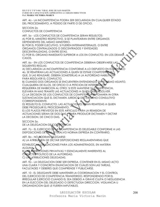 IES F D Y T Nº 9-001 “GRAL JOSE DE SAN MARTIN
CURSO DE CAPACITACION ASPIRANTES A CARGOS DIRECTIVOS
Prof. MARIA VICTORIA MARUN

ART. 4o - LA INCOMPETENCIA PODRA SER DECLARADA EN CUALQUIER ESTADO
DEL PROCEDIMIENTO, A PEDIDO DE PARTE O DE OFICIO.
SECCION 2o
CONFLICTOS DE COMPETENCIA
ART. 5o - LOS CONFLICTOS DE COMPETENCIA SERAN RESUELTOS:
A) POR EL MINISTRO RESPECTIVO, SI SE PLANTEARAN ENTRE ORGANOS
DEPENDIENTES DEL MISMO MINISTERIO.
B) POR EL PODER EJECUTIVO, SI FUEREN INTERMINISTERIALES, O ENTRE
ORGANOS CENTRALIZADOS O DESCENTRADOS Y ENTIDADES
DESCENTRALIZADAS, O ENTRE ESTAS.
C) POR EL ORGANO INMEDIATO SUPERIOR A LOS EN CONFLICTO, EN LOS DEMAS
CASOS.
ART. 6o - EN LOS CONFLICTOS DE COMPETENCIA DEBERAN OBSERVARSE LAS
SIGUIENTES REGLAS:
A) DECLARADA LA INCOMPETENCIA CONFORME A LO DISPUESTO EN EL ARTICULO
4o, SE REMITIRAN LAS ACTUACIONES A QUIEN SE ESTIME COMPETENTE, EL
QUE, SI LAS REHUSARE, DEBERA SOMETERLAS A LA AUTORIDAD HABILITADA
PARA RESOLVER EL CONFLICTO.
B) CUANDO DOS ORGANOS SE ENCUENTREN ENTENDIENDO EN EL MISMO ASUNTO,
CUALQUIERA DE ELLOS, DE OFICIO O A PETICION DE INTERESADOA,
REQUERIRA DE INHIBICION AL OTRO; SI ESTE MANTIENE SU COMPETENCIA,
ELEVARA IN MAS TRAMITE LAS ACTUACIONES A QUIEN DEBE RESOLVER.
C) LA DECISION DE LOS CONFLICTOS DE COMPETENCIA SE TOMARA IN OTRA
SUSTANCIACION QUE EL DICTAMEN JURIDICO DEL ORGANO CONSULTIVO
CORRESPONDIENTE.
D) RESUELTO EL CONFLICTO, LAS ACTUACIONES SERAN REMITIDAS A QUIEN
DEBE PROSEGUIR EL PROCEDIMIENTO.
E) LOS PLAZOS PREVISTOS EN ESTE ARTICULO PARA LA REMISION DE
ACTUACIONES SERAN DE DOS DIAS Y PARA PRODUCIR DICTAMEN Y DICTAR
LA DECISION, DE CINCO DIAS.
SECCION 3o.
DE LA DELEGACION DE COMPETENCIA
ART. 7o - EL EJERCICIO DE LA COMPETENCIA ES DELEGABLE CONFORME A LAS
DISPOSICIONES DE ESTA LEY, SALVO NORMA EXPRESA EN CONTRARIO.
ART. 8o - NO PODRAN DELEGARSE:
A) LA ATRIBUCION DE DICTAR DISPOSICIONES REGLAMENTARIAS QUE
ESTABLEZCAN OBLIGACIONES PARA LOS ADMINISTRADOS, EN MATERIA
ALGUNA.
B) LAS ATRIBUCIONES PRIVATIVAS Y ESENCIALMENTE INHERENTES AL
CARACTER POLITICO DE LA AUTORIDAD.
C) LAS ATRIBUCIONES DELEGADAS.
ART. 9o - LA DELEGACION DEBE SER EXPRESA, CONTENER EN EL MISMO ACTO
UNA CLARA Y CONCRETA ENUNCIACION DE CUALES SON LAS TAREAS,
FACULTADES Y DEBERES QUE COMPRENDE Y PUBLICARSE.
ART. 10 - EL DELEGANTE DEBE MANTENER LA COORDINACION Y EL CONTROL
DEL EJERCICIO DE COMPETENCIA TRANSFERIDO, RESPONDIENDO POR EL
IRREGULAR EJERCICIO CUANDO EL SEA DEBIDO A GRAVE CULPA O NEGLIGENCIA
EN LA ELECCION DEL DELEGADO O DEFECTUOSA DIRECCION, VIGILANCIA U
ORGANIZACION QUE LE FUEREN IMPUTABLES.

                            LEGISLACIÓN ESCOLAR                        208
                      Profesora María Victoria Marún
 