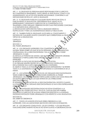 IES F D Y T Nº 9-001 “GRAL JOSE DE SAN MARTIN
CURSO DE CAPACITACION ASPIRANTES A CARGOS DIRECTIVOS
Prof. MARIA VICTORIA MARUN

ART. 11 - EL DELEGADO ES PERSONALMENTE RESPONSABLE POR EL EJERCICIO
DE COMPETENCIA TRANSFERIDO, TANTO FRENTE AL ENTE ESTATAL COMO A LOS
ADMINISTRADOS. SUS ACTOS SON SIEMPRE IMPUGNABLES, CONFORME A LAS
DISPOSICIONES DE ESTA LEY, ANTE EL DELEGANTE.
ART. 12 - EL DELEGANTE PUEDE EN CUALQUIER TIEMPO REVOCAR TOTAL O
PARCIALMENTE LA DELEGACION, DISPONIENDO EN EL MISMO ACTO,
EXPRESAMENTE, SI REASUME EL EJERCICIO DE LA COMPETENCIA O LO
TRANSFIERE A OTRO ORGANO, DEBIENDO EN ESTE CASO PROCEDERSE CONFORME
A LO DISPUESTO EN EL ARTICULO 9o.
LA REVOCACION SURTE EFECTOS PARA EL DELEGADO DESDE SU
NOTIFICACION Y PARA LOS ADMINISTRADOS DESDE SU PUBLICACION.
ART. 13 - TAMBIEN PUEDE EL DELEGANTE AVOCARSE AL CONOCIMIENTO Y
DECISION DE CUALQUIER ASUNTO CONCRETO QUE CORRESPONDA AL DELEGADO EN
VIRTUD DE LA DELEGACION.
CAPITULO II
JERARQUIA
SECCION 1o
DEL PODER JERARQUICO
ART. 14 - LOS ORGANOS SUPERIORES CON COMPETENCIA EN RAZON DE LA
MATERIA TIENEN SOBRE LOS QUE DE ELLOS DEPENDEN, EN LA ORGANIZACION
CENTRALIZADA, EN LA DESCONCENTRADA Y EN LA DELEGACION, PODER
JERARQUICO, EL QUE:
A) IMPLICA LA POTESTAD DE MANDO, QUE SE EXTERIORIZA MEDIANTE ORDENES
GENERALES O PARTICULARES PARA DIRIGIR LA ACTIVIDAD DE LOS
INFERIORES.
B) IMPORTA LA FACULTAD DE DELEGACION Y AVOCACION.
C) SE PRESUME SIEMPRE DENTRO DE LA ORGANIZACION CENTRALIZADA,
EXCLUYENDOSE SOLO ANTE NORMA EXPRESA EN CONTRARIO.
D) ABARCA TODA LA ACTIVIDAD DE LOS ORGANOS DEPENDIENTES Y SE REFIERE
TANTO A LA LEGITIMIDAD COMO A LA OPORTUNIDAD O CONVENIENCIA DE LA
MISMA.
ART. 15 - LOS SUPERIORES JERARQUICOS DE LOS ORGANOS DESCONCENTRADOS
TIENEN SOBRE ESTOS TODAS LAS ATRIBUCIONES INHERENTES AL PODER
JERARQUICO, SALVO DAR ORDENES PARTICULARES ACERCA DE COMO RESOLVER
UN ASUNTO CONCRETO DE LOS QUE ENTRAN EN LAS ATRIBUCIONES
DESCONCENTRADAS.
ES ADMISIBLE LA AVOCACION EN LA DESCONCENTRACION, EXCEPTO CUANDO
LA COMPETENCIA DEL ORGANO DESCONCENTRADO LE HAYA SIDO EXPRESAMENTE
ATRIBUIDA POR LEY.
ART. 16 - LAS ENTIDADES DESCENTRALIZADAS NO ESTAN SOMETIDAS A LA
JERARQUIA DEL PODER EJECUTIVO, SALVO EL CASO EN QUE ESTE HUBIERA
DELEGADO EL EJERCICIO DE ALGUNA ATRIBUCION ESPECIFICA A LA ENTIDAD,
EXISTIENDO ENTONCES PODER JERARQUICO CON RESPECTO A ESA DELEGACION.
SECCION 2o
DEL DEBER DE OBEDIENCIA
ART. 17 - TODOS LOS AGENTES ESTATALES DEBEN OBEDIENCIA A SUS
SUPERIORES, CON LAS LIMITACIONES QUE EN ESTA SECCION SE ESTABLECEN.
ART. 18 - LOS ORGANOS CONSULTIVOS, LOS DE CONTROL Y LOS QUE REALIZAN
FUNCIONES ESTRICTAMENTE TECNICAS NO ESTAN SUJETOS A SUBORDINACION EN

                            LEGISLACIÓN ESCOLAR                        209
                      Profesora María Victoria Marún
 
