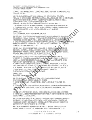 IES F D Y T Nº 9-001 “GRAL JOSE DE SAN MARTIN
CURSO DE CAPACITACION ASPIRANTES A CARGOS DIRECTIVOS
Prof. MARIA VICTORIA MARUN

CUANTO A SUS ATRIBUCIONES COMO TALES, PERO SI EN LOS DEMAS ASPECTOS
DE SU ACTIVIDAD.
ART. 19 - EL SUBORDINADO TIENE, ADEMAS DEL DERECHO DE CONTROL
FORMAL, EL DERECHO DE CONTROL MATERIAL, RELACIONADO CON EL CONTENIDO
DE LA ORDEN QUE SE LE IMPARTA, A LOS EFECTOS DE COMPROBAR SI ESTA
SIGNIFICA UNA VIOLACION EVIDENTE DE LA LEY.
FRENTE A ORDENES MANIFIESTAMENTE ILEGITIMAS EN SU FORMA O
CONTENIDO, EL INFERIOR TIENE EL DEBER Y EL DERECHO DE DESOBEDIENCIA;
EL CUMPLIMIENTO, EN ESTOS CASOS, LE HACE PASIBLE DE RESPONSABILIDAD.
DEROGASE EL INCISO B) DEL ARTICULO 73o DE LA LEY No 2.773.
CAPITULO III
DESCONCENTRACION Y DESCENTRALIZACION
ART. 20 - HAY DESCONCENTRACION CUANDO EL ORDENAMIENTO JURIDICO
CONFIERE EN FORMA REGULAR Y PERMANENTE ATRIBUCIONES A ORGANOS
INFERIORES, DENTRO DE LA MISMA ORGANIZACION O EL MISMO ENTE ESTATAL.
EL ORGANO DESCONCENTRADO SE ENCUENTRA JERARQUICAMENTE SUBORDINADO
A LAS AUTORIDADES SUPERIORES DEL ORGANISMO O ENTE ESTATAL, SEGUN LO
ESTABLECIDO EN EL ARTICULO 15o.
ART. 21 - HAY DESCENTRALIZACION CUANDO EL ORDENAMIENTO JURIDICO
CONFIERA EN FORMA REGULAR Y PERMANENTE ATRIBUCIONES A ENTIDADES
DOTADAS DE PERSONALIDAD JURIDICA, QUE ACTUAN EN NOMBRE Y CUENTA
PROPIOS, BAJO EL CONTROL DEL PODER EJECUTIVO.
ART. 22 - SIN PERJUICIO DE LO QUE OTRAS NORMAS ESTABLEZCAN AL
RESPECTO, EL CONTROL ADMINISTRATIVO QUE EL PODER EJECUTIVO EJERCE
SOBRE LAS ENTIDADES DESCENTRALIZADAS ES SOBRE LA LEGITIMIDAD DE SU
ACTIVIDAD Y COMPRENDE LAS ATRIBUCIONES DE:
A) DAR INSTRUCCIONES GENERALES A LA ENTIDAD, INTERVENIRLA, DECIDIR
EN LOS RECURSOS Y DENUNCIAS QUE SE INTERPONGAN CONTRA SUS ACTOS.
B) NOMBRAR Y REMOVER SUS AUTORIDADES SUPERIORES EN LOS CASOS Y
CONDICIONES PREVISTOS POR EL ORDENAMIENTO JURIDICO.
C) REALIZAR INVESTIGACIONES PREVENTIVAS.
CAPITULO IV
INTERVENCION ADMINISTRATIVA
ART. 23 - EL PODER EJECUTIVO PODRA INTERVENIR LAS ENTIDADES
DESCENTRALIZADAS, EN LOS SIGUIENTES CASOS:
A) SUSPENSION GRAVE E INJUSTIFICADA DE LA ACTIVIDAD A CARGO DEL
ENTE.
B) COMISION DE GRAVES O CONTINUADAS IRREGULARIDADES ADMINISTRATIVAS.
C) EXISTENCIA DE UN CONFLICTO INSTITUCIONAL INSOLUBLE DENTRO DEL
ENTE.
ART. 24 - LA INTERVENCION DEBERA RESOLVERSE EN ACUERDO DE MINISTROS;
EL ACTO QUE LA DECLARE DEBERA SER MOTIVADO, Y COMUNICADO EN EL PLAZO
DE DIEZ DIAS A LA LEGISLATURA.
ART. 25 - LA INTERVENCION NO IMPLICA LA CADUCIDAD DE LAS AUTORIDADES
SUPERIORES DE LA ENTIDAD INTERVENIDA; LA SEPARACION DE ESTAS DE SUS
FUNCIONES DEBERA SER RESUELTA EXPRESAMENTE POR EL PODER EJECUTIVO,
CONFORME A LAS DISPOSICIONES VIGENTES.
ART. 26 - EL INTERVENTOR TIENE SOLO AQUELLAS ATRIBUCIONES QUE SEAN
IMPRESCINDIBLES PARA SOLUCIONAR LA CAUSA QUE HA MOTIVADO LA

                            LEGISLACIÓN ESCOLAR                        210
                      Profesora María Victoria Marún
 