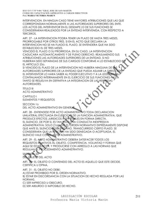 IES F D Y T Nº 9-001 “GRAL JOSE DE SAN MARTIN
CURSO DE CAPACITACION ASPIRANTES A CARGOS DIRECTIVOS
Prof. MARIA VICTORIA MARUN

INTERVENCION. EN NINGUN CASO TIENE MAYORES ATRIBUCIONES QUE LAS QUE
CORRESPONDIAN NORMALMENTE A LAS AUTORIDADES SUPERIORES DEL ENTE.
LOS ACTOS DEL INTERVENTOR EN EL DESEMPE|O DE SUS FUNCIONES SE
CONSIDERARAN REALIZADOS POR LA ENTIDAD INTERVENIDA, CON RESPECTO A
TERCEROS.
ART. 27 - LA INTERVENCION PODRA TENER UN PLAZO DE HASTA TRES MESES,
PRORROGABLE POR OTROS TRES. SI EN EL ACTO QUE DECLARA LA
INTERVENCION NO SE HA FIJADO EL PLAZO, SE ENTENDERA QUE HA SIDO
ESTABLECIDO EL DE TRES MESES.
VENCIDO EL PLAZO O SU PRORROGA, EN SU CASO, LA INTERVENCION
CADUCARA AUTOMATICAMENTE Y DE PLENO DERECHO, REASUMIENDO SUS
ATRIBUCIONES LAS AUTORIDADES SUPERIORES DE LA ENTIDAD, SI NO
HUBIERAN SIDO SEPARADAS DE SUS CARGOS CONFORME A LO ESTABLECIDO EN
EL ARTICULO 25o.
SI VENCIDO EL PLAZO DE LA INTERVENCION NO HUBIERA NINGUNA DE LAS
AUTORIDADES SUPERIORES DE LA ENTIDAD QUE PUEDA ASUMIR LA DIRECCION,
EL INTERVENTOR LO HARA SABER AL PODER EJECUTIVO Y A LA LEGISLATURA,
CONTINUANDO INTERINAMENTE EN EL EJERCICIO DE SUS FUNCIONES HASTA
TANTO SE RESUELVA EN DEFINITIVA LA INTEGRACION DE LAS REFERIDAS
AUTORIDADES.
TITULO III
ACTO ADMINISTRATIVO
CAPITULO I
ELEMENTOS Y REQUISITOS
SECCION 1o
DEL ACTO ADMINISTRATIVO EN GENERAL
ART. 28 - ENTIENDESE POR ACTO ADMINISTRATIVO TODA DECLARACION
UNILATERAL EFECTUADA EN EJERCICIO DE LA FUNCION ADMINISTRATIVA, QUE
PRODUCE EFECTOS JURIDICOS INDIVIDUALES EN FORMA DIRECTA.
EL SILENCIO, DE POR SI, ES TAN SOLO UNA CONDUCTA INEXPRESIVA
ADMINISTRATIVA; SOLO CUANDO EL ORDEN NORMATIVO EXPRESAMENTE DISPONE
QUE ANTE EL SILENCION DEL ORGANO, TRANSCURRIDO CIERTO PLAZO, SE
CONSIDERARA QUE LA PETICION HA SIDO DENEGADA O ACEPTUADA, EL
SILENCIO VALE COMO ACTO ADMINISTRATIVO.
ART. 29 - EL ACTO ADMINISTRATIVO DEBERA SATISFACER TODOS LOS
REQUISITOS RELATIVOS AL OBJETO, COMPETENCIA, VOLUNTAD Y FORMA QUE
AQUI SE ESTABLECEN, Y PRODUCIRSE CON ARREGLO A LAS NORMAS QUE
REGULAN EL PROCEDIMIENTO ADMINISTRATIVO.
SECCION 2o
DEL OBJETO DEL ACTO
ART. 30 - EL OBJETO O CONTENIDO DEL ACTO ES AQUELLO QUE ESTE DECIDE,
CERTIFICA U OPINA.
ART. 31 - EL OBJETO NO DEBE:
A) ESTAR PROHIBIDO POR EL ORDEN NORMATIVO.
B) ESTAR EN DISCORDANCIA CON LA SITUACION DE HECHO REGLADA POR LAS
NORMAS.
C) SER IMPRECISO U OBSCURO.
D) SER ABSURDO O IMPOSIBLE DE HECHO.


                            LEGISLACIÓN ESCOLAR                        211
                      Profesora María Victoria Marún
 