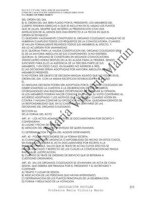 IES F D Y T Nº 9-001 “GRAL JOSE DE SAN MARTIN
CURSO DE CAPACITACION ASPIRANTES A CARGOS DIRECTIVOS
Prof. MARIA VICTORIA MARUN

DEL ORDEN DEL DIA.
B) EL ORDEN DEL DIA SERA FIJADO POR EL PRESIDENTE; LOS MIEMBROS DEL
CUERPO TENDRAN DERECHO A QUE SE INCLUYAN EN EL MISMO LOS PUNTOS
QUE SE|ALAN, SIEMPRE QUE HICIEREN LA PRESENTACION CON UNA
ANTELACION DE AL MENOS DOS DIAS RESPECTO A LA FECHA EN QUE EL
ORDEN SE ESTABLECE.
C) QUEDARA VALIDAMENTE CONSTITUIDO EL ORGANO COLEGIADO AUNQUE NO SE
HUBIERAN CUMPLIDO TODOS LOS REQUISITOS DE LA CONVOCATORIA, CUANDO
SE HALLEN FORMALMENTE REUNIDOS TODOS SUS MIEMBROS AL EFECTO, Y
ASI LO ACUERDEN POR UNANIMIDAD.
D) EL QUORUM PARA LA VALIDA CONSTITUCION DEL ORGANO COLEGIADO SERA
EL DE LA MAYORIA ABSOLUTA DE SUS COMPONENTES; SI NO EXISTIERA
QUORUM, EL ORGANO SE CONSTITUIRA EN SEGUNDA CONVOCATORIA
VEINTICUATRO HORAS DESPUES DE LA SE|ALADA PARA LA PRIMERA, SIENDO
SUFICIENTE PARA ELLO LA ASISTENCIA DE LA TERCERA PARTE DE SUS
MIEMBROS, Y EN TODO CASO, EN NUMERO NO INFERIOR A TRES.
E) LAS DECISIONES SERAN ADOPTADAS POR MAYORIA ABSOLUTA DE LOS
MIEMBROS PRESENTES.
F) NO PODRA SER OBJETO DE DECISION NINGUN ASUNTO QUE NO FIGURE EN EL
ORDEN DEL DIA, CON LA MISMA EXCEPCION ESTABLECIDA EN EL INCISO
E).
G) NINGUNA DECISION PODRA SER ADOPTADA POR EL ORGANO COLEGIADO SIN
HABER SOMETIDO LA CUESTION A LA DELIBERACION DE SUS MIEMBROS,
OTORGANDOLES UNA RAZONABLE OPORTUNIDAD DE EXPRESAR SU OPINION.
H) LOS MIEMBROS PODRAN HACER CONSTAR EN EL ACTA SU VOTO CONTRARIO AL
ACUERDO ADOPTADO Y LOS MOTIVOS QUE LO FUNDEN; CUANDO VOTEN EN
CONTRA Y HAGAN CONSTAR SU OPOSICION MOTIVADA, QUEDARAN EXENTOS DE
LA RESPONSABILIDAD QUE, EN SU CASO, PUEDA DERIVARSE DE LAS
DECISIONES DEL ORGANO COLEGIADO.
SECCION 6o
DE LA FORMA DEL ACTO
ART. 41 - LOS ACTOS ADMINISTRATIVOS SE DOCUMENTARAN POR ESCRITO Y
CONTENDRAN:
A) LUGAR Y FECHA DE EMISION.
B) MENCION DEL ORGANO O ENTIDAD DE QUIEN EMANAN.
C) DETERMINACION Y FIRMA DEL AGENTE INTERVINIENTE.
ART. 42 - PODRA PRESCINDIRSE DE LA FORMA ESCRITA:
A) CUANDO MEDIARE URGENCIA O IMPOSIBILIDAD DE HECHO; EN ESTOS CASOS,
SIN EMBARGO, DEBERA EL ACTA DOCUMENTARSE POR ESCRITO A LA
BREVEDAD POSIBLE, SALVO QUE SE TRATE DE ACTAS CUYOS EFECTOS SE
HAYAN AGOTADO Y RESPECTO DE LOS CUALES LA CONSTATACION NO TENGA
RAZONALBE JUSTIFICACION.
B) CUANDO SE TRATE DE ORDENES DE SERVICIO QUE SE REFIERAN A
CUESTIONES ORDINARIAS.
ART. 43 - EN LOS ORGANOS COLEGIADOS SE LEVANTARA UN ACTA DE CADA
SESION, QUE DEBERA SER FIRMADA POR EL PRESIDENTE Y EL SECRETARIO Y
CONTENER:
A) TIEMPO Y LUGAR DE SESION.
B) INDICACION DE LAS PERSONAS QUE HAYAN INTERVENIDO.
C) DETERMINACION DE LOS PUNTOS PRINCIPALES DE LA DELIBERACION.
D) FORMA Y RESULTADO DE LA VOTACION.

                            LEGISLACIÓN ESCOLAR                        213
                      Profesora María Victoria Marún
 