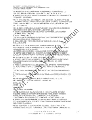 IES F D Y T Nº 9-001 “GRAL JOSE DE SAN MARTIN
CURSO DE CAPACITACION ASPIRANTES A CARGOS DIRECTIVOS
Prof. MARIA VICTORIA MARUN

LOS ACUERDOS SE DOCUMENTARAN POR SEPARADO Y CONFORME A LAS
DISPOSICIONES DE ESTA LEY RELATIVAS, EN SU CASO, A LOS ACTOS
ADMINISTRATIVOS O REGLAMENTOS, DEBIENDO IGUALMENTE SER FIRMADOS POR
PRESIDENTE Y SECRETARIO.
ART. 44 - CUANDO DEBA DICTARSE UNA SERIE DE ACTOS ADMINISTRATIVOS DE
LA MISMA NATURALEZA, PODRAN CONSIGNARSE EN UN UNICO DOCUMENTO QUE
DEBERA ESPECIFICARSE LAS CIRCUNSTANCIAS QUE INDIVIDUALICEN A CADA
UNO DE LOS ACTOS.
ART. 45 - SERAN MOTIVADOS, CON EXPLICACION DE LAS REAZONES DE HECHO
Y DE DERECHO QUE LES FUNDAMENTEN, LOS ACTOS QUE:
A) DECIDAN SOBRE DERECHOS SUBJETIVOS, CONCURSOS, LICITACIONES Y
CONTRATACIONES DIRECTAS.
B) RESUELVAN RECURSOS.
C) SE SEPARAN DEL CRITERIO SEGUIDO EN ACTUACIONES PRECEDENTES O DEL
DICTAMEN DE ORGANO CONSULTIVO.
D) DEBAN SERLO EN VIRTUD DE OTRAS DISPOSICIONES LEGALES O
REGLAMENTARIAS.
ART. 46 - LOS ACTOS ADMINISTRATIVOS DEBEN SER NOTIFICADOS AL
INTERESADO; LA PUBLICACION NO SUPLE LA FALTA DE NOTIFICACION, SALVO
LO DISPUESTO EN EL ARTICULO 152.
LOS ACTOS NO NOTIFICADOS REGULARMENTE CARECEN DE EJECUTIVIDAD Y
NO CORREN LOS PLAZOS PARA RECURRIRLOS; PUEDEN SER REVOCADOS EN
CUALQUIER MOMENTO POR LA AUTORIDAD QUE LOS DICTO O SUS SUPERIORES.
ART. 47 - LA NOTIFICACION PUEDE EFECTUARSE MEDIANTE:
A) ACCESO DIRECTO DEL INTERESADO O SUS REPRESENTANTES AL EXPEDIENTE,
DEJANDOSE CONSTANCIA EXPRESA DE LA NOTIFICACION DEL ACTO
PERTINENTE.
B) PRESENTACION ESPONTANEA DEL INTERESADO, DANDOSE POR NOTIFICADO
DEL ACTO EXPRESAMENTE O CONFORME A LO PREVISTO EN EL ARTICULO
153.
C) POR CEDULA, OBSERVANDOSE AL RESPECTO LO DISPUESTO EN EL ARTICULO
151.
D) POR TELEGRAMA COLACIONADO, CONFORME A LAS DISPOSICIONES DE ESTA
LEY.
ART. 48 - ES ADMISIBLE LA NOTIFICACION VERBAL CUANDO EL ACTO,
VALIDAMENTE, NO ESTE DOCUMENTADO POR ESCRITO.
CAPITULO II
VICIOS
SECCION 1o
DE LOS VICIOS EN GENERAL
ART. 49 - EL IRREGULAR CUMPLIMIENTO O EL INCUMPLIMIENTO DE ALGUN
REQUISITO EXPRESA O IMPLICITAMENTE EXIGIDO POR EL ORDEN JURIDICO
PARA EL ACTO ADMINISTRATIVO, CONSTITUYE UN VICIO DE ESTE.
LA ENUMERACION QUE EN ESTA LEY SE HACE DE LOS VICIOS DEL ACTO
ADMINISTRATIVO NO ES TAXATIVA, PUDIENDO LA AUTORIDAD COMPETENTE
DECLARAR LA EXISTENCIA DE OTROS VICIOS CONFORME AL PRINCIPIO SENTADO
EN EL PARRAFO ANTERIOR.
ART. 50 - LOS VICIOS SE CLASIFICAN, DE ACUERDO A SU GRAVEDAD, EN:
MUY LEVES, LEVES, GRAVES Y GROSEROS. LA MAYOR O MENOR GRAVEDAD DEL

                            LEGISLACIÓN ESCOLAR                        214
                      Profesora María Victoria Marún
 
