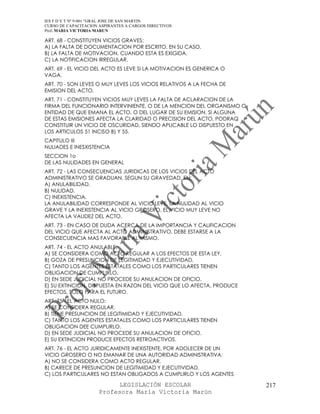 IES F D Y T Nº 9-001 “GRAL JOSE DE SAN MARTIN
CURSO DE CAPACITACION ASPIRANTES A CARGOS DIRECTIVOS
Prof. MARIA VICTORIA MARUN

ART. 68 - CONSTITUYEN VICIOS GRAVES:
A) LA FALTA DE DOCUMENTACION POR ESCRITO, EN SU CASO.
B) LA FALTA DE MOTIVACION, CUANDO ESTA ES EXIGIDA.
C) LA NOTIFICACION IRREGULAR.
ART. 69 - EL VICIO DEL ACTO ES LEVE SI LA MOTIVACION ES GENERICA O
VAGA.
ART. 70 - SON LEVES O MUY LEVES LOS VICIOS RELATIVOS A LA FECHA DE
EMISION DEL ACTO.
ART. 71 - CONSTITUYEN VICIOS MUY LEVES LA FALTA DE ACLARACION DE LA
FIRMA DEL FUNCIONARIO INTERVINIENTE, O DE LA MENCION DEL ORGANISMO O
ENTIDAD DE QUE EMANA EL ACTO, O DEL LUGAR DE SU EMISION. SI ALGUNA
DE ESTAS EMISIONES AFECTA LA CLARIDAD O PRECISION DEL ACTO, PODRAQ
CONSTITUIR UN VICIO DE OSCURIDAD, SIENDO APLICABLE LO DISPUESTO EN
LOS ARTICULOS 51 INCISO B) Y 55.
CAPITULO III
NULIADES E INESXISTENCIA
SECCION 1o
DE LAS NULIDADES EN GENERAL
ART. 72 - LAS CONSECUENCIAS JURIDICAS DE LOS VICIOS DEL ACTO
ADMINISTRATIVO SE GRADUAN, SEGUN SU GRAVEDAD, EN:
A) ANULABILIDAD.
B) NULIDAD.
C) INEXISTENCIA.
LA ANULABILIDAD CORRESPONDE AL VICIO LEVE, LA NULIDAD AL VICIO
GRAVE Y LA INEXISTENCIA AL VICIO GROSERO. EL VICIO MUY LEVE NO
AFECTA LA VALIDEZ DEL ACTO.
ART. 73 - EN CASO DE DUDA ACERCA DE LA IMPORTANCIA Y CALIFICACION
DEL VICIO QUE AFECTA AL ACTO ADMINISTRATIVO, DEBE ESTARSE A LA
CONSECUENCIA MAS FAVORABLE AL MISMO.
ART. 74 - EL ACTO ANULABLE:
A) SE CONSIDERA COMO ACTO REGULAR A LOS EFECTOS DE ESTA LEY.
B) GOZA DE PRESUNCION DE LEGITIMIDAD Y EJECUTIVIDAD.
C) TANTO LOS AGENTES ESTATALES COMO LOS PARTICULARES TIENEN
OBLIGACION DE CUMPLIRLO.
D) EN SEDE JUDICIAL NO PROCEDE SU ANULACION DE OFICIO.
E) SU EXTINCION, DISPUESTA EN RAZON DEL VICIO QUE LO AFECTA, PRODUCE
EFECTOS, SOLO PARA EL FUTURO.
ART. 75 - EL ACTO NULO:
A) SE CONSIDERA REGULAR.
B) TIENE PRESUNCION DE LEGITIMIDAD Y EJECUTIVIDAD.
C) TANTO LOS AGENTES ESTATALES COMO LOS PARTICULARES TIENEN
OBLIGACION DEE CUMPLIRLO.
D) EN SEDE JUDICIAL NO PROCEDE SU ANULACION DE OFICIO.
E) SU EXTINCION PRODUCE EFECTOS RETROACTIVOS.
ART. 76 - EL ACTO JURIDICAMENTE INEXISTENTE, POR ADOLECER DE UN
VICIO GROSERO O NO EMANAR DE UNA AUTORIDAD ADMINISTRATIVA:
A) NO SE CONSIDERA COMO ACTO REGULAR.
B) CARECE DE PRESUNCION DE LEGITIMIDAD Y EJECUTIVIDAD.
C) LOS PARTICULARES NO ESTAN OBLIGADOS A CUMPLIRLO Y LOS AGENTES

                            LEGISLACIÓN ESCOLAR                        217
                      Profesora María Victoria Marún
 