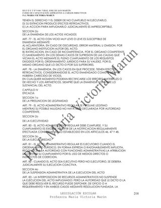 IES F D Y T Nº 9-001 “GRAL JOSE DE SAN MARTIN
CURSO DE CAPACITACION ASPIRANTES A CARGOS DIRECTIVOS
Prof. MARIA VICTORIA MARUN

TIENEN EL DERECHO Y EL DEBER DE NO CUMPLIRLO NI EJECUTARLO.
D) SU EXTINCION PRODUCE EFECTOS RETROACTIVOS.
E) LA ACCION PARA IMPUGNARLO JUDICIALMENTE ES IMPRESCRIPTIBLE.
SECCION 2o
DE LA ENMIENDA DE LOS ACTOS VICIADOS
ART. 77 - EL ACTO CON VICIO MUY LEVE O LEVE ES SUSCEPTIBLE DE
ENMIENDA MEDIANTE:
A) ACLARATORIA, EN CASO DE OSCURIDAD, ERROR MATERIAL U OMISION, POR
EL ORGANO-INSTITUCION AUTOR DEL ACTO.
B) RATIFICACION, EN CASO DE INCOMPETENCIA, POR EL ORGANO COMPETENTE.
C) SANEAMIENTO, EN LOS DEMAS CASOS DE SUPRESION DE LAS CAUSAS QUE
VICIAN EL ACTO MEDIANTE EL PLENO CUMPLIMIENTO DE LOS REQUISITOS
EXIGIDOS POR EL ORDENAMIENTO JURIDICO PARA SU VALIDEZ, POR EL
MISMO ORGANO QUE LO DICTO O POR SUS SUPERIORES.
ART. 78 - LA ENMIENDA, EN LOS CASOS EN QUE PROCEDE, TIENEN EFECTOS
RETROACTIVOS, CONSIDERANDOSE EL ACTO ENMENDADO COMO SI SIEMPRE
HUBIERA CARECIDO DE VICIOS.
EN CUALQUIER MOMENTO PODRAN RECTIFICARSE LOS ERRORES MATERIALES O
DE HECHO Y LOS ARITMETICOS, SIEMPRE QUE LA ENMIENDA NO ALTERE LO
SUSTANCIAL DEL ACTO.
CAPITULO IV
EFICACIA
SECCION 1o
DE LA PRESUNCION DE LEGITIMIDAD
ART. 79 - EL ACTO ADMINISTRATIVO REGULAR SE PRESUME LEGITIMO
MIENTRAS SU POSIBLE MULIDAD NO HAYA SIDO DECLARADA POR AUTORIDAD
COMPETENTE.
SECCION 2o
DE LA EJECUTIVIDAD
ART. 80 - EL ACTO ADMINISTRATIVO REGULAR DEBE CUMPLIRSE, Y SU
CUMPLIMIENTO ES EXIGIBLE A PARTIR DE LA NOTIFICACION REGULARMENTE
EFECTUADA CONFORME AQ LO ESTABLECIDO EN LOS ARTICULOS 46, 47 Y 48.
SECCION 3o
DE LA EJECUTORIEDAD
ART. 81 - EL ACTO ADMINISTRATIVO REGULAR ES EJECUTORIO CUANDO EL
ORDENAMIENTO JURIDICO, EN FORMA EXPRESA O RAZONABLEMENTE IMPLICITA,
RECONOCE A LA AUTORIDAD CON FUNCIONES ADMINISTRATIVAS LA ATRIBUCION
DE OBTENER SU CUMPLIMIENTO POR EL USO DE MEDIOS DIRECTOS O
INDIRECTOS DE COERCION.
ART. 82 - CUANDO EL ACTO SEA EJECUTIVO PERO NO EJECUTORIO, SE DEBERA
JUDICIALMENTE SU EJECUCION COACTIVA.
SECCION 4o
DE LA SUSPENSION ADMINISTRATIVA DE LA EJECUCION DEL ACTO
ART. 83 - LA INTERPOSICION DE RECURSOS ADMINISTRATIVOS NO SUSPENDE
LA EJECUCION DEL ACTO IMPUGNADO; PERO LA AUTORIDAD QUE LE DICTO O LA
QUE DEBE RESOLVER EL RECURSO PUEDE DISPONER, DE OFICIO O A
REQUERIMIENTO Y EN AMBOS CASOS MEDIANTE RESOLUCION FUNDADA, LA

                            LEGISLACIÓN ESCOLAR                        218
                      Profesora María Victoria Marún
 