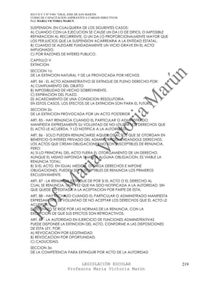 IES F D Y T Nº 9-001 “GRAL JOSE DE SAN MARTIN
CURSO DE CAPACITACION ASPIRANTES A CARGOS DIRECTIVOS
Prof. MARIA VICTORIA MARUN

SUSPENSION, EN CUALQUIERA DE LOS SIGUIENTES CASOS:
A) CUANDO CON LA EJECUCION SE CAUSE UN DA|O DE DIFICIL O IMPOSIBLE
REPARACION AL RECURRENTE, O UN DA|O PROPORCIONALMENTE MAYOR QUE
LOS PERJUICIOS QUE LA SUSPENSION ACARREARIA A LA ENTIDAD ESTATAL.
B) CUANDO SE ALEGARE FUNDADAMENTE UN VICIO GRAVE EN EL ACTO
IMPUGNADO.
C) POR RAZONES DE INTERES PUBLICO.
CAPITULO V
EXTINCION
SECCION 1o
DE LA EXTINCION NATURAL Y DE LA PROVOCADA POR HECHOS
ART. 84 - EL ACTO ADMINISTRATIVO SE EXTINGUE DE PLENO DERECHO POR:
A) CUMPLIMIENTO DEL OBJETO
B) IMPOSIBILIDAD DE HECHO SOBREVINIENTE.
C) EXPIRACION DEL PLAZO.
D) ACAECIMIENTO DE UNA CONDICION RESOLUTORIA.
EN ESTOS CASOS, LOS EFECTOS DE LA EXTINCION SON PARA EL FUTURO.
SECCION 2o
DE LA EXTINCION PROVOCADA POR UN ACTO POSTERIOR
ART. 85 - HAY RENUNCIA CUANDO EL PARTICULAR O ADMINISTRADO
MANIFIESTA EXPRESAMENTE SU VOLUNTAD DE NO UTILIZAR LOS DERECHOS QUE
EL ACTO LE ACUERDA, Y LO NOTIFICA A LA AUTORIDAD.
ART. 86 - SOLO PUEDEN RENUNCIARSE AQUELLOS ACTOS QUE SE OTORGAN EN
BENEFICIO O INTERES PRIVADO DEL ADMINISTRADO, CREANDOLE DERECHOS.
LOS ACTOS QUE CREAN OBLIGACIONES NO SON SUSCEPTIBLES DE RENUNCIA,
PERO:
A) SI LO PRINCIPAL DEL ACTO FUERA EL OTORGAMIENTO DE UN DERECHO,
AUNQUE EL MISMO IMPONGA TAMBIEN ALGUNA OBLIGACION, ES VIABLE LA
RENUNCIA TOTAL;
B) SI EL ACTO, EN IGUAL MEDIDA, OTORGA DERECHOS E IMPONE
OBLIGACIONES, PUEDEN SER SUSCEPTIBLES DE RENUNCIA LOS PRIMEROS
EXCLUSIVAMENTE.
ART. 87 - LA RENUNCIA EXTINGUE DE POR SI EL ACTO O EL DERECHO AL
CUAL SE RENUNCIA, UNA VEZ QUE HA SIDO NOTIFICADA A LA AUTORIDAD, SIN
QUE QUEDE SUPEDITADA A LA ACEPTACION POR PARTE DE ESTA.
ART. 88 - HAY RECHAZO CUANDO EL PARTICULAR O ADMINISTRADO MANIFIESTA
EXPRESAMENTE SU VOLUNTAD DE NO ACEPTAR LOS DERECHOS QUE EL ACTO LE
ACUERDA.
EL RECHAZO SE RIGE POR LAS NORMAS DE LA RENUNCIA, CON LA
EXCEPCION DE QUE SUS EFECTOS SON RETROACTIVOS.
ART. 89 - LA AUTORIDAD EN EJERCICIO DE FUNCIONES ADMINISTRATIVAS
PUEDE DISPONER LA EXTINCION DEL ACTO, CONFORME A LAS DISPOSICIONES
DE ESTA LEY, POR:
A) REVOCACION POR ILEGITIMIDAD.
B) REVOCACION POR OPORTUNIDAD.
C) CADUCIDAD.
SECCION 3o
DE LA COMPETENCIA PARA EXTINGUIR POR ACTO DE LA AUTORIDAD


                            LEGISLACIÓN ESCOLAR                        219
                      Profesora María Victoria Marún
 