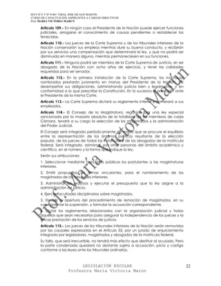 IES F D Y T Nº 9-001 “GRAL JOSE DE SAN MARTIN
CURSO DE CAPACITACION ASPIRANTES A CARGOS DIRECTIVOS
Prof. MARIA VICTORIA MARUN

     Artículo 109.- En ningún caso el Presidente de la Nación puede ejercer funciones
     judiciales, arrogarse el conocimiento de causas pendientes o restablecer las
     fenecidas.
     Artículo 110.- Los jueces de la Corte Suprema y de los tribunales inferiores de la
     Nación conservarán sus empleos mientras dure su buena conducta, y recibirán
     por sus servicios una compensación que determinará la ley, y que no podrá ser
     disminuida en manera alguna, mientras permaneciesen en sus funciones.
     Artículo 111.- Ninguno podrá ser miembro de la Corte Suprema de Justicia, sin ser
     abogado de la Nación con ocho años de ejercicio, y tener las calidades
     requeridas para ser senador.
     Artículo 112.- En la primera instalación de la Corte Suprema, los individuos
     nombrados prestarán juramento en manos del Presidente de la Nación, de
     desempeñar sus obligaciones, administrando justicia bien y legalmente, y en
     conformidad a lo que prescribe la Constitución. En lo sucesivo lo prestarán ante
     el Presidente de la misma Corte.
     Artículo 113.- La Corte Suprema dictará su reglamento interior y nombrará a sus
     empleados.
     Artículo 114.- El Consejo de la Magistratura, regulado por una ley especial
     sancionada por la mayoría absoluta de la totalidad de los miembros de cada
     Cámara, tendrá a su cargo la selección de los magistrados y la administración
     del Poder Judicial.
     El Consejo será integrado periódicamente de modo que se procure el equilibrio
     entre la representación de los órganos políticos resultante de la elección
     popular, de los jueces de todas las instancias y de los abogados de la matrícula
     federal. Será integrado, asimismo, por otras personas del ámbito académico y
     científico, en el número y la forma que indique la ley.
     Serán sus atribuciones:
     1. Seleccionar mediante concursos públicos los postulantes a las magistraturas
     inferiores.
     2. Emitir propuestas en ternas vinculantes, para el nombramiento de los
     magistrados de los tribunales inferiores.
     3. Administrar los recursos y ejecutar el presupuesto que la ley asigne a la
     administración de justicia.
     4. Ejercer facultades disciplinarias sobre magistrados.
     5. Decidir la apertura del procedimiento de remoción de magistrados, en su
     caso ordenar la suspensión, y formular la acusación correspondiente.
     6. Dictar los reglamentos relacionados con la organización judicial y todos
     aquellos que sean necesarios para asegurar la independencia de los jueces y la
     eficaz prestación de los servicios de justicia.
     Artículo 115.- Los jueces de los tribunales inferiores de la Nación serán removidos
     por las causales expresadas en el Artículo 53, por un jurado de enjuiciamiento
     integrado por legisladores, magistrados y abogados de la matrícula federal.
     Su fallo, que será irrecurrible, no tendrá más efecto que destituir al acusado. Pero
     la parte condenada quedará no obstante sujeta a acusación, juicio y castigo
     conforme a las leyes ante los tribunales ordinarios.



                            LEGISLACIÓN ESCOLAR                                             22
                      Profesora María Victoria Marún
 