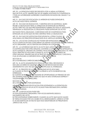 IES F D Y T Nº 9-001 “GRAL JOSE DE SAN MARTIN
CURSO DE CAPACITACION ASPIRANTES A CARGOS DIRECTIVOS
Prof. MARIA VICTORIA MARUN

ART. 90 - LA EXTINCION PUEDE SER DISPUESTA POR LA MISMA AUTORIDAD
QUE DICTO EL ACTO, SIEMPRE QUE NO SE HUBIERA AGOTADO SU COMPETENCIA,
Y POR LAS AUTORIDADES SUPERIORES COMPETENTES EN RAZON DEL GRADO Y LA
MATERIA.
ART. 91 - EN CASO DE EVOCACION, EL INFERIOR NO PUEDE EXTINGUIR EL
ACTO DICTADO POR EL SUPERIOR.
ART. 92 - EN CASO DE DELEGACION, Y MIENTRAS ESTA SE MANTENGA, QUIEN
RECIBE LA DELEGACION TIENE LA ATRIBUCION DE EXTINGUIR SUS PROPIOS
ACTOS, PERO NO LOS QUE PRECEDENTEMENTE HUBIERA DICTADO EL DELEGANTE.
TERMINADA LA DELEGACION, EL DELEGANTE PUEDE EXTINGUIR LOS ACTOS
DICTADOS POR EL DELEGADO, CARECIENDO ESTE DE COMPETENCIA PARA
EXTINGUIR LOS ACTOS QUE DICTARA MIENTRAS TENIA LA DELEGACION.
ART. 93 - EN CASO DE SUSTITUCION POR SUPLENCIA U OTRAS CAUSAS, SE
APLICARAN LOS PRINCIPIOS ESTABLECIDOS EN EL ARTICULO ANTERIOR.
ART. 94 - LOS ACTOS COMPLEJOS NO PUEDEN SER EXTINGUIDOS SINO POR
ACTO COMPLEJO EN QUE CONCURRAN LAS MISMAS VOLUNTADES QUE DICTAREN EL
ACTO ORIGINARIO, SALVO DISPOSICION EXPRESA EN CONTRARIO.
ART. 95 - LA AUTORIDAD QUE DICTA UN ACTO QUE LUEGO DEBE SER APROBADO
O CONTROLADO POR OTRO ORGANO, MANTIENE LA ATRIBUCION DE EXTINGUIR SU
ACTO AUNQUE EL ORGANO DE CONTROL HAYA DADO LA APROBACION O EL VISTO.
IGUAL PRINCIPIO SE APLICARA CUANDO EL ACTO REQUIERE ACUERDO DE
OTRO ORGANO, SIEMPRE QUE NO SE TRATE DE UN ACTO COMPLEJO, CASO EN EL
CUAL SE APLICARA LO DISPUESTO EN EL ARTICULO ANTERIOR.
SECCION 4o
DE LA ESTABILIDAD O IRREVOCABILIDAD DEL ACTO
ART. 96 - EL ACTO ADMINISTRATIVO REGULAR QUE CREA, RECONOCE O
DECLARA UN DERECHO SUBJETIVO, NO PUDE SER REVOCADO EN SEDE
ADMINISTRATIVA UNA VEZ QUE HA SIDO NOTIFICADO AL INTERESADO.
ART. 97 - EL PRINCIPIO DE LA IRREVOCABILIDAD NO ES APLICABLE:
A) CUANDO SE TRATE DE EXTINGUIR O ALTERAR EL ACTO EN BENEFICIO DEL
INTERESADO.
B) CUANDO SE REVOQUE POR RAZONES DE OPORTUNIDAD UN PERMISO DE USO
DEL DOMINIO PUBLICO, O UN DERECHO QUE HA SIDO OTORGADO EXPRESA Y
VALIDAMENTE A TITULO PRECARIO.
SECCION 5o
DE LA REVOCACION POR ILEGITIMIDAD
ART. 98 - DENOMINASE REVOCACION POR ILEGITIMIDAD A LA EXTINCION EN
SEDE ADMINISTRATIVA DE UN ACTO VICIADO PARA RESTABLECER EL IMPERIO
DE LA LEGITIMIDAD.
ART. 99 - LA REVOCACION PUEDE SER:
A) POR ILEGITIMIDAD ORIGINARIA, POR VICIOS EXISTENTES DESDE EL
NACIMIENTO DEL ACTO.
B) POR ILEGITIMIDAD SOBREVINIENTE, CUANDO UN ACTO QUE NACIO VALIDO
SE TORNA INVALIDO POR UN CAMBIO EN EL ORDENAMIENTO JURIDICO O POR
EL ACAECIMIENTO DE UN HECHO QUE HACE DESAPARECER UN PRESUPUESTO
JURIDICO DEL ACTO.



                            LEGISLACIÓN ESCOLAR                        220
                      Profesora María Victoria Marún
 