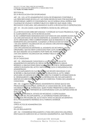 IES F D Y T Nº 9-001 “GRAL JOSE DE SAN MARTIN
CURSO DE CAPACITACION ASPIRANTES A CARGOS DIRECTIVOS
Prof. MARIA VICTORIA MARUN

SECCION 6o
DE LA REVOCACION POR OPORTUNIDAD
ART. 100 - SI EL ACTO ADMINISTRATIVO GOZA DE ESTABILIDAD CONFORME A
LAS PRESCRIPCIONES DE ESTA LEY, NO PUEDE SER REVOCADO POR RAZONES DE
OPORTUNIDAD, MERITO O CONVENIENCIA, SALVO NORMA LEGAL EXPRESA QUE
CALIFIQUE DE UTILIDAD O INTERES PUBLICO EL DERECHO QUE AQUEL CREA,
RECONOCE O DECLARA, DECLARANDOLO SUJETO A REVOCACION O EXPROPIACION.
ART. 101 - EN LOS CASOS A QUE SE REFIERE EL INCISO B) DEL ARTICULO
97:
A) LA REVOCACION DEBE SER FUNDADA Y OTORGAR UN PLAZO PRUDENCIAL PARA
EL CUMPLIMIENTO DEL ACTO DE REVOCACION.
B) NO CORRESPONDE INDEMNIZACION SI SE FUNDA EN UNA MODIFICACION DE
LAS CIRCUNSTANCIAS DE HECHO EXISTENTES AL MOMENTO DE DICTARSE EL
ACTO ORIGINARIO; PERO CORRESPONDERA QUE SE INDEMNICE EL DA|O
EMERGENTE EXCLUSIVAMENTE, CUAQNDO LA REVOCACION SE FUNDE:
1 EN UNA DISTINTA VALORACION DE LAS MISMAS CIRCUNSTANCIAS QUE
DIERON ORIGEN AL ACTO, ;
2 EN CIRCUNSTANCIAS EXISTENTES AL MOMENTO DE DICTARSE EL ACTO
ORIGINARIO, QUE NO ERAN CONOCIDAS POR CULPA ADMINISTRATIVA Y
SIN QUE DEDIARA OCULTAMIENTO POR PARTE DEL INTERESADO, O
3 EN UNA DISTINTA VALORACION DEL INTERES PUBLICO AFECTADO.
SECCION 7o
DE LA CADUCIDAD
ART. 102 - DENOMINASE CADUCIDAD A LA EXTINCION DE UN ACTO
ADMINISTRATIVO DISPUESTA EN VIRTUD DEL INCUMPLIMIENTO GRAVE,
REFERIDO A OBLIGACIONES ESENCIALES IMPUESTAS POR EL ORDENAMIENTO
JURIDICO EN RAZON DEL ACTO E IMPUTABLE A CULPA O NEGLIGENCIA DEL
ADMINISTRADO.
SI EL INCUMPLIMIENTO ES CULPABLE, PERO NO REVISTE GRAVEDAD O NO
SE REFIERE A OBLIGACIONES ESENCIALES EN RELACION AL ACTO, DEBEN
APLICARSE LOS MEDIOS DE COERCION DIRECTA O INDIRECTA ESTABLECIDOS EN
EL ORDENAMIENTO JURIDICO; ANTE LA REITERACION DEL INCUMPLIMIENTO
DESPUES DE EJERCIDOS TALES MEDISO DE COERCION, PODRA DECLARARSE LA
CADUCIDAD.
ART. 103 - CUANDO LA AUTORIDAD ADMINISTRATIVA ESTIME QUE SE HAN
PRODUCIDO CAUSALES QUE JUSTIFICAN LA CADUCIDAD DEL ACTO, DEBE
HACERSELO SABER AL INTERESADO, QUIEN PODRA PRESENTAR SU DESCARGO Y
OFRECER LA PRUEBA PERTINENTE DE CONFORMIDAD CON LAS DISPOSICIONES DE
ESTA LEY.
EN CASO DE URGENCIA, ESTADO DE NECESIDAD, O ESPECIALISIMA
GRAVEDAD DEL INCUMPLIMIENTO, LA AUTORIDAD PODRA DISPONER LA
SUSPENSION PROVISORIA DEL ACTO HASTA TANTO SE DECIDA EN DEFINITIVA
EN EL PROCEDIMIENTO REFERIDO EN EL PARRAFO ANTERIOR.
TITULO IV
OTROS ACTOS DE ADMINISTRACION
CAPITULO I
DE LOS REGLAMENTOS
ART. 104 - CONSIDERASE REGLAMENTO A TODA DECLARACION UNILATERAL
EFECTUADA EN EJERCICIO DE LA FUNCION ADMINISTRATIVA, QUE PRODUCE


                            LEGISLACIÓN ESCOLAR                        221
                      Profesora María Victoria Marún
 