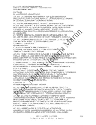 IES F D Y T Nº 9-001 “GRAL JOSE DE SAN MARTIN
CURSO DE CAPACITACION ASPIRANTES A CARGOS DIRECTIVOS
Prof. MARIA VICTORIA MARUN

CAPITULO I
DE LA AUTORIDAD ADMINISTRATIVA
ART. 113 - LA AUTORIDAD ADMINISTRATIVA A LA QUE CORRESPNDA LA
DIRECCION DE LAS ACTUACIONES, ADOPTARA LAS MEDIDAS NECESARIAS PARA
LA CELERIDAD, ECONOMIA Y EFICACIA DEL TRAMITE.
ART. 114 - VELARA TAMBIEN POR EL DECORO Y BUEN ORDEN DE LAS
ACTUACIONES, PUDIENDO AL EFECTO APLICAR SANCIONES A LOS INTERESADOS
INTERVINIENTES POR LAS FALTAS QUE COMETIEREN, YA SEA OBSTRUYENDO EL
CURSO DE LAS MISMAS O CONTRA LA DIGNIDAD Y RESPETO DE LA
ADMINISTRACION, O POR FALTA DE LEALTAD O PROBIDAD EN LA TRAMITACION
DE LOS ASUNTOS.
LA POTESTAD DISCIPLINARIA RESPECTO DE LAS FALTAS COMETIDAS POR
LOS AGENTES DE LA ADMINISTRACION SE REGIRA POR SUS LEYES ESPECIALES.
ART. 115 - LAS SANCIONES QUE SEGUN LA GRAVEDAD DE LAS FALTAS PODRAN
APLICARSE A LOS INTERESADOS INTERVINIENTES, SON:
A) LLAMADO DE ATENCION.
B) APERCIBIMIENTO.
C) MULTA, QUE NO EXCEDERA DE VEINTE PESOS.
CONTRA LA SANCION DE MULTA, SE PODRA INTERPONER RECURSO
JERARQUICO, DENTRO DE LOS TRES DIAS.
ART. 116 - NINGUN FUNCIONARIO O EMPLEADO ES RECUSABLE, SALVO CUANDO
NORMAS ESPECIALES ASI LO DETERMINEN. SON CAUSALES DE OBLIGATORIA
EXCUSACION PARA LOS FUNCIONARIOS O EMPLEADOS QUE TENGAN FACULTAD DE
DECISION O QUE SEA SU MISION DICTAMINAR O ASESORAR:
A) TENER PARENTESCO CON EL INTERESADO POR CONSANGUINIDAD DENTRO DEL
CUARTO GRADO O POR AFINIDAD HASTA EL SEGUNDO GRADO.
B) TENER INTERES EN EL ASUNTO O AMISTAD INTIMA O ENEMISTAD MANIFIETA
CON EL ACTUANTE.
EL FUNCIONARIO QUE RESOLVIERA EXCUSARSE DEBERA ELEVAR LAS
ACTUACIONES AL SUPERIOR JERARQUICO, QUIEN CONSIDERARA SU PROCEDENCIA
O IMPROCEDENCIA. EN EL PRIMER CASO DESIGNARA EL FUNCIONARIO
SUSTITUTO O RESOLVERA POR SI. EN EL SEGUNDO, DEVOLVERA LAS
ACTUACIONES AL INFERIOR PARA QUE CONTINUE ENTENDIENDO. EN AMBOS
CASOS LA DECISION CAUSARA EJECUTORIA.
CAPITULO II
INTERESADOS, REPRESENTANTES Y TERCEROS
ART. 117 - EL TRAMITE ADMINISTRATIVO PODRA INICIARSE DE OFICIO O A
PETICION DE CUALQUIERA PERSONA FISICA O JURIDICA, PUBLICA O PRIVADA,
QUE INVOQUE UN DERECHO SUBJETIVO O UN INTERES LEGITIMO; ESTAS SERAN
CONSIDERADAS PARTE INTERESADA EN EL PROCEDIMIENTO ADMINISTRATIVO.
ART. 118 - CUANDO DE LA PRESENTACION DEL INTERESADO O DE LOS
ANTECEDENTES AGREGADOS AL EXPEDIENTE SURGIERA QUE ALGUNA PERSONA O
ENTIDAD TIENE INTERES DIRECTO EN LA GESTION, SE LE NOTIFICARA DE LA
EXISTENCIA DEL EXPEDIENTE AL SOLO EFECTO DE QUE TOME INTERVENCION EN
EL ESTADO EN QUE SE ENCUENTREN LAS ACTUACIONES, SIN RETROTRAER EL
CURSO DEL PROCEDIMIENTO.
ART. 119 - LA PERSONA QUE SE PRESENTE EN LAS ACTUACIONES
ADMINISTRATIVAS POR UN DERECHO O INTERES QUE NO SEA PROPIO, AUNQUE
LE COMPETA EJERCERLO EN VIRTUD DE REPRESENTACION LEGAL, DEBERA

                            LEGISLACIÓN ESCOLAR                        223
                      Profesora María Victoria Marún
 