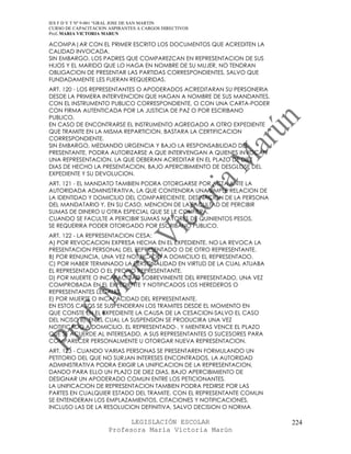 IES F D Y T Nº 9-001 “GRAL JOSE DE SAN MARTIN
CURSO DE CAPACITACION ASPIRANTES A CARGOS DIRECTIVOS
Prof. MARIA VICTORIA MARUN

ACOMPA|AR CON EL PRIMER ESCRITO LOS DOCUMENTOS QUE ACREDITEN LA
CALIDAD INVOCADA.
SIN EMBARGO, LOS PADRES QUE COMPAREZCAN EN REPRESENTACION DE SUS
HIJOS Y EL MARIDO QUE LO HAGA EN NOMBRE DE SU MUJER, NO TENDRAN
OBLIGACION DE PRESENTAR LAS PARTIDAS CORRESPONDIENTES, SALVO QUE
FUNDADAMENTE LES FUERAN REQUERIDAS.
ART. 120 - LOS REPRESENTANTES O APODERADOS ACREDITARAN SU PERSONERIA
DESDE LA PRIMERA INTERVENCION QUE HAGAN A NOMBRE DE SUS MANDANTES,
CON EL INSTRUMENTO PUBLICO CORRESPONDIENTE, O CON UNA CARTA-PODER
CON FIRMA AUTENTICADA POR LA JUSTICIA DE PAZ O POR ESCRIBANO
PUBLICO.
EN CASO DE ENCONTRARSE EL INSTRUMENTO AGREGADO A OTRO EXPEDIENTE
QUE TRAMITE EN LA MISMA REPARTICION, BASTARA LA CERTIFICACION
CORRESPONDIENTE.
SIN EMBARGO, MEDIANDO URGENCIA Y BAJO LA RESPONSABILIDAD DEL
PRESENTANTE, PODRA AUTORIZARSE A QUE INTERVENGAN A QUIENES INVOCAN
UNA REPRESENTACION, LA QUE DEBERAN ACREDITAR EN EL PLAZO DE DIEZ
DIAS DE HECHO LA PRESENTACION, BAJO APERCIBIMIENTO DE DESGLOSE DEL
EXPEDIENTE Y SU DEVOLUCION.
ART. 121 - EL MANDATO TAMBIEN PODRA OTORGARSE POR ACTA ANTE LA
AUTORIDADA ADMINISTRATIVA, LA QUE CONTENDRA UNA SIMPLE RELACION DE
LA IDENTIDAD Y DOMICILIO DEL COMPARECIENTE, DESINACION DE LA PERSONA
DEL MANDATARIO Y, EN SU CASO, MENCION DE LA FACULTAD DE PERCIBIR
SUMAS DE DINERO U OTRA ESPECIAL QUE SE LE CONFIERA.
CUANDO SE FACULTE A PERCIBIR SUMAS MAYORES DE QUINIENTOS PESOS,
SE REQUERIRA PODER OTORGADO POR ESCRIBANO PUBLICO.
ART. 122 - LA REPRESENTACION CESA:
A) POR REVOCACION EXPRESA HECHA EN EL EXPEDIENTE. NO LA REVOCA LA
PRESENTACION PERSONAL DEL REPRESENTADO O DE OTRO REPRESENTANTE.
B) POR RENUNCIA, UNA VEZ NOTIFICADO A DOMICILIO EL REPRESENTADO.
C) POR HABER TERMINADO LA PERSONALIDAD EN VIRTUD DE LA CUAL ATUABA
EL REPRESENTADO O EL PROPIO REPRESENTANTE.
D) POR MUERTE O INCAPACIDAD SOBREVINIENTE DEL RPRESENTADO, UNA VEZ
COMPROBADA EN EL EXPEDIENTE Y NOTIFICADOS LOS HEREDEROS O
REPRESENTANTES LEGALES.
E) POR MUERTE O INCAPACIDAD DEL REPRESENTANTE.
EN ESTOS CASOS SE SUSPENDERAN LOS TRAMITES DESDE EL MOMENTO EN
QUE CONSTE EN EL EXPEDIENTE LA CAUSA DE LA CESACION-SALVO EL CASO
DEL NCISO B), EN EL CUAL LA SUSPENSION SE PRODUCIRA UNA VEZ
NOTIFICADO A DOMICILIO, EL REPRESENTADO-, Y MIENTRAS VENCE EL PLAZO
QUE SE ACUERDE AL INTERESADO, A SUS REPRESENTANTES O SUCESORES PARA
COMPARECER PERSONALMENTE U OTORGAR NUEVA REPRESENTACION.
ART. 123 - CUANDO VARIAS PERSONAS SE PRESENTAREN FORMULANDO UN
PETITORIO DEL QUE NO SURJAN INTERESES ENCONTRADOS, LA AUTORIDAD
ADMINISTRATIVA PODRA EXIGIR LA UNIFICACION DE LA REPRESENTACION,
DANDO PARA ELLO UN PLAZO DE DIEZ DIAS, BAJO APERCIBIMIENTO DE
DESIGNAR UN APODERADO COMUN ENTRE LOS PETICIONANTES.
LA UNIFICACION DE REPRESENTACION TAMBIEN PODRA PEDIRSE POR LAS
PARTES EN CUALQUIER ESTADO DEL TRAMITE. CON EL REPRESENTANTE COMUN
SE ENTENDERAN LOS EMPLAZAMIENTOS, CITACIONES Y NOTIFICACIONES,
INCLUSO LAS DE LA RESOLUCION DEFINITIVA, SALVO DECISION O NORMA

                            LEGISLACIÓN ESCOLAR                        224
                      Profesora María Victoria Marún
 