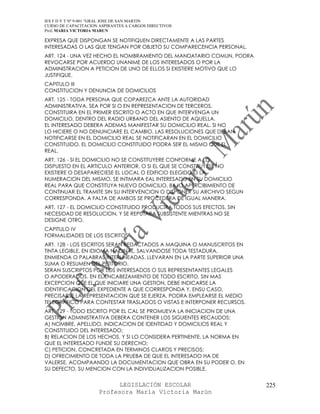 IES F D Y T Nº 9-001 “GRAL JOSE DE SAN MARTIN
CURSO DE CAPACITACION ASPIRANTES A CARGOS DIRECTIVOS
Prof. MARIA VICTORIA MARUN

EXPRESA QUE DISPONGAN SE NOTIFIQUEN DIRECTAMENTE A LAS PARTES
INTERESADAS O LAS QUE TENGAN POR OBJETO SU COMPARECENCIA PERSONAL.
ART. 124 - UNA VEZ HECHO EL NOMBRAMIENTO DEL MANDATARIO COMUN, PODRA
REVOCARSE POR ACUERDO UNANIME DE LOS INTERESADOS O POR LA
ADMINISTRACION A PETICION DE UNO DE ELLOS SI EXISTIERE MOTIVO QUE LO
JUSTIFIQUE.
CAPITULO III
CONSTITUCION Y DENUNCIA DE DOMICILIOS
ART. 125 - TODA PERSONA QUE COPAREZCA ANTE LA AUTORIDAD
ADMINISTRATIVA, SEA POR SI O EN REPRESENTACION DE TERCEROS,
CONSTITUIRA EN EL PRIMER ESCRITO O ACTO EN QUE INTERVENGA UN
DOMICILIO, DENTRO DEL RADIO URBANO DEL ASIENTO DE AQUELLA.
EL INTERESADO DEBERA ADEMAS MANIFESTAR SU DOMICILIO REAL. SI NO
LO HICIERE O NO DENUNCIARE EL CAMBIO, LAS RESOLUCIONES QUE DEBAN
NOTIFICARSE EN EL DOMICILIO REAL SE NOTIFICARAN EN EL DOMICILIO
CONSTITUIDO. EL DOMICILIO CONSTITUIDO PODRA SER EL MISMO QUE EL
REAL.
ART. 126 - SI EL DOMICILIO NO SE CONSTITUYERE CONFORME A LO
DISPUESTO EN EL ARTICULO ANTERIOR, O SI EL QUE SE CONSTITUYESE NO
EXISTIERE O DESAPARECIESE EL LOCAL O EDIFICIO ELEGIDO O LA
NUMERACION DEL MISMO, SE INTIMARA EAL INTERESADO EN SU DOMICILIO
REAL PARA QUE CONSTITUYA NUEVO DOMICILIO, BAJO APERCIBIMIENTO DE
CONTINUAR EL TRAMITE SIN SU INTERVENCION O DISPONER SU ARCHIVO SEGUN
CORRESPONDA. A FALTA DE AMBOS SE PROCEDERA DE IGUAL MANERA.
ART. 127 - EL DOMICILIO CONSTITUIDO PRODUCIRA TODOS SUS EFECTOS, SIN
NECESIDAD DE RESOLUCION, Y SE REPUTARA SUBSISTENTE MIENTRAS NO SE
DESIGNE OTRO.
CAPITULO IV
FORMALIDADES DE LOS ESCRITOS
ART. 128 - LOS ESCRITOS SERAN REDACTADOS A MAQUINA O MANUSCRITOS EN
TINTA LEGIBLE, EN IDIOMA NACINAL, SALVANDOSE TODA TESTADURA,
ENMIENDA O PALABRAS INTERLINEADAS. LLEVARAN EN LA PARTE SUPERIOR UNA
SUMA O RESUMEN DEL PETITORIO.
SERAN SUSCRIPTOS POR LOS INTERESADOS O SUS REPRESENTANTES LEGALES
O APODERADOS. EN EL ENCABEZAMIENTO DE TODO ESCRITO, SIN MAS
EXCEPCION QUE EL QUE INICIARE UNA GESTION, DEBE INDICARSE LA
IDENTIFICACION DEL EXPEDIENTE A QUE CORRESPONDA Y, ENSU CASO,
PRECISARSE LA REPRESENTACION QUE SE EJERZA. PODRA EMPLEARSE EL MEDIO
TELEGRAFICO PARA CONTESTAR TRASLADOS O VISTAS E INTERPONER RECURSOS.
ART. 129 - TODO ESCRITO POR EL CAL SE PROMUEVA LA INICIACION DE UNA
GESTION ADMINISTRATIVA DEBERA CONTENER LOS SIGUIENTES RECAUDOS:
A) NOMBRE, APELLIDO, INDICACION DE IDENTIDAD Y DOMICILIOS REAL Y
CONSTITUIDO DEL INTERESADO;
B) RELACION DE LOS HECHOS, Y SI LO CONSIDERA PERTINENTE, LA NORMA EN
QUE EL INTERESADO FUNDE SU DERECHO;
C) PETICION, CONCRETADA EN TERMINOS CLAROS Y PRECISOS;
D) OFRECIMIENTO DE TODA LA PRUEBA DE QUE EL INTERESADO HA DE
VALERSE, ACOMPAANDO LA DOCUMENTACION QUE OBRA EN SU PODER O, EN
SU DEFECTO, SU MENCION CON LA INDIVIDUALIZACION POSIBLE,


                            LEGISLACIÓN ESCOLAR                        225
                      Profesora María Victoria Marún
 