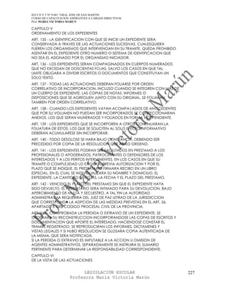 IES F D Y T Nº 9-001 “GRAL JOSE DE SAN MARTIN
CURSO DE CAPACITACION ASPIRANTES A CARGOS DIRECTIVOS
Prof. MARIA VICTORIA MARUN

CAPITULO V
ORDENAMIENTO DE LOS EXPEDIENTES
ART. 135 - LA IDENTIFICACION CON QUE SE INICIE UN EXPEDIENTE SERA
CONSERVADA A TRAVES DE LAS ACTUACIONES SUCESIVAS, CUALESQUIERA
FUEREN LOS ORGANISMOS QUE INTERVENGAN EN SU TRAMITE. QUEDA PROHIBIDO
ASENTAR EN EL EXPEDIENTE OTRO NUMERO O SISTEMA DE IDENTIFICACION QUE
NO SEA EL ASIGNADO POR EL ORGANISMO INICIADOR.
ART. 136 - LOS EXPEDIENTES SERAN COMPAGINADOS EN CUERPOS NUMERADOS
QUE NO EXCEDAN DE DOSCIENTAS FOJAS, SALVO LOS CASOS EN QUE TAL
LIMITE OBLIGARA A DIVIDIR ESCRITOS O DOCUMENTOS QUE CONSTITUYAN UN
SOLO TEXTO.
ART. 137 - TODAS LAS ACTUACIONES DEBERAN FOLIARSE POR ORDEN
CORRELATIVO DE INCORPORACION, INCLUSO CUANDO SE INTEGREN CON MAS DE
UN CUERPO DE EXPEDIENTE. LAS COPIAS DE NOTAS, INFORMES O
DISPOSICIONES QUE SE AGREGUEN JUNTO CON SU ORIGINAL, SE FOLIARAN
TAMBIEN POR ORDEN CORRELATIVO.
ART. 138 - CUANDO LOS EXPEDIENTES VAYAN ACOMPA|ADOS DE ANTECEDENTES
QUE POR SU VOLUMEN NO PUEDAN SER INCORPORADOS SE CONFECCIONARAN
ANEXOS, LOS QUE SERAN MUNERADOS Y FOLIADOS EN FORMA INDEPENDIENTE.
ART. 139 - LOS EXPEDIENTES QUE SE INCORPOREN A OTROS CONTINUARAN LA
FOLIATURA DE ESTOS. LOS QUE SE SOLICITEN AL SOLO EFECTO INFORMATIVO
DEBERAN ACUMULARESE SIN INCORPORAR.
ART. 140 - TODO DESGLOSE SE HARA BAJO CONSTANCIA, DEBIENDO SER
PRECEDIDO POR COPIA DE LA RESOLUCION QUE ASI LO ORDENO.
ART. 141 - LOS EXPEDIENTES PODRAN SER FACILITADOS EN PRESTAMO A LOS
PROFESIONALES O APODERADOS, PATROCINANTES O DEFENSORES DE LOS
INTERESADOS Y A LOS PERITOS INTERVINIENTES, EN LOS CASOS EN QUE SU
TRAMITE O COMPLEJIDAD LO EXIGIERA, PREVIA AUTORIZACION Y POR EL
PLAZO QUE SE INDIQUE. EL PRESTATARIO FIRMARA RECIBO EN UN LIBRO
ESPECIAL, EN EL CUAL SE INDIVIDUALIZARA SU NOMBRE Y DOMICILIO, EL
EXPEDIENTE, LA CANTIDAD DE FOJAS, LA FECHA Y EL PLAZO DEL PRESTAMO.
ART .142 - VENCIDO EL PLAZO DEL PRESTAMO SIN QUE EL EXPEDIENTE HAYA
SIDO DEVUELTO, EL PRESTATARIO SERA INTIMADO PARA SU DEVOLUCION, BAJO
APERCIBIMIENTO DE MULTA Y SECUESTRO. A TAL FIN LA AUTORIDAD
ADMINISTRATIVA REQUERIRA DEL JUEZ DE PAZ LETRAO DE LA JURISDICCION
QUE CORRESPONDA LA ADPCION DE LAS MEDIDAS PREVISTAS EN EL ART. 56,
APARTADO II, DEL CODIGO PROCESAL CIVIL DE LA PROVINCIA.
ART. 143 - COMPROBADA LA PERDIDA O EXTRAVIO DE UN EXPEDIENTE, SE
ORDENARA SU RECONSTRUCCION INCORPORANDOSE LAS COPAS DE ESCRITOS Y
DOCUMENTACION QUE APORTE EL INTERESADO, HACIENDOSE CONSTAR EL
TRAMITE REGISTRADO. SE REPRODUCIRAN LOS INFORMES, DICTAMENES Y
VISTAS LEGALES Y SI HUBO RESOLUCION SE GLOSARA COPIA AUTENTICADA DE
LA MISMA, QUE SERA NOTIFICADA.
SI LA PERDIDA O EXTRAVIO ES IMPUTABLE A LA ACCION U OMISION DE
AGENTES ADMINISTRATIVOS, SEPARADAMENTE SE INSTRUIRA EL SUMARIO
PERTINENTE PARA DETERMINAR LA RESPONSABILIDAD CORRESPONDIENTE.
CAPITULO VI
DE LA VISTA DE LAS ACTUACIONES


                            LEGISLACIÓN ESCOLAR                        227
                      Profesora María Victoria Marún
 