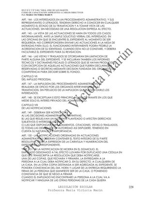 IES F D Y T Nº 9-001 “GRAL JOSE DE SAN MARTIN
CURSO DE CAPACITACION ASPIRANTES A CARGOS DIRECTIVOS
Prof. MARIA VICTORIA MARUN

ART. 144 - LOS INTERESADOS EN UN PROCEDIMIENTO ADMINISTRATIVO, Y SUS
REPRESENTANTES O LETRADOS, TENDRAN DERECHO A CONOCER EN CUALQUIER
MOMENTO EL ESTADO DE SU TRAMITACION Y A TOMAR VISTA DE LAS
ACTUACIONES, SIN NECESIDAD DE UNA RESOLUCION EXPRESA AL EFECTO.
ART. 145 - LA VISTA DE LAS ACTUACIONES SE HARA EN TODOS LOS CASOS
INFORMALMENTE, ANTE LA SIMPLE SOLICITUD VERBAL DEL INTERESADO, EN
LAS OFICINAS EN QUE SE ENCUENTRE EL EXPEDIENTE AL MOMENTO DE SER
REQUERIDA; NO CORRESPONDERA ENVIAR LAS ACTUACIONES A LA MESA DE
ENTRADAS PARA ELLO. EL FUNCIONARIO INTERVINIENTE PODRA PEDIRLE LA
ACREDITACION DE SU IDENTIDAD, CUANDO ESTA NO LE CONSTARE, Y DEBERA
FACILITARLE EL EXPEDIENTE PARA SU REVISACION.
ART. 146 - LAS VISTAS Y TRASLADOS SE OTORGARAN SIN LIMITACION DE
PARTE ALGUNA DEL EXPEDIENTE, Y SE INCLUIRAN TAMBIEN LOS INFORMES
TECNICOS Y DICTAMENES FISCALES O LETRADOS QUE SE HAYAN PRODUCIDO,
CON EXCEPCION DE AQUELLAS ACTUACIONES QUE FUEREN DECLARADAS
RESERVADAS O SECRETAS MEDIANTE DECISION FUNDADA DEL ORGANO CON
COMPETENCIA PARA DECIDIR SOBRE EL FONDO.
CAPITULO VII
DEL IMPULSO PROCESAL
ART. 147 - LA IMPULSION DEL PROCEDIMIENTO ADMINISTRATIVO SE
REALIZARA DE OFICIO POR LOS ORGANOS INTERVINIENTES EN SU
TRAMITACION, SIN PERJUICIO DE LA IMPULSION QUE PUEDAN DARLE LOS
INTERESADOS.
ART. 148 - SE EXCEPTUAN E ESTO PRINCIPIO AQUELLOS TRAMITE EN LOS QUE
MEDIE SOLO EL INTERES PRIVADO DEL ADMINISTRADO.
CAPITULO VIII
DE LAS NOTIFICACIONES
ART. 149 - DEBERAN SER NOTIFICADAS:
A) LAS DECISIONES ADMINISTRATIVAS DEFINITIVAS.
B) LAS QUE RESUELVAN UN INCIDENTE PLANTEADO O AFECTEN DERECHOS
SUBJETIVOS O INTERESES LEGITIMOS.
C) LAS QUE DISPONGAN EMPLAZAMIENTOS, CITACIONES, VISTAS O TRASLADOS.
D) TODAS LAS DEMAS QUE LA AUTORIDAD ASI DISPUSIERE, TENIENDO EN
CUENTA SU NATURALEZA E IMPORTANCIA.
ART. 150 - LAS NOTIFICACIONES ORDENADAS EN ACTUACIONES
ADMINISTRATIVAS DEBERAN CONTENER EL TEXTO INTEGRO DE SU PARTE
RESOLUTIVA, CON LA EXPRESION DE LA CARATULA Y NUMERACION DEL
EXPEDIENTE CORRESPONDIENTE.
*ART. 151 - SI LA NOTIFICACION SE HICIERA EN EL DOMICILIO, EL
EMPLEADO DESIGNADO A TAL EFECTO LLEVARA POR DUPLICADO UNA CEDULA EN
QUE ESTE TRANSCRIPTA LA RESOLUCION QUE DEBA NOTIFICARSE.
UNA DE LAS COPAIS, QUE FECHARA Y FIRMARA, LA ENTREGARA A LA
PERSONA A LA CUAL DEBA NOTIFICAR O, EN SU DEFECTO, A CUALQUIERA DE
LA CASA. EN LA OTRA COPIA DESTINADA A SER AGREGADA AL EXPEDIENTE, SE
PONDRA CONSTANCIA DEL DIA, HORA Y LUGAR DE LA ENTREGA REQUIRIENDO LA
FIRMA DE LA PERSONA QUE MANIFIESTE SER DE LA CASA, O PONIENDO
CONSTANCIA DE QUE SE NEGO A FIRMAR.
CUANDO EL EMPLEADO NO ENCONTRARE LA PERSONA A LA CUAL VA A
NOTIFICAR Y NINGUNA DE LAS OTRAS PERSONAS DE LA CASA QUIERA

                            LEGISLACIÓN ESCOLAR                        228
                      Profesora María Victoria Marún
 