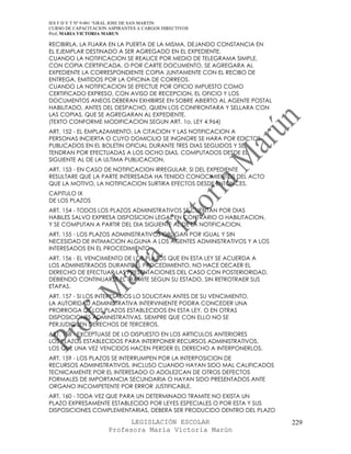 IES F D Y T Nº 9-001 “GRAL JOSE DE SAN MARTIN
CURSO DE CAPACITACION ASPIRANTES A CARGOS DIRECTIVOS
Prof. MARIA VICTORIA MARUN

RECIBIRLA, LA FIJARA EN LA PUERTA DE LA MISMA, DEJANDO CONSTANCIA EN
EL EJEMPLAR DESTINADO A SER AGREGADO EN EL EXPEDIENTE.
CUANDO LA NOTIFICACION SE REALICE POR MEDIO DE TELEGRAMA SIMPLE,
CON COPIA CERTIFICADA, O POR CARTE DOCUMENTO, SE AGREGARA AL
EXPEDIENTE LA CORRESPONDIENTE COPIA JUNTAMENTE CON EL RECIBO DE
ENTREGA, EMITIDOS POR LA OFICINA DE CORREOS.
CUANDO LA NOTIFICACION SE EFECTUE POR OFICIO IMPUESTO COMO
CERTIFICADO EXPRESO, CON AVISO DE RECEPCION, EL OFICIO Y LOS
DOCUMENTOS ANEOS DEBERAN EXHIBIRSE EN SOBRE ABIERTO AL AGENTE POSTAL
HABILITADO, ANTES DEL DESPACHO, QUIEN LOS CONFRONTARA Y SELLARA CON
LAS COPIAS, QUE SE AGREGARAN AL EXPEDIENTE.
(TEXTO CONFORME MODIFICACION SEGUN ART. 1o, LEY 4.964)
ART. 152 - EL EMPLAZAMIENTO, LA CITACION Y LAS NOTIFICACION A
PERSONAS INCIERTA O CUYO DOMICILIO SE INGNORE SE HARA POR EDICTOS
PUBLICADOS EN EL BOLETIN OFICIAL DURANTE TRES DIAS SEGUIDOS Y SE
TENDRAN POR EFECTUADAS A LOS OCHO DIAS, COMPUTADOS DESDE EL
SIGUIENTE AL DE LA ULTIMA PUBLICACION.
ART. 153 - EN CASO DE NOTIFICACION IRREGULAR, SI DEL EXPEDIENTE
RESULTARE QUE LA PARTE INTERESADA HA TENIDO CONOCIMIENTOS DEL ACTO
QUE LA MOTIVO, LA NOTIFICACION SURTIRA EFECTOS DESDE ENTONCES.
CAPITULO IX
DE LOS PLAZOS
ART. 154 - TODOS LOS PLAZOS ADMINISTRATIVOS SE CUENTAN POR DIAS
HABILES SALVO EXPRESA DISPOSICION LEGAL EN CONTRARIO O HABILITACION,
Y SE COMPUTAN A PARTIR DEL DIA SIGUIENTE AL DE LA NOTIFICACION.
ART. 155 - LOS PLAZOS ADMINISTRATIVOS OBLIGAN POR IGUAL Y SIN
NECESIDAD DE INTIMACION ALGUNA A LOS AGENTES ADMINISTRATIVOS Y A LOS
INTERESADOS EN EL PROCEDIMIENTO.
ART. 156 - EL VENCIMIENTO DE LOS PLAZOS QUE EN ESTA LEY SE ACUERDA A
LOS ADMINISTRADOS DURANTE EL PROCEDIMIENTO, NO HACE DECAER EL
DERECHO DE EFECTUAR LAS PRESENTACIONES DEL CASO CON POSTERIORIDAD,
DEBIENDO CONTINUARSE EL TRAMITE SEGUN SU ESTADO, SIN RETROTRAER SUS
ETAPAS.
ART. 157 - SI LOS INTERESADOS LO SOLICITAN ANTES DE SU VENCIMIENTO,
LA AUTORIDAD ADMINISTRATIVA INTERVINIENTE PODRA CONCEDER UNA
PRORROGA DE LOS PLAZOS ESTABLECIDOS EN ESTA LEY, O EN OTRAS
DISPOSICIONES ADMINISTRATIVAS, SIEMPRE QUE CON ELLO NO SE
PERJUDIQUEN DERECHOS DE TERCEROS.
ART. 158 - EXCEPTUASE DE LO DISPUESTO EN LOS ARTICULOS ANTERIORES
LOS PLAZOS ESTABLECIDOS PARA INTERPONER RECURSOS ADMINISTRATIVOS,
LOS QUE UNA VEZ VENCIDOS HACEN PERDER EL DERECHO A INTERPONERLOS.
ART. 159 - LOS PLAZOS SE INTERRUMPEN POR LA INTERPOSICION DE
RECURSOS ADMINISTRATIVOS, INCLUSO CUANDO HAYAN SIDO MAL CALIFICADOS
TECNICAMENTE POR EL INTERESADO O ADOLEZCAN DE OTROS DEFECTOS
FORMALES DE IMPORTANCIA SECUNDARIA O HAYAN SIDO PRESENTADOS ANTE
ORGANO INCOMPETENTE POR ERROR JUSTIFICABLE.
ART. 160 - TODA VEZ QUE PARA UN DETERMINADO TRAMITE NO EXISTA UN
PLAZO EXPRESAMENTE ESTABLECIDO POR LEYES ESPECIALES O POR ESTA Y SUS
DISPOSICIONES COMPLEMENTARIAS, DEBERA SER PRODUCIDO DENTRO DEL PLAZO

                            LEGISLACIÓN ESCOLAR                        229
                      Profesora María Victoria Marún
 