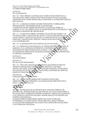 IES F D Y T Nº 9-001 “GRAL JOSE DE SAN MARTIN
CURSO DE CAPACITACION ASPIRANTES A CARGOS DIRECTIVOS
Prof. MARIA VICTORIA MARUN

CAPITULO I
DE LAS DENUNCIAS
ART. 169 - TODA PERSONA O ENTIDAD QUE TUVIERE CONOCIMIENTO DE LA
VIOLACION DEL ORDEN JURIDICO POR PARTE DE ORGANOS EN FUNCIONES
ADMINISTRATIVAS, PODRA DENUNCIARLA CONFORME A LAS PRESCRIPCIONES DE
ESTE CAPITULO.
ART. 170 - LA DENUNCIA PODRA HACERSE POR ESCRITO O VERBALMENTE,
PERSONALMENTE, POR REPRESENTANTE O MANDATARIO.
LA DENUNCIA ESCRITA DEBERA SER FIRMADA; CUANDO SEA VERBAL SE
LABRARA ACTA Y, EN AMBOS CASOS, EL AGENTE RECEPTOR COMPROBARA Y HARA
CONSTAR LA IDENTIDAD DEL DENUNCIANTE.
ART. 171 - LA DENUNCIA DEBERA CONTENER, EN CUANTO SEA POSIBLE Y DE
UN MODO CLARO, LA RELACION DEL HECHO, CON LAS CIRCUNSTANCIAS DE
LUGAR, TIEMPO Y MODO DE EJECUCION Y LA INDICACION DE SUS AUTORES,
PARTICIPES, DAMNIFICADOS, TESTIGOS Y DEMAS DATOS QUE PUEDAN CONDUCIR
A SU COMPROBACION.
ART. 172 - EL DENUNCIANTE NO ES PARTE EN LAS ACTUACIONES.
ART. 173 - PRESENTADA UNA DENUNCIA, EL AGENTE RECEPTOR LA ELEVARA DE
INMEDIATO A LA AUTORIDAD SUPERIOR DE LA DEPENDENCIA, SI NO HUBIERA
SIDO RADICADA DIRECTAMENTE ANTE LA MISMA, Y ESTA DEBERA PRACTICAR
LAS DILIGENCIAS PREVENTIVAS NECESARIAS DANDO OPORTUNA INTERVENCION
AL ORGANO COMPETENTE.
CAPITULO II
DE LOS RECURSOS
SECCION 1o
DE LOS ACTOS IMPUGNABLES
ART. 174 - TODA DECLARACION ADMINISTRATIVA QUE PRODUCE EFECTOS
JURIDICOS INDIVIDUALES E INMEDIATOS, SEA DEFINITIVA O DE MERO
TRAMITE, UNILATERAL O BILATERAL, ES IMPUGNABLE MEDIANTE LOS RECURSOS
QUE SE REGULAN EN ESTE CAPITULO, TANTO PARA LA DEFENSA DEL DERECHO
SUBJETIVO COMO DEL INTERES LEGITIMO.
SECCION 2o
FORMALIDADES DE LOS RECURSOS
ART. 175 - LOS RECURSOS DEBERAN SER FUNDADOS POR ESCRITO,
OBSERVANDOSE EN LO PERTINENTE, LAS FORMALIDADES PRESCRIPTAS EN EL
TITULO V, CAP. IV DE ESTA LEY.
SECCION 3o
ACLARATORIA
ART. 176 - SIN PERJUICIO DE LO DISPUESTO EN EL SEGUNDO PARRAFO DEL
ARTICULO 78o, PROCEDE PEDIR ACLARATORIA DE LOS ACTOS IMPUGNABLES, A
FIN DE QUE SEAN CORREGIDOS ERRORES MATERIALES, SUBSANADOS OMISIONES
O ACLARADOS CONCEPTOS OSCUROS, SIEMPRE QUE ELLO NO IMPORTE UNA
MODIFICACION ESENCIAL.
EL PEDIDO DEBERA INTERPONERSE DENTRO DEL PLAZO DE TRES DIAS
POSTERIORES A LA NOTIFICACION Y RESOLVERSE EN EL MISMO TERMINO.
LA ACLARATORIA INTERRUMPE LOS PLAZOS PARA INTERPONER LOS RECURSOS
O ACCIONES QUE PROCEDAN.


                            LEGISLACIÓN ESCOLAR                        231
                      Profesora María Victoria Marún
 