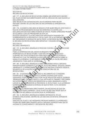 IES F D Y T Nº 9-001 “GRAL JOSE DE SAN MARTIN
CURSO DE CAPACITACION ASPIRANTES A CARGOS DIRECTIVOS
Prof. MARIA VICTORIA MARUN

SECCION 4o
RECURSO DE REVOCATORIA
ART. 177 - EL RECURSO DE REVOCATORIA DEBERA SER INTERPUESTO DENTRO
DEL PLAZO DE DIEZ DIAS DIRECTAMENTE ANTE EL ORGANO DEL QUE EMANO LA
DECLARACION.
SERA RESUELTO SIN SUSTANCIACION, SALVO MEDIDAS PARA MEJOR
PROVEER, DENTRO DE LOS DIEZ DIAS DE ENCONTRARSE EL EXPEDIENTE EN
ESTADO.
ART. 178 - CUANDO EL RECURSO SE DEDUZCA POR QUIEN RESULTA AFECTADO A
RAIZ DE UN PROCEDIMIENTO EN QUE NO INTERVINO O CONTRA UNA
DECLARACION DICTADA DIRECTAMENTE DE OFICIO, PODRA OFRECERSE PRUEBA
DE ACUERDO CON LAS PREVISIONES DE ESTA LEY.
EN ESTOS SUPUESTOS, SI LA DECLARACION IMPUGNADA EMANARA DEL
GOBERNADOR DE LA PROVINCIA O, EN SU CASO, DE LA AUTORIDAD SUPERIOR
DEL ORGANISMO O ENTIDAD DE QUE SE TRATE, LA DECISION QUE RECAIGA EN
EL RECURSO DE REVOCATORIA SERA DEFINITIVA Y CAUSARA ESTADO.
SECCION 5o
RECURSO JERARQUICO
ART. 179 - EL RECURSO JERARQUICO PROCEDE CONTRA LAS DECLARACIONES
DEFINITIVAS.
PARA LA INTERPOSICION DEL MISMO ES REQUISITO PREVIO HABER
INTERPUESTO EL DE REVOCATORIA Y QUE ESTE HAYA SIDO DENEGADO.
SI DENTRO DEL PLAZO ESTABLECIDO PARA RESOLVER LA REVOCATORIA EL
ORGANO AL CUAL FUE DIRIGIDA LA PETICION NO SE PRONUNCIA SOBRE LA
MISMA O LA DENIEGA, EL RECURRENTE TIENE EXPEDITA LA VIA DEL RECURSO
JERARQUICO, PARA ANTE EL SUPERIOR.
ART. 180 - EL RECURSO JERARQUICO DEBE INSTAURARSE ANTE EL ORGANO
INMEDIATAMENTE SUPERIOR AL AUTOR DEL ACTO RECURRIDO, SEGUN EL ORDEN
JERARQUICO, O INTERPONERSE EN EL PLAZO DE DIEZ DIAS CONTADO DESDE EL
SIGUIENTE AL DE LA NOTIFICACION DE LA DENEGATORIA DEL DE
REVOCATORIA.
ART. 181 - SI SUSTANCIADO EL RECURSO EL RECURRENTE NO CONSIDERA
SATISFECHO EL DERECHO SUBJETIVO O INTERES LEGITIMO QUE ALEGA
LESIONADO, PUEDE REPRODUCIRLO POR VIA DE APELACION ANTE EL SUPERIOR
JERARQUICO DEL ORGANO ANTE EL CUAL INSTTAURO EL PRIMERO Y RECORRER
ASI SUCESIVAMENTE TODOS LOS GRADOS DE LA LINEA JERARQUICA HASTA
LLEGAR AL GOBERNADOR DE LA PROVINCIA, O, EN SU CASO, A LA AUTORIDAD
SUPERIOR DEL ORGANISMO O ENTIDAD DE QUE SE TRATE, CUYA DECISION
CAUSARA ESTADO.
EL RECURSO SE PRESENTARA DIRECTAMENTE, SIN NECESIDAD DE QUE SEA
CONCEDIDO POR EL INFERIOR, Y EN EL PLAZO DE DIEZ DIAS DESDE QUE LA
RESOLUCION RECURRIDA FUE NOTIFICADA AL INTERESADO.
ART. 182 - EL RECURSO JERARQUICO DEBERA SER RESUELTO, EN LAS
DIVERSAS APELACIONES, DENTRO DE LOS DIEZ DIAS DE ESTAR EL EXPEDIENTE
EN ESTADO.
VENCIDO TAL PLAZO Y NO MEDIANDO PRONUNCIAMIENTO, EL INTERESADO
PODRA RECURRIR DIRECTAMENTE ANTE EL ORGANO SUPERIOR PARA QUE SE
AVOQUE EL CONOCIMIENTO Y DECISION DEL RECURSO.



                            LEGISLACIÓN ESCOLAR                        232
                      Profesora María Victoria Marún
 