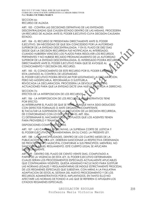 IES F D Y T Nº 9-001 “GRAL JOSE DE SAN MARTIN
CURSO DE CAPACITACION ASPIRANTES A CARGOS DIRECTIVOS
Prof. MARIA VICTORIA MARUN

SECCION 6o
RECURSO DE ALZADA
ART. 183 - CONTRA LAS DECISIONES DEFINITIVAS DE LAS ENTIDADES
DESCENTRALIZADAS QUE CAUSEN ESTADO DENTRO DE LAS MISMAS, PROCEDERA
UN RECURSO DE ALZADA ANTE EL PODER EJECUTIVO CUYA DECISION CAUSARA
ESTADO.
ART. 184 - EL RECURSO SE PRESENTARA DIRECTAMENTE ANTE EL PODER
EJECUTIVO, SIN NECESIDAD DE QUE SEA CONCEDIDO POR LA AUTORIDAD
SUPERIOR DE LA ENTIDAD DESCENTRALIZADA, Y EN EL PLAZO DE DIEZ DIAS
DESDE QUE LA DECISION RECURRIDA FUE NOTIFICADA AL INTERESADO.
CUANDO HUBIEREN VENCIDO LOS PLAZOS PARA RESOLVER LOS RECURSOS
PERTINENTES Y NO HUBIESE RECAIDO PRONUNCIAMIENTO DE LA AUTORIDAD
SUPERIOR DE LA ENTIDAD DESCENTRALIZADA, EL INTERESADO PODRA RECURRIR
DIRECTAMENTE ANTE EL PODER EJECUTIVO PARA QUE SE AVOQUE AL
CONOCIMIENTO Y DECISION DEL RECURSO.
ART. 185 - EL CONOCIMIENTO DE ESTE RECURSO POR EL PODER EJECUTIVO
ESTA LIMITADO AL CONTROL DE LEGITIMIDAD.
EL PODER EJECUTIVO PODRA REVOCAR POR ILEGITIMIDAD LA DECLARACION,
PERO NO MODIFICARLA, REFORMARLA O SUSTITUIRLA.
REVOCADA LA DECLARACION, PROCEDERA LA DEVOLUCION DE LAS
ACTUACIONES PARA QUE LA ENTIDAD DICTE UNA NUEVA AJUSTADA A DERECHO.
SECCION 7o
EFECTOS DE LA INTERPOSICION DE LOS RECURSOS
ART. 186 - LA INTERPOSICION DE LOS RECURSOS ADMINISTRATIVOS TIENE
POR EFECTO:
A) INTERRUMPIR EL PLAZO DE QUE SE TRATE, AUNQUE HAYA SIDO DEDUCIDO
CON DEFECTOS FORMALES O ANTE ORGANO INCOMPETENTE.
B) FACULTAR LA SUSPENSION DE LA EJECUCION DE LA DECISION RECURRIDA,
DE CONFORMIDAD CON LO DISPUESTO EN EL ART. 83o.
C) DETERMINAR EL NACIMIENTO DE LOS PLAZOS QUE LOS AGENTES TIENEN
PARA PROVEERLO Y TRAMITARLO.
DISPOSICIONES COMPLEMENTARIAS
ART. 187 - LAS CAMARA LEGISLTAIVAS, LA SUPREMA CORTE DE JUSTICIA Y
EL PODER EJECUTIVO REGLAMENTARAN, EN SU CASO, LA PRESENTE LEY.
ART. 188 - LAS MUNICIPALIDADES, DENTRO DE LOS CUATRO MESES DE LA
PUBLICACION DE ESTA LEY, DEBERAN SANCIONAR LA RESPECTIVA ORDENANZA
DE PROCEDIMIENTO MUNCIPAL CONFORME A SUS PRINCIPIOS; MIENTRAS, NO
SANCIONEN AQUEL REGLAMENTO, ESTE CUERPO LEGAL SE APLICARA
SUPLETORIAMENTE.
ART. 189 - DENTRO DEL PLAZO DE CIENTO VEINTE DIAS, COMPUTADO A
PARTIR DE LA VIGENCIA DE ESTA LEY, EL PODER EJECUTIVO DETERMINARA
CUALES SERAN LOS PROCEDIMIENTOS ESPECIALES ACTUALMENTE APLICABLES
QUE CONTINUARAN VIGENTES. QUEDA ASIMISMO FACULTADO PARA SUSTITUIR
LAS NORMAS LEGALES Y REGLAMENTARIAS DE INDOLE ESTRICTAMENTE PROCESAL
DE LOS REGIMENES ESPECIALES QUE SUBSISTAN, CON MIRAS A LA PAULATINA
ADAPTACION DE ESTOS AL SISTEMA DEL NUEVO PROCEDIMIENTO Y DE LOS
RECURSOS ADMINISTRATIVOS POR EL IMPLANTADOS, EN TANTO ELLO NO
AFECTARE LAS NORMAS DE FONDO A LAS QUE SE REFIEREN O APLIQUEN LOS
CITADOS REGIMENES ESPECIALES.

                            LEGISLACIÓN ESCOLAR                        233
                      Profesora María Victoria Marún
 
