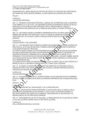 IES F D Y T Nº 9-001 “GRAL JOSE DE SAN MARTIN
CURSO DE CAPACITACION ASPIRANTES A CARGOS DIRECTIVOS
Prof. MARIA VICTORIA MARUN

ADMINISTRATIVO, SERAN RESUELTOS POR ESTA DE OFICIO O A PETICION DE PARTE PREVIO
DICTAMEN DEL PROCURADOR GENERAL; SU DECLARACION CAUSARA EJECUTORIA.
TITULO II
CAPITULO I
CAPACIDAD PROCESAL
ART. 13 - TENDRAN CAPACIDAD PROCESAL, ADEMAS DE LAS PERSONAS QUE LA OSTENTEN
CON ARREGLO A LA LEY CIVIL, LOS MENORES DE EDAD EN DEFENSA DE AQUELLOS DE SUS
DERECHOS CUYO EJERCICIO ESTE PERMITIDO POR EL ORDENAMIENTO JURIDICO
ADMINISTRATIVO SIN ASISTENCIA DE LA PERSONA QUE EJERZA LA PATRIA POTESTAD O
TUTELA.
ART. 14 - LAS PARTES PUEDEN CONFERIR SU REPRESENTACION A UN PROCURADOR QUE
DEBERA SER ASISTIDO POR ABOGADO, SALVO CUANDO EL ABOGADO EJERZA LA
PROCURACION. NO SE DARA CURSO A NINGUN ESCRITO QUE NO LLEVE PATROCINIO
LETRADO.
CAPITULO II
COADYUVANTE Y LITIS-CONSORTE
ART. 15 - LOS TERCEROS QUE TUVIEREN UN DERECHO SUBJETIVO O UN INTERES LEGITIMO EN
RELACION AL ACTO QUE SE IMPUGNE, PODRAN INTERVENIR COMO COADYUVANTES EN
CUALQUIER ESTADO DEL PROCESO.
EL COADYUVANTE TOMARA LOS PROCEDIMIENTOS EN EL ESTADO EN QUE SE ENCUENTREN
SIN QUE SU INTERVENCION PUEDA HACER RETROTRAER, INTERRUMPIR O SUSPENDER LOS
TRAMITES PROCESALES, DEBIENDO EN SU PRIMERA PRESENTACION CUMPLIR, EN LO
PERTINENTE, CON LOS RECAUDOS EXIGIDOS PARA LA DEMANDA. CUANDO HUBIERE MAS DE
UN COADYUVANTE DE UNA MISMA PARTE, EL TRIBUNAL PODRA ORDENAR LA UNIFICACION
DE SU REPRESENTACION.
EL COADYUVANTE TIENE LOS MISMOS DERECHOS QUE LA PARTE CON LA QUE COADYUVE Y
RESPECTO DE EL LA SENTENCIA TENDRA EFECTOS Y HARA COSA JUZGADA.
ART. 16 - CUANDO LA SENTENCIA PUEDA AFECTAR DERECHOS DE TERCEROS, ESTOS A
PEDIDO DE PARTE O DE OFICIO, PODRAN SER CITADOS A TOMAR INTERVENCION EN EL
PROCESO EN CALIDAD DE LITIS-CONSORTE.
CAPITULO III
PLAZOS PROCESALES Y NOTIFICACIONES
ART. 17 - EN MATERIA DE PLAZOS Y NOTIFICACIONES, SALVO DISPOSICION EN CONTRARIO
DE ESTE CUERPO LEGAL, SE APLICARAN LAS NORMAS PERTINENTES DEL CODIGO PROCESAL
CIVIL.
TITULO III
CAPITULO I
DE LAS PRETENSIONES DEL DEMANDANTE Y DE LA PRESCRIPCION
ART. 18 - EL DEMANDANTE PODRA PRETENDER LA ANULACION TOTAL O PARCIAL DE LA
DISPOSICION ADMINISTRATIVA IMPUGNADA Y, EN SU CASO, EL RESTABLECIMIENTO O
RECONOCIMIENTO DEL DERECHO VULNERADO, DESCONOCIDO O INCUMPLIDO Y EL
RESARCIMIENTO DE LOS PERJUICIOS SUFRIDOS.
ART. 19 - TRATANDOSE DE UN ACTO ANULABLE, LA PRESCRIPCION DE LA ACCION SE OPERA
A LOS DOS (2) AÑOS; SIENDO NULO A LOS CINCO (5) AÑOS.
CAPITULO II
DE LA INTERPOSICION DE LA ACCION


                            LEGISLACIÓN ESCOLAR                               236
                      Profesora María Victoria Marún
 