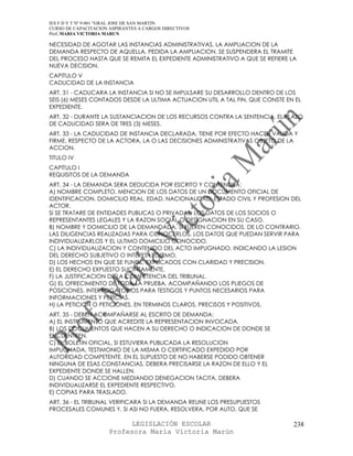 IES F D Y T Nº 9-001 “GRAL JOSE DE SAN MARTIN
CURSO DE CAPACITACION ASPIRANTES A CARGOS DIRECTIVOS
Prof. MARIA VICTORIA MARUN

NECESIDAD DE AGOTAR LAS INSTANCIAS ADMINISTRATIVAS, LA AMPLIACION DE LA
DEMANDA RESPECTO DE AQUELLA. PEDIDA LA AMPLIACION, SE SUSPENDERA EL TRAMITE
DEL PROCESO HASTA QUE SE REMITA EL EXPEDIENTE ADMINISTRATIVO A QUE SE REFIERE LA
NUEVA DECISION.
CAPITULO V
CADUCIDAD DE LA INSTANCIA
ART. 31 - CADUCARA LA INSTANCIA SI NO SE IMPULSARE SU DESARROLLO DENTRO DE LOS
SEIS (6) MESES CONTADOS DESDE LA ULTIMA ACTUACION UTIL A TAL FIN, QUE CONSTE EN EL
EXPEDIENTE.
ART. 32 - DURANTE LA SUSTANCIACION DE LOS RECURSOS CONTRA LA SENTENCIA, EL PLAZO
DE CADUCIDAD SERA DE TRES (3) MESES.
ART. 33 - LA CADUCIDAD DE INSTANCIA DECLARADA, TIENE POR EFECTO HACER VALIDA Y
FIRME, RESPECTO DE LA ACTORA, LA O LAS DECISIONES ADMINISTRATIVAS OBJETO DE LA
ACCION.
TITULO IV
CAPITULO I
REQUISITOS DE LA DEMANDA
ART. 34 - LA DEMANDA SERA DEDUCIDA POR ESCRITO Y CONTENDRA:
A) NOMBRE COMPLETO, MENCION DE LOS DATOS DE UN DOCUMENTO OFICIAL DE
IDENTIFICACION, DOMICILIO REAL, EDAD, NACIONALIDAD, ESTADO CIVIL Y PROFESION DEL
ACTOR.
SI SE TRATARE DE ENTIDADES PUBLICAS O PRIVADAS, LOS DATOS DE LOS SOCIOS O
REPRESENTANTES LEGALES Y LA RAZON SOCIAL O DESIGNACION EN SU CASO.
B) NOMBRE Y DOMICILIO DE LA DEMANDADA, SI FUEREN CONOCIDOS. DE LO CONTRARIO,
LAS DILIGENCIAS REALIZADAS PARA CONOCERLOS, LOS DATOS QUE PUEDAN SERVIR PARA
INDIVIDUALIZARLOS Y EL ULTIMO DOMICILIO CONOCIDO.
C) LA INDIVIDUALIZACION Y CONTENIDO DEL ACTO IMPUGNADO, INDICANDO LA LESION
DEL DERECHO SUBJETIVO O INTERES LEGITIMO.
D) LOS HECHOS EN QUE SE FUNDE, EXPLICADOS CON CLARIDAD Y PRECISION.
E) EL DERECHO EXPUESTO SUCINTAMENTE.
F) LA JUSTIFICACION DE LA COMPETENCIA DEL TRIBUNAL.
G) EL OFRECIMIENTO DE TODA LA PRUEBA, ACOMPAÑANDO LOS PLIEGOS DE
POSICIONES, INTERROGATORIOS PARA TESTIGOS Y PUNTOS NECESARIOS PARA
INFORMACIONES Y PERICIAS.
H) LA PETICION O PETICIONES, EN TERMINOS CLAROS, PRECISOS Y POSITIVOS.
ART. 35 - DEBEN ACOMPAÑARSE AL ESCRITO DE DEMANDA:
A) EL INSTRUMENTO QUE ACREDITE LA REPRESENTACION INVOCADA.
B) LOS DOCUMENTOS QUE HACEN A SU DERECHO O INDICACION DE DONDE SE
ENCUENTREN.
C) EL BOLETIN OFICIAL, SI ESTUVIERA PUBLICADA LA RESOLUCION
IMPUGNADA, TESTIMONIO DE LA MISMA O CERTIFICADO EXPEDIDO POR
AUTORIDAD COMPETENTE. EN EL SUPUESTO DE NO HABERSE PODIDO OBTENER
NINGUNA DE ESAS CONSTANCIAS, DEBERA PRECISARSE LA RAZON DE ELLO Y EL
EXPEDIENTE DONDE SE HALLEN.
D) CUANDO SE ACCIONE MEDIANDO DENEGACION TACITA, DEBERA
INDIVIDUALIZARSE EL EXPEDIENTE RESPECTIVO.
E) COPIAS PARA TRASLADO.
ART. 36 - EL TRIBUNAL VERIFICARA SI LA DEMANDA REUNE LOS PRESUPUESTOS
PROCESALES COMUNES Y, SI ASI NO FUERA, RESOLVERA, POR AUTO, QUE SE

                            LEGISLACIÓN ESCOLAR                                238
                      Profesora María Victoria Marún
 