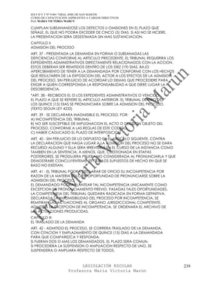IES F D Y T Nº 9-001 “GRAL JOSE DE SAN MARTIN
CURSO DE CAPACITACION ASPIRANTES A CARGOS DIRECTIVOS
Prof. MARIA VICTORIA MARUN

CUMPLAN SUBSANANDOSE LOS DEFECTOS U OMISIONES EN EL PLAZO QUE
SEÑALE, EL QUE NO PODRA EXCEDER DE CINCO (5) DIAS. SI ASI NO SE HICIERE,
LA PRESENTACION SERA DESESTIMADA SIN MAS SUSTANCIACION.
CAPITULO II
ADMISION DEL PROCESO
ART. 37 - PRESENTADA LA DEMANDA EN FORMA O SUBSANADAS LAS
DEFICIENCIAS CONFORME AL ARTICULO PRECEDENTE, EL TRIBUNAL REQUERIRA LOS
EXPEDIENTES ADMINISTRATIVOS DIRECTAMENTE RELACIONADOS CON LA ACCION.
ESTOS DEBERAN SER REMITIDOS DENTRO DE LOS DIEZ (19) DIAS, BAJO
APERCIBIMIENTO DE TENER A LA DEMANDADA POR CONFORME CON LOS HECHOS
QUE RESULTAREN DE LA EXPOSICION DEL ACTOR A LOS EFECTOS DE LA ADMISION
DEL PROCESO, SIN PERJUICIO DE ACORDAR LO DEMAS QUE PROCEDIERE PARA
EXIGIR A QUIEN CORRESPONDA LA RESPONSABILIDAD A QUE DIERE LUGAR LA
DESOBEDIENCIA.
*ART. 38 - RECIBIDOS EL O LOS EXPEDIENTES ADMINISTRATIVOS O VENCIDO
EL PLAZO A QUE SE REFIERE EL ARTICULO ANTERIOR, EL TRIBUNAL DENTRO DE
LOS QUINCE (15) DIAS SE PRONUNCIARA SOBRE LA ADMISION DEL PROCESO.
(TEXTO SEGUN LEY 4232)
ART. 39 - SE DECLARARA INADMISIBLE EL PROCESO, POR:
A) INCOMPETENCIA DEL TRIBUNAL.
B) NO SER SUSCEPTIBLE DE IMPUGNACION EL ACTO O DECISION OBJETO DEL
PROCESO, CONFORME A LAS REGLAS DE ESTE CODIGO.
C) HABER CADUCADO EL PLAZO DE INTERPOSICION.
ART. 40 - SIN PERJUICIO DE LO DISPUESTO EN EL ARTICULO SIGUIENTE, CONTRA
LA DECLARACION QUE HAGA LUGAR A LA ADMISION DEL PROCESO NO SE DARA
RECURSO ALGUNO Y ELLA SERA IRREVISIBLE EN EL CURSO DE LA INSTANCIA COMO
TAMBIEN EN LA SENTENCIA, A MENOS, QUE, CUESTIONADA EN ETAPAS
POSTERIORES, SE PRODUJERA PRUEBA NO CONSIDERADA AL PRONUNCIARLA Y QUE
DEMOSTRARE CONCLUYENTEMENTE QUE LOS SUPUESTOS DE HECHO EN QUE SE
BASO NO EXISTIAN.
ART. 41 - EL TRIBUNAL PODRA DECLARAR DE OFICIO SU INCOMPETENCIA POR
RAZON DE LA MATERIA SOLO EN OPORTUNIDAD DE PRONUNCIARSE SOBRE LA
ADMISION DEL PROCESO.
EL DEMANDADO PODRA PLANTEAR TAL INCOMPETENCIA UNICAMENTE COMO
EXCEPCION DE PRONUNCIAMIENTO PREVIO. PASADAS TALES OPORTUNIDADES,
LA COMPETENCIA DEL TRIBUNAL QUEDARA RADICADA EN FORMA DEFINITIVA.
DECLARADA LA INADMISIBILIDAD DEL PROCESO POR INCOMPETENCIA, SE
REMITIRAN LAS ACTUACIONES AL ORGANO JURISDICCIONAL COMPETENTE.
ADMITIDA LA EXCEPCION DE INCOMPETENCIA, SE ORDENARA EL ARCHIVO DE
LAS ACTUACIONES PRODUCIDAS.
CAPITULO III
EL TRASLADO DE LA DEMANDA
ART. 42 - ADMITIDO EL PROCESO, SE CORRERA TRASLADO DE LA DEMANDA,
CON CITACION Y EMPLAZAMIENTO DE QUINCE (15) DIAS A LA DEMANDADA
PARA QUE COMPAREZCA Y RESPONDA.
SI FUERAN DOS O MAS LOS DEMANDADOS, EL PLAZO SERA COMUN.
SI PROCEDIERA LA SUSPENSION O AMPLIACION RESPECTO DE UNO, SE
SUSPENDERA O AMPLIARA RESPECTO DE TODOS.



                            LEGISLACIÓN ESCOLAR                            239
                      Profesora María Victoria Marún
 
