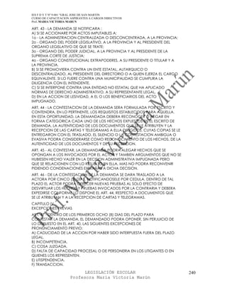 IES F D Y T Nº 9-001 “GRAL JOSE DE SAN MARTIN
CURSO DE CAPACITACION ASPIRANTES A CARGOS DIRECTIVOS
Prof. MARIA VICTORIA MARUN

ART. 43 - LA DEMANDA SE NOTIFICARA :
A) SI SE ACCIONARE POR ACTOS IMPUTABLES A:
1o - LA ADMINISTRACION CENTRALIZADA O DESCONCENTRADA, A LA PROVINCIA;
2o - ORGANO DEL PODER LEGISLATIVO, A LA PROVINCIA Y AL PRESIDENTE DEL
ORGANO LEGISLATIVO DE QUE SE TRATE;
3o - ORGANO DEL PODER JUDICIAL, A LA PROVINCIA Y AL PRESIDENTE DE LA
SUPREMA CORTE DE JUSTICIA;
4o - ORGANO CONSTITUCIONAL EXTRAPODERES, A SU PRESIDENTE O TITULAR Y A
LA PROVINCIA.
B) SI SE PROMOVIERA CONTRA UN ENTE ESTATAL, AUTARQUICO O
DESCENTRALIZADO, AL PRESIDENTE DEL DIRECTORIO O A QUIEN EJERZA EL CARGO
EQUIVALENTE. SI LO FUERE CONTRA UNA MUNICIPALIDAD SE CUMPLIRA LA
DILIGENCIA CON EL INTENDENTE.
C) SI SE INTERPONE CONTRA UNA ENTIDAD NO ESTATAL QUE HA APLICADO
NORMAS DE DERECHO ADMINISTRATIVO, A SU REPRESENTANTE LEGAL.
D) EN LA ACCION DE LESIVIDAD, A EL O LOS BENEFICIARIOS DEL ACTO
IMPUGNADO.
ART. 44 - LA CONTESTACION DE LA DEMANDA SERA FORMULADA POR ESCRITO Y
CONTENDRA, EN LO PERTINENTE, LOS REQUISITOS ESTABLECIDOS PARA AQUELLA.
EN ESTA OPORTUNIDAD, LA DEMANDADA DEBERA RECONOCER O NEGAR EN
FORMA CATEGORICA CADA UNO DE LOS HECHOS EXPUESTOS EN EL ESCRITO DE
DEMANDA, LA AUTENTICIDAD DE LOS DOCUMENTOS QUE SE LE ATRIBUYEN Y LA
RECEPCION DE LAS CARTAS Y TELEGRAMAS A ELLA DIRIGIDOS, CUYAS COPIAS SE LE
ENTREGARON CON EL TRASLADO. EL SILENCIO O LA CONTESTACION AMBIGUA O
EVASIVA PODRA CONSIDERARSE COMO RECONOCIMIENTO DE LOS HECHOS, DE LA
AUTENTICIDAD DE LOS DOCUMENTOS Y DE SU RECEPCION.
ART. 45 - AL CONTESTAR, LA DEMANDADA PODRA ALEGAR HECHOS QUE SE
OPONGAN A LOS INVOCADOS POR EL ACTOR Y TAMBIEN ARGUMENTOS QUE NO SE
HUBIESEN HECHO VALER EN LA DECISION ADMINISTRATIVA IMPUGNADA PERO
QUE SE RELACIONEN CON LO RESUELTO EN ELLA, MAS NO PODRA RECONVENIR
PIDIENDO CONDENACIONES EXTRAÑAS A DICHA DECISION.
ART. 46 - DE LA CONTESTACION DE LA DEMANDA SE DARA TRASLADO A LA
ACTORA POR CINCO (5) DIAS, NOTIFICANDOSELE POR CEDULA. DENTRO DE TAL
PLAZO EL ACTOR PODRA OFRECER NUEVAS PRUEBAS AL SOLO EFECTO DE
DESVIRTUAR LOS HECHOS Y PRUEBAS INVOCADOS POR LA CONTRARIA Y DEBERA
EXPEDIRSE CONFORME LO DISPONE EL ART. 44, RESPECTO A DOCUMENTOS QUE
SE LE ATRIBUYAN Y A LA RECEPCION DE CARTAS Y TELEGRAMAS.
CAPITULO IV
EXCEPCIONES PREVIAS
ART. 47 - DENTRO DE LOS PRIMEROS OCHO (8) DIAS DEL PLAZO PARA
CONTESTAR LA DEMANDA, EL DEMANDADO PODRA OPONER, SIN PERJUICIO DE
LO DISPUESTO EN EL ART. 40, LAS SIGUIENTES EXCEPCIONES DE
PRONUNCIAMIENTO PREVIO:
A) CADUCIDAD DE LA ACCION POR HABER SIDO INTERPUESTA FUERA DEL PLAZO
LEGAL.
B) INCOMPETENCIA.
C) COSA JUZGADA.
D) FALTA DE CAPACIDAD PROCESAL O DE PERSONERIA EN LOS LITIGANTES O EN
QUIENES LOS REPRESENTEN.
E) LITISPENDENCIA.
F) TRANSACCION.

                            LEGISLACIÓN ESCOLAR                             240
                      Profesora María Victoria Marún
 