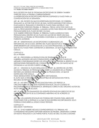 IES F D Y T Nº 9-001 “GRAL JOSE DE SAN MARTIN
CURSO DE CAPACITACION ASPIRANTES A CARGOS DIRECTIVOS
Prof. MARIA VICTORIA MARUN

EN EL ESCRITO EN QUE SE OPONGAN EXCEPCIONES DE DEBERA TAMBIEN
OFRECER TODA LA PRUEBA CORRESPONDIENTE.
LA INTERPOSICION DE EXCEPCIONES PREVIAS SUSPENDE EL PLAZO PARA LA
CONTESTACION DE LA DEMANDA.
ART. 48 - DEL ESCRITO EN QUE SE INTERPONEN EXCEPCIONES, SE CORRERA
TRASLADO AL ACTOR POR OCHO (8) DIAS, NOTIFICANDOSELE POR CEDULA.
EVACUADO EL TRASLADO O VENCIDO EL PLAZO PARA HACERLO Y NO
HABIENDOSE OFRECIDO PRUEBA, EL TRIBUNAL, PREVIA VISTA POR CINCO (5)
DIAS AL PROCURADOR GENERAL, LLAMARA AUTOS PARA RESOLVER, DEBIENDO
PRONUNCIARSE EN EL PLAZO DE DIEZ (10) DIAS.
SI SE HUBIERE OFRECIDO PRUEBA, EL TRIBUNAL FIJARA AUDIENCIA PARA
PRONUNCIARLA DENTRO DE UN PLAZO NO MAYOR DE VEINTE (20) DIAS.
PRODUCIDA LA PRUEBA SE PROCEDERA CONFORME A LO DISPUESTO EN EL
PARRAFO ANTERIOR.
ART. 49 - DESESTIMADAS LAS EXCEPCIONES O SUBSANADAS LAS
DEFICIENCIAS, EN SU CASO, DENTRO DEL PLAZO QUE SE FIJE EL TRIBUNAL BAJO
APERCIBIMIENTO DE CADUCIDAD DE LA ACCION PROMOVIDA, SE DISPONDRA
QUE RIJA EL PLAZO PARA CONTESTAR LA DEMANDA, LO QUE SE NOTIFICARA POR
CEDULA.
CAPITULO V
DE LA PRUEBA
ART. 50 - PROCEDERA LA PRODUCCION DE PRUEBA SIEMPRE QUE SE
HUBIEREN ALEGADO HECHOS CONDUCENTES ACERCA DE LOS CUALES NO
MEDIARE CONFORMIDAD ENTRE LOS LITIGANTES, APLICANDOSE AL RESPECTO LAS
DISPOSICIONES PERTINENTES DEL CODIGO PROCESAL CIVIL, EN TANTO NO SE
OPONGAN A LAS DE ESTE CUERPO LEGAL.
ART. 51 - VENCIDO EL PLAZO SEÑALADO EN EL ART. 46, DENTRO DE LOS TRES
(3) DIAS EL TRIBUNAL SE PRONUNCIARA SOBRE LA ADMISION DE LA PRUEBA Y
DICTARA LAS MEDIDAS NECESARIAS PARA SU PRUDUCCION, LO QUE SE
NOTIFICARA POR CEDULA.
TODA DENEGATORIA DE PRUEBA DEBERA SER FUNDADA.
EL AUTO QUE LO RESUELVA SERA SUSCEPTIBLE DE IMPUGNACION POR EL
RECURSO DE REPOSICION.
ART. 52 - NO SERA CAUSAL DE RECUSACION PARA LOS PERITOS LA
CIRCUNSTANCIA DE QUE SEAN AGENTES ESTATALES, SALVO CUANDO SE
ENCONTRAREN BAJO DEPENDENCIA JERARQUICA DIRECTA DEL ORGANO AUTOR DEL
ACTO ORIGEN DE LA ACCION.
ART. 53 - LOS ACTOS EMANADOS DE AGENTES ESTATALES EN EJERCICIO DE SUS
FUNCIONES HACEN FE DE SU CONTENIDO MIENTRAS NO SE ACREDITE LO
CONTRARIO.
ART. 54 - LOS AGENTES ESTATALES NO PODRAN SER CITADOS PARA ABSOLVER
POSICIONES POR LA ENTIDAD A LA QUE SE ENCUENTREN INCORPORADOS; SOLO
PODRAN CONCURRIR AL LITIGIO COMO TESTIGOS.
CAPITULO VI
DISCUSION Y SENTENCIA
ART. 55 - SI NO HUBIERE HECHOS CONTROVERTIDOS Y EL TRIBUNAL NO
CONSIDERASE NECESARIO DISPONER MEDIDAS DE PRUEBA, ORDENARA CORRER
UN NUEVO TRASLADO A LAS PARTES POR EL PLAZO DE DIEZ (10) DIAS COMUNES


                            LEGISLACIÓN ESCOLAR                           241
                      Profesora María Victoria Marún
 