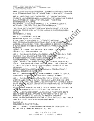 IES F D Y T Nº 9-001 “GRAL JOSE DE SAN MARTIN
CURSO DE CAPACITACION ASPIRANTES A CARGOS DIRECTIVOS
Prof. MARIA VICTORIA MARUN

PARA QUE ARGUMENTEN EN DERECHO Y A SU VENCIMIENTO, PREVIA VISTA POR
IGUAL TERMINO AL PROCURADOR GENERAL, LLAMARA AUTOS PARA SENTENCIA.
ART. 56 - HABIENDOSE PRODUCIDO PRUEBA Y NO EXISTIENDO NINGUNA
PENDIENTE, LOS AUTOS SE PONDRAN A LA OFICINA PARA ALEGAR, DISPONIENDO
CADA PARTE DE DIEZ (10) DIAS PARA RETIRARLOS Y PRESENTAR EL
CORRESPONDIENTE ALEGATO.
PRESENTADOS LOS ALEGATOS O VENCIDO EL PLAZO PARA HACERLO, SE
PROCEDERA COMO LO ESTABLECE EL ARTICULO ANTERIOR.
*ART. 57 - LA SENTENCIA DEBE SER PRONUNCIADA EN EL PLAZO DE SESENTA
(60) DIAS A CONTAR DESDE LA FECHA EN LA CUAL EL PROCESO QUEDO EN
ESTADO.
(TEXTO SEGUN LEY 4232)
ART. 58 - LA SENTENCIA CONTENDRA:
A) DESIGNACION DE LOS LITIGANTES;
B) UNA RELACION SUSCINTA DE LAS CUESTIONES PLANTEADAS;
C) LA CONSIDERACION DE LAS CUESTIONES, BAJO SU ASPECTO DE HECHO Y
JURIDICO, MERITUANDO LA PRUEBA Y ESTABLECIENDO, CONCRETAMENTE, CUAL
O CUALES DE LOS HECHOS CONDUCENTES CONTRAVERTIDOS, SE JUZGAN
PROBADOS;
D) DECISION EXPRESA Y PRECISA SOBRE CADA UNA DE LAS ACCIONES Y
DEFENSAS DEDUCIDAS EN EL PROCESO.
ART. 59 - CUANDO LA SENTENCIA ACOGIERE LA ACCION DEBERA, EN SU CASO:
A) ANULAR TOTAL O PARCIALMENTE EL ACTO IMPUGNADO;
B) RECONOCER LA SITUACION JURIDICA INDIVIDUALIZADA A ADOPTAR LAS
MEDIDAS NECESARIAS PARA SU RESTABLECIMIENTO;
C) LA CONSIDERACION DE LAS CUESTIONES, BAJO SU ASPECTO DE HECHO Y
JURIDICO, MERITUANDO LA PRUEBA Y ESTABLECIENDO, CONCRETAMENTE, CUAL
O CUALES DE LOS HECHOS CONDUCENTES CONTRAVERTIDOS, SE JUZGAN
PROBADOS;
D) DECESION EXPRESA Y PRECISA SOBRE CADA UNA DE LAS ACCIONES Y
DEFENSAS DEDUCIDAS EN EL PROCESO.
ART. 60 - CUANDO SE HUBIERE ACCIONADO PARA LA DEFENSA DEL DERECHO
SUBJETIVO, LA SENTENCIA SOLO TENDRA EFECTO ENTRE LAS PARTES.
ART. 61 - CUANDO SE HUBIERE ACCIONADO PARA LA DEFENSA DEL INTERES
LEGITIMO, LA SENTENCIA SE LIMITARA A DECLARAR LA EXTINCION DEL ACTO
IMPUGNADO, MANDANDO NOTIFICAR SU ANULACION A LA AUTORIDAD QUE LO
DICTO, TENIENDO AQUELLA EFECTOS ERGA OMNES Y PUDIENDO SER INVOCADA
POR TERCEROS.
EN ESTOS CASOS, EL RECHAZO DE LA ACCION NO PRODUCE EFECTOS DE COSA
JUZGADA PARA QUIENES NO TUVIERON INTERVENCION EN ELLA.
ART. 62 - LA COSTUMBRE NO SERA ADMITIDA COMO FUNDAMENTO DE LAS
DECISIONES SINO SUBSIDIARIAMENTE, CUANDO SE CONFORME CON LOS
PRINCIPIOS GENERALES DEL DERECHO, NO ABROGUE DIRECTA NI
INDIRECTAMENTE NORMAS POSITIVAS, SEA DE CARACTER GENERAL Y ESTABLEZCA
DERECHOS PARA LOS PARTICULARES O ADMINISTRADOS.
CAPITULO VII
RECURSOS CONTRA LA SENTENCIA
ART. 63 - CONTRA LA SENTENCIA DEFINITIVA SOLO PODRAN DEDUCIRSE LOS
RECURSOS DE ACLARATORIA, REVISION Y NULIDAD.

                            LEGISLACIÓN ESCOLAR                         242
                      Profesora María Victoria Marún
 