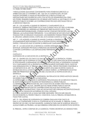 IES F D Y T Nº 9-001 “GRAL JOSE DE SAN MARTIN
CURSO DE CAPACITACION ASPIRANTES A CARGOS DIRECTIVOS
Prof. MARIA VICTORIA MARUN

Y RESOLUCIONES QUE ESTIME CONVENIENTES PARA PONER EN EJERCICIO LA
ATRIBUCION QUE LE CONFIERE EL ART. 162o DE LA CONSTITUCION, SIN QUE
PUEDAN OPONERSE A AQUELLAS PROVIDENCIAS O RESOLUCIONES LAS
DISPOSICIONES QUE FIGUREN EN LEYES O EN ACTOS DE ADMINISTRACION; PERO
NO PODRA TRABARSE EMBARGO EN LOS BIENES AFECTADOS AL USO PUBLICO O A UN
SERVICIO PUBLICO NI SOBRE LAS CONTRIBUCIONES FISCALES AFECTADAS POR LEY
A SERVICIOS PUBLICOS.
ART. 70 - LOS AGENTES A QUIENES SE ORDENE EL CUMPLIMIENTO DE LA
SENTENCIA, DEBERAN PROCEDER A ELLO AUN CUANDO HAYA LEY QUE LO PROHIBA
O SUS SUPERIORES LES ORDENEN NO OBEDECER; PERO EN ESTOS CASOS, PARA
DESLINDAR RESPONSABILIDADES, PODRAN HACER CONSTAR POR ESCRITO ANTE EL
TRIBUNAL LAS ALEGACIONES PERTINENTES, Y SI LA DECISION DE NO EJECUTAR FUESE
TOMADA POR UN ORGANO COLEGIADO, LOS DISIDENTES PODRAN PRESENTAR ANTE
EL ORGANO JURISDICCIONAL COPIA DEL ACTA DONDE CONSTE SU VOTO.
ART. 71 - LOS AGENTES A QUIENES SE MANDE CUMPLIR LA SENTENCIA SON
SOLIDARIAMENTE RESPONSABLES CON LA ENTIDAD ESTATAL RESPECTIVA POR LOS
DAÑOS Y PERJUICIOS QUE OCASIONE SU IRREGULAR CUMPLIMIENTO.
ART. 72 - LA EJECUCION DE LA SENTENCIA CONTRA ENTIDADES PUBLICAS NO
ESTATALES, ENTIDADES PRIVADAS O PERSONAS DE EXISTENCIA VISIBLE, SE
CUMPLIRA CONFORME A LAS DISPOSICIONES PERTINENTES DEL CODIGO PROCESAL
CIVIL.
CAPITULO X
SUSPENSION DE LA EJECUCION DE LA SENTENCIA
ART. 73 - DENTRO DE LOS CINCO (5) DIAS DE NOTIFICADA LA SENTENCIA, PODRA
SOLICITARSE QUE SE SUSPENDA SU EJECUCION, CON LA DECLARACION DE ESTAR DISPUESTO
EL PETICIONANTE A INDEMNIZAR LOS DAÑOS Y PERJUICIOS QUE LA SUSPENSION CAUSARE.
SI EL CUMPLIMIENTO DE LA SENTENCIA PUEDE LEGALMENTE SUSTITUIRSE POR EL PAGO DE
UNA INDEMNIZACION, EL TRIBUNAL ASI LO RESOLVERA, PREVIO PROCEDER CONFORME A
LO DISPUESTO EN EL ART. 75o, SIENDO IGUALMENTE APLICABLE EN ESTOS CASOS LO
ESTABLECIDO EN EL ULTIMO PARRAFO DE LA MISMA NORMA. LA PERTIENENTE SOLICITUD
DEBE SER PRESENTADA DENTRO DE LOS DIEZ (10) DIAS DE LA NOTIFICACION DE LA
SENTENCIA.
ART. 74 - PODRA DISPONERSE LA SUSPENSION, SIN PERJUICIO DE OTROS MOTIVOS GRAVES
DE INTERES PUBLICO, CUANDO LA EJECUCION:
A) DETERMINASE LA SUPRESION O SUSPENSION PROLONGADA DE UN SERVICIO PUBLICO.
B) MOTIVASE FUNDADOS PELIGROS DE TRASTORNOS AL ORDEN PUBLICO.
C) DETERMINARE LA PRIVACION DEL USO COLECTIVO DE UN BIEN AFECTADO A ESE USO,
SIENDO ESTE REAL Y ACTUAL, SIEMPRE QUE NO MEDIE INTERES PUBLICO MAYOR.
D) TRABASE LA PERCEPCION DE CONTRIBUCIONES FISCALES QUE APAREZCAN
REGULARMENTE ESTABLECIDAS Y QUE NO HAYAN SIDO DECLARADAS INCONSTITUCIONALES
EN SENTENCIA PASADA EN AUTORIDAD DE COSA JUZGADA.
E) POR LA MAGNITUD DE LA SUMA QUE DEBE ABONARSE, PROVOCARE GRAVES
INCONVENIENTES AL TESORO PUBLICO, CASO EN EL CUAL EL TRIBUNAL ESTABLECERA EL
PAGO POR CUOTAS.
ART. 75 - DEL PEDIDO DE SUSPENSION SE CORRERA TRASLADO POR CINCO (5)
DIAS A LA CONTRAPARTE; SI ESTA AL CONTESTAR NO SE ALLANARE, EL TRIBUNAL FIJARA
DENTRO DE LOS DIEZ (10) DIAS SIGUIENTES, AUDIENCIA PARA QUE SE AGREGUE, REALICE Y
ALEGUE SOBRE LAS PRUEBAS, LAS QUE DEBERAN OFRECERSE EN LOS RESPECTIVOS ESCRITOS.

EL TRIBUNAL, ANTES O DESPUES DE LA AUDIENCIA, PODRA DECRETAR LAS MEDIDAS PARA

                            LEGISLACIÓN ESCOLAR                               244
                      Profesora María Victoria Marún
 
