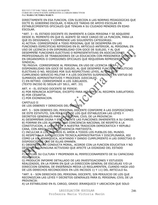IES F D Y T Nº 9-001 “GRAL JOSE DE SAN MARTIN
CURSO DE CAPACITACION ASPIRANTES A CARGOS DIRECTIVOS
Prof. MARIA VICTORIA MARUN

DIRECTAMENTE EN ESA FUNCION, CON SUJECION A LAS NORMAS PEDAGOGICAS QUE
DICTE EL GOBIERNO ESCOLAR, O REALICE TAREAS DE APOYO ESCOLAR EN
ESTABLECIMIENTOS OFICIALES QUE TENGAN A SU CIUDADO MENORES EN EDAD
ESCOLAR.
*ART. 3 - EL ESTADO DOCENTE ES INHERENTE A CADA PERSONA Y SE ADQUIERE
DESDE EL MOMENTO EN QUE EL AGENTE SE HACE CARGO DE LA FUNCION, PARA LA
QUE ES DESIGNADO, Y COMPRENDE LAS SIGUIENTES CATEGORIAS:
A) ACTIVA: CORRESPONDE A TODO PERSONAL QUE SE DESEMPEÑA EN LAS
FUNCIONES ESPECIFICAS REFERIDAS EN EL ARTICULO ANTERIOR, AL PERSONAL EN
USO DE LICENCIA O EN DIPONIBILIDAD CON GOCE DE SUELDO, Y AL QUE
DESEMPEÑE FUNCIONES ELECTIVAS O REPRESENTATIVAS EN ASOCIACIONES
PROFESIONALES DE TRABAJADORES DE LA EDUCACION CON PERSONERIA GREMIAL O
EN ORGANISMOS O COMISIONES OFICIALES QUE REQUIERAN REPRESENTACION
SINDICAL.
*B) PASIVA: CORRESPONDE AL PERSONAL EN USO DE LICENCIA O EN
DISPONIBILIDAD SIN GOCE DE SUELDO, AL QUE DESEMPEE FUNCIONES POLITICAS
ELECTIVAS O NO, REGIDAS POR SUS RESPECTIVAS LEYES, AL QUE ESTE
CUMPLIENDO SERVICIO MILITAR Y A LOS DOCENTES SUSPENDIDOS EN VIRTUD DE
SUMARIOS ADMINISTRATIVOS Y PROCESOS JUDICIALES.
C) EN RETIRO: CORRESPONDE A LOS JUBILADOS.
(TEXTO INCISO B) SEGUN LEY 5811, ART. 33)
ART. 4 - EL ESTADO DOCENTE SE PIERDE:
A) POR RENUNCIA ACEPTADA, EXCEPTO PARA ACOGERSE AL REGIMEN JUBILATORIO.
B) POR CESANTIA.
C) POR EXONERACION.
CAPITULO II
DE LOS DEBERES Y DERECHOS DEL DOCENTE
ART. 5 - SON DEBERES DEL PERSONAL DOCENTE CONFORME A LAS DISPOSICIONES
DE ESTE ESTATUTO, SIN PERJUICIO DE LOS QUE ESTABLEZCAN LAS LEYES Y
DECRETOS GENERALES PARA EL PERSONAL CIVIL DE LA PROVINCIA:
A) DESEMPEÑAR DIGNA Y EFICAZMENTE LAS FUNCIONES INHERENTES A SU CARGO.
B) FORMAR EN LOS ALUMNOS UNA CONCIENCIA NACIONAL DE RESPETO A LA
CONSTITUCION, A LAS LEYES Y A NUESTRA TRADICION DEMOCRATICA Y REPUBLI
CANA, CON ABSOLUTA PRESCINDENCIA PARTIDISTA.
C) INCULCAR A LOS ALUMNOS EL AMOR A TODOS LOS PUEBLOS DEL MUNDO.
D) RESPETAR LA JURISDICCION TECNICA,ADMINISTRATIVA Y DISCIPLINARIA, ASI
COMO LA VIA JERARQUICA, ACATANDO Y DANDO CUMPLIMIENTO A LAS DIRECTIAS O
DISPOSICIONES QUE DE ELLAS EMANEN.
E) OBSERVAR UNA CONDUCTA MORAL, ACORDE CON LA FUNCION EDUCATIVA Y NO
DESEMPEÑAR NINGUNA ACTIVIDAD QUE AFECTE LA DIGNIDAD DEL ESTADO
DOCENTE.
F) AMPLIAR SU CULTURA Y PROPENDER AL PERFECCIONAMIENTO DE SU CAPACIDAD
PEDAGOGICA.
G) PRODUCIR INFORME DETALLADO DE LAS INVESTIGACIONES Y ESTUDIOS
REALIZADOS, EN LA FORMA EN QUE LA DIRECCION GENERAL DE ESCUELAS Y/O LA
DIRECCION GENERAL DE ENSEÑANZA MEDIA LO REGLAMENTEN, CUANDO HAGA USO
DE LOS DERECHOS RECONOCIDOS EN LOS INCISOS 1) Y 11) DEL ARTICULO 6o.
*ART. 6 - SON DERECHOS DEL PERSONAL DOCENTE, SIN PERJUICIO DE LOS QUE
RECONOZCAN LAS LEYES Y DECRETOS GENERALES PARA EL PERSONAL CIVIL DE LA
PROVINCIA:
A) LA ESTABILIDAD EN EL CARGO, GRADO JERARQUICO Y UBICACION QUE SOLO

                            LEGISLACIÓN ESCOLAR                      246
                      Profesora María Victoria Marún
 