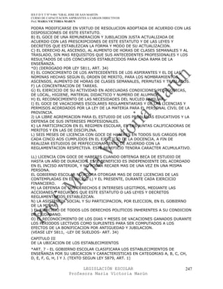 IES F D Y T Nº 9-001 “GRAL JOSE DE SAN MARTIN
CURSO DE CAPACITACION ASPIRANTES A CARGOS DIRECTIVOS
Prof. MARIA VICTORIA MARUN

PODRA MODIFICARSE EN VIRTUD DE RESOLUCION ADOPTADA DE ACUERDO CON LAS
DISPOSICIONES DE ESTE ESTATUTO.
B) EL GOCE DE UNA REMUNERACION Y JUBILACION JUSTA ACTUALIZADA DE
ACUERDO CON LAS PRESCRIPCIONES DE ESTE ESTATUTO Y DE LAS LEYES Y
DECRETOS QUE ESTABLEZCAN LA FORMA Y MODO DE SU ACTUALIZACION.
C) EL DERECHO AL ASCENSO, AL AUMENTO DE HORAS DE CLASES SEMANALES Y AL
TRASLADO, SIN MAS REQUISITOS QUE SUS ANTECEDENTES PROFESIONALES Y LOS
RESULTADOS DE LOS CONCURSOS ESTABLECIDOS PARA CADA RAMA DE LA
ENSEÑANZA.
*D) (DEROGADO POR LEY 5811, ART. 34)
E) EL CONOCIMIENTO DE LOS ANTECEDENTES DE LOS ASPIRANTES Y EL DE LAS
NOMINAS HECHAS SEGUN EL ORDEN DE MERITO, PARA LOS NOMBRAMIENTOS,
ASCENSOS, AUMENTO DE HORAS DE CLASES SEMANALES, PERMUTAS Y TRASLADOS.
F) LA CONCENTRACION DE TAREAS.
G) EL EJERCICIO DE SU ACTIVIDAD EN ADECUADAS CONDICIONES PEDAGOGICAS,
DE LOCAL, HIGIENE, MATERIAL DIDACTICO Y NUMERO DE ALUMNOS.
H) EL RECONOCIMIENTO DE LAS NECESIDADES DEL NUCLEO FAMILIAR.
I) EL GOCE DE VACACIONES ESCOLARES REGLAMENTARIAS Y DE LAS LICENCIAS Y
PERMISOS ACORDADOS POR LA LEY DE LA MATERIA PARA EL PERSONAL CIVIL DE LA
PROVINCIA.
J) LA LIBRE AGREMIACION PARA EL ESTUDIO DE LOS PROBLEMAS EDUCATIVOS Y LA
DEFENSA DE SUS INTERESES PROFESIONALES.
K) LA PARTICIPACION EN EL REGIMEN ESCOLAR, EN LAS JUNTAS CALIFICADORAS DE
MERITOS Y EN LAS DE DISCIPLINA.
L) SEIS MESES DE LICENCIA CON GOCE DE HABERES EN TODOS SUS CARGOS POR
CADA CINCO AOS CUMPLIDOS EN EL EJERCICIO DE LA DOCENCIA, A FIN DE
REALIZAR ESTUDIOS DE PERFECCIONAMIENTO DE ACUERDO CON LA
REGLAMENTACION RESPECTIVA. ESTE BENEFICIO TENDRA CARACTER ACUMULATIVO.

LL) LICENCIA CON GOCE DE HABERES CUANDO OBTENGA BECA DE ESTUDIO DE
HASTA UN AÑO DE DURACION. ESTE BENEFICIO ES INDEPENDIENTE DEL ACORDADO
EN EL INCISO ANTERIOR, Y NO PODRA RECAER MAS DE UNA VEZ EN UNA MISMA
PERSONA.
EL GOBIERNO ESCOLAR NO PODRA OTORGAR MAS DE DIEZ LICENCIAS DE LAS
CONTEMPLADAS EN EL INCISO L) Y EL PRESENTE, DURANTE CADA EJERCICIO
FINANCIERO.
M) LA DEFENSA DE SUS DERECHOS E INTERESES LEGITIMOS, MEDIANTE LAS
ACCIOANES Y RECURSOS QUE ESTE ESTATUTO O LAS LEYES Y DECRETOS
REGLAMENTARIOS ESTABLEZCAN.
N) LA ASISTENCIA SOCIAL Y SU PARTICIPACION, POR ELECCION, EN EL GOBIERNO
DE LA MISMA.
) EL EJERCICIO DE TODOS LOS DERECHOS POLITICOS INHERENTES A SU CONDICION
DE CIUDADANO.
O) EL RECONOCIMIENTO DE LOS DIAS Y MESES DE VACACIONES GANADOS DURANTE
LOS PERIODOS LECTIVOS COMO SUPLENTES PARA SER COMPUTADOS A LOS
EFECTOS DE LA BONIFICACION POR ANTIGUEDAD Y JUBILACION.
(VEASE LEY 5811, -LEY DE SUELDOS- ART. 34)
CAPITULO III
DE LA UBICACION DE LOS ESTABLECIMIENTOS
*ART. 7 - EL GOBIERNO ESCOLAR CLASIFICARA LOS ESTABLECIMIENTOS DE
ENSEÑANZA POR SU UBICACION Y CARACTERISTICAS EN CATEGORIAS A, B, C, CH,
D, E, F, G, H, I Y J. (TEXTO SEGUN LEY 5879, ART. 1)

                            LEGISLACIÓN ESCOLAR                       247
                      Profesora María Victoria Marún
 