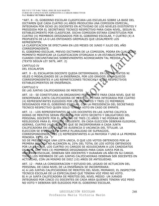 IES F D Y T Nº 9-001 “GRAL JOSE DE SAN MARTIN
CURSO DE CAPACITACION ASPIRANTES A CARGOS DIRECTIVOS
Prof. MARIA VICTORIA MARUN

*ART. 8 - EL GOBIERNO ESCOLAR CLASIFICARA LAS ESCUELAS SOBRE LA BASE DEL
DICTAMEN QUE CADA CUATRO (4) AÑOS PRODUCIRA UNA COMISION ESPECIAL,
INTEGRADA POR OCHO (8) DOCENTES EN ACTIVIDAD DE LOS NIVELES EXISTENTES Y
PRESIDIDA POR EL SECRETARIO TECNICO RESPECTIVO PARA CADA NIVEL, SEGUN EL
ESTABLECIMIENTO POR CLASIFICAR. DICHA COMISION ESTARA CONSTITUIDA POR
CUATRO (4) MIEMBROS DESIGNADOS POR EL GOBIERNO ESCOLAR, Y CUATRO (4) A
PROPUESTA DE LA O LAS ENTIDADES GREMIALES QUE LEGALMENTE LOS
REPRESENTEN.
LA CLASIFICACION SE EFECTUARA EN LOS MESES DE JUNIO Y JULIO DEL AÑO
CORRESPONDIENTE.
EL GOBIERNO ESCOLAR, PREVIO DICTAMEN DE LA COMISION, PODRA EN CUALQUIER
MOMENTO MODIFICAR LA CLASIFICACION OTORGADA A UN ESTABLECIMIENTO,
CUANDO CIRCUNSTANCIAS SOBREVINIENTES ACONSEJAREN TAL MEDIDA.
(TEXTO SEGUN LEY 5879, ART. 2)
CAPITULO IV
DEL ESCALAFON
ART. 9 - EL ESCALAFON DOCENTE QUEDA DETERMINADO, EN LOS DISTINTOS NI
VELES O MODALIDADES DE LA ENSEÑANZA, POR LOS GRADOS JERARQUICOS
CORRESPONDIENTES A LAS REPARTICIONES TECNICAS Y A LOS RESPECTIVOS
ESTABLECIMIENTOS DE ENSEÑANZA.
CAPITULO V
DE LAS JUNTAS CALIFICADORAS DE MERITOS
ART. 10 - SE CONSTITUIRA UN ORGANISMO PERMANENTE PARA CADA NIVEL QUE SE
DENOMINARA JUNTA CALIFICADORA DE MERITOS .ESTARA INTEGRADA POR CUATRO
(4) REPRESENTANTES ELEGIDOS POR LOS DOCENTES Y TRES (3) MIEMBROS
DESIGNADOS POR EL GOBIERNO ESCOLAR, CON LA PRESIDENCIA DEL SECRETARIO
TECNICO RESPECTIVO QUIEN SOLO TENDRA VOTO EN CASO DE EMPATE.
ART. 11 - LOS REPRESENTANTES DE LOS DOCENTES EN LAS JUNTAS CALIFICA
DORAS DE MERITOS SERAN ELEGIDOS POR VOTO SECRETO Y OBLIGATORIO DEL
PERSONAL DOCENTE POR EL PERIODO DE TRES (3) AÑOS Y NO PODRAN SER
REELEGIDOS PARA EL PERIODO SIGUIENTE. EN CADA ELECCION DEBERAN ELEGIRSE,
ADEMAS, CUATRO (4) SUPLENTES QUE SE INCORPORARAN A CADA JUNTA
CALIFICADORA EN LOS CASOS DE AUSENCIA O VACANCIA DEL TITULAR. LA
ELECCION SE EFECTUARA A SIMPLE PLURALIDAD DE SUFRAGIOS,
CORRESPONDIENDO TRES (3) REPRESENTANTES A LA MAYORIA Y UNO A LA PRIMERA
MINORIA. EN EL CA
SO DE PRESENTARSE UNA LISTA UNICA, O QUE LOS VOTOS OBTENIDOS POR LA
PRIMERA MINORIA NO ALCANCEN AL 25% DEL TOTAL DE LOS VOTOS OBTENIDOS
POR LA MAYORIA, LOS CUATRO (4) CARGOS SE ADJUDICARAN A LOS CANDIDATOS
DE ESTA. LOS TRES (3) MIEMBROS DESIGNADOS PARA CADA JUNTA POR EL
GOBIERNO ESCOLAR, DEBERAN SER DOCENTES Y DURARAN UN AÑO EN SU CARGO.
TODOS LOS MIEMBROS DE LAS JUNTAS CALIFICADORAS DEBERAN SER DOCENTES EN
ACTIVIDAD, CON UN MINIMO DE DIEZ (10) AÑOS DE ANTIGUEDAD.
ART. 12 - PARA LA CONSIDERACION Y ESTUDIO DEL LEGAJO DE ACTUACION DEL
PERSONAL DE CADA NIVEL DE LA ENSEÑANZA SE INCORPORARA:
A) A LAS JUNTAS CALIFICADORAS DE MERITOS DEL NIVEL PRIMARIO; EL INSPECTOR
TECNICO ESCOLAR DE LA ESPECIALIDAD QUE TENDRA VOZ PERO NO VOTO.
B) A LA JUNTA CALIFICADORA DE MERITOS DEL NIVEL MEDIO: UN JURADO
INTEGRADO POR CINCO (5) DOCENTES DE CADA AREA QUIENES TENDRA VOZ PERO
NO VOTO Y DEBERAN SER ELEGIDOS POR EL GOBIERNO ESCOLAR.


                            LEGISLACIÓN ESCOLAR                        248
                      Profesora María Victoria Marún
 