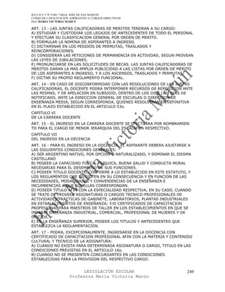IES F D Y T Nº 9-001 “GRAL JOSE DE SAN MARTIN
CURSO DE CAPACITACION ASPIRANTES A CARGOS DIRECTIVOS
Prof. MARIA VICTORIA MARUN

ART. 13 - LAS JUNTAS CALIFICADORAS DE MERITOS TENDRAN A SU CARGO:
A) ESTUDIAR Y CUSTODIAR LOS LEGAJOS DE ANTECEDENTES DE TODO EL PERSONAL
Y EFECTUAR SU CLASIFICACION GENERAL POR ORDEN DE MERITO.
B) FORMULAR LA NOMINA DE ASPIRANTES A INGRESO.
C) DICTAMINAR EN LOS PEDIDOS DE PERMUTAS, TRASLADOS Y
REINCORPORACIONES.
D) CONSIDERAR LAS PETICIONES DE PERMANENCIA EN ACTIVIDAD, SEGUN PROVEAN
LAS LEYES DE JUBILACIONES.
E) PRONUNCIARSE EN LAS SOLICITUDES DE BECAS. LAS JUNTAS CALIFICADORAS DE
MERITOS DARAN LA MAS AMPLIA PUBLICIDAD A LAS LISTAS POR ORDEN DE MERITO
DE LOS ASPIRANTES A INGRESO, Y A LOS ASCENSOS, TRASLADOS Y PERMUTAS.
F) DICTAR SU PROPIO REGLAMENTO FUNCIONAL.
ART. 14 - EN CASO DE DISCONFORMIDAD CON LAS RESOLUCIONES DE LAS JUNTAS
CALIFICADORAS, EL DOCENTE PODRA INTERPONER RECURSOS DE REPOSICION ANTE
LAS MISMAS, Y DE APELACION EN SUBSIDIO, DENTRO DE LOS DIEZ (10) DIAS DE
NOTIFICADO, ANTE LA DIRECCION GENERAL DE ESCUELAS O DIRECCION DE
ENSEÑANZA MEDIA, SEGUN CORRESPONDA, QUIENES RESOLVERAN EN DEFINITIVA
EN EL PLAZO ESTABLECIDO EN EL ARTICULO 53o.
CAPITULO VI
DE LA CARRERA DOCENTE
ART. 15 - EL INGRESO EN LA CARRERA DOCENTE SE EFECTUARA POR NOMBRAMIEN
TO PARA EL CARGO DE MENOR JERARQUIA DEL ESCALAFON RESPECTIVO.
CAPITULO VII
DEL INGRESO EN LA DECENCIA
ART. 16 - PARA EL INGRESO EN LA DOCENCIA, EL ASPIRANTE DEBERA AJUSTARSE A
LAS SIGUIENTES CONDICIONES GENERALES:
A) SER ARGENTINO NATIVO, POR OPCION O NATURALIZADO, Y DOMINAR EL IDIOMA
CASTELLANO
B) POSEER LA CAPACIDAD FISICA, PSIQUICA, BUENA SALUD Y CONDUCTA MORAL
NECESARIAS PARA EL DESEMPEÑO DE SUS FUNCIONES.
C) POSEER TITULO DOCENTE, CONFORME A LO ESTABLECIDO EN ESTE ESTATUTO, Y
LOS REGLAMENTOS QUE SE DICTEN EN SU CONSECUENCIA Y EN FUNCION DE LAS
NECESIDADES, MODALIDADES Y CONVENIENCIAS DE LA ENSEÑANZA E
INCUMBENCIAS A QUE AQUELLAS CORRESPONDAN.
D) POSEER TITULO AFIN CON LA ESPECIALIDAD RESPECTIVA, EN SU CASO, CUANDO
SE TRATE DE PROVEER ASIGNATURAS O CARGOS TECNICO-PROFESIONALES DE
ACTIVIDADES PRACTICAS DE GABINETE, LABORATORIOS, PLANTAS INDUSTRIALES
EN ESTABLECIMIENTOS DE ENSEÑANZA; Y/O CERTIFICADOS DE CAPACITACION
PROFESIONAL PARA MAESTROS DE TALLER EN LOS ESTABLECIMIENTOS EN QUE SE
IMPARTE ENSEÑANZA INDUSTRIAL, COMERCIAL, PROFESIONAL DE MUJERES Y DE
OFICIOS.
E) EN LA ENSEÑANZA SUPERIOR, POSEER LOS TITULOS Y ANTECEDENTES QUE
ESTABLEZCA LA REGLAMENTACION.
ART. 17 - PODRA, EXCEPCIONALMENTE, INGRESARSE EN LA DOCENCIA CON
CERTIFICADO DE CAPACITACION PROFESIONAL AFIN CON LA MATERIA Y CONTENIDO
CULTURAL Y TECNICO DE LA ASIGNATURA:
A) CUANDO NO EXISTA PARA DETERMINADA ASIGNATURA O CARGO, TITULO EN LAS
CONDICIONES PREVISTAS EN EL ARTICULO 16o.
B) CUANDO NO SE PRESENTEN CONCURSANTES EN LAS CONDICIONES
ESTABLECIDAS PARA LA PROVISION DEL RESPECTIVO CARGO.


                            LEGISLACIÓN ESCOLAR                        249
                      Profesora María Victoria Marún
 