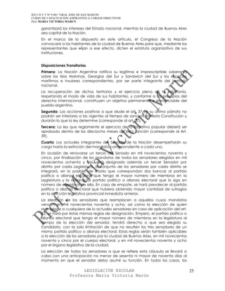 IES F D Y T Nº 9-001 “GRAL JOSE DE SAN MARTIN
CURSO DE CAPACITACION ASPIRANTES A CARGOS DIRECTIVOS
Prof. MARIA VICTORIA MARUN

     garantizará los intereses del Estado nacional, mientras la ciudad de Buenos Aires
     sea capital de la Nación.
     En el marco de lo dispuesto en este artículo, el Congreso de la Nación
     convocará a los habitantes de la ciudad de Buenos Aires para que, mediante los
     representantes que elijan a ese efecto, dicten el estatuto organizativo de sus
     instituciones.


     Disposiciones Transitorias
     Primera: La Nación Argentina ratifica su legítima e imprescriptible soberanía
     sobre las Islas Malvinas, Georgias del Sur y Sandwich del Sur y los espacios
     marítimos e insulares correspondientes, por ser parte integrante del territorio
     nacional.
     La recuperación de dichos territorios y el ejercicio pleno de la soberanía,
     respetando el modo de vida de sus habitantes, y conforme a los principios del
     derecho internacional, constituyen un objetivo permanente e irrenunciable del
     pueblo argentino.
     Segunda: Las acciones positivas a que alude el art. 37 en su último párrafo no
     podrán ser inferiores a las vigentes al tiempo de sancionarse esta Constitución y
     durarán lo que la ley determine (corresponde al art. 37).
     Tercera: La ley que reglamente el ejercicio de la iniciativa popular deberá ser
     aprobada dentro de los dieciocho meses de esta sanción (corresponde al Art.
     39).
     Cuarta: Los actuales integrantes del Senado de la Nación desempeñarán su
     cargo hasta la extinción del mandato correspondiente a cada uno.
     En ocasión de renovarse un tercio del Senado en mil novecientos noventa y
     cinco, por finalización de los mandatos de todos los senadores elegidos en mil
     novecientos ochenta y seis, será designado además un tercer Senador por
     distrito por cada Legislatura. El conjunto de los senadores por cada distrito se
     integrará, en lo posible, de modo que correspondan dos bancas al partido
     político o alianza electoral que tenga el mayor número de miembros en la
     Legislatura y la restante al partido político o alianza electoral que lo siga en
     número de miembros de ella. En caso de empate, se hará prevalecer al partido
     político o alianza electoral que hubiera obtenido mayor cantidad de sufragios
     en la elección legislativa provincial inmediata anterior.
     La elección de los senadores que reemplacen a aquellos cuyos mandatos
     vencen en mil novecientos noventa y ocho, así como la elección de quien
     reemplace a cualquiera de lo actuales senadores en caso de aplicación del art.
     62, se hará por éstas mismas reglas de designación. Empero, el partido político o
     alianza electoral que tenga el mayor número de miembros en la legislatura al
     tiempo de la elección del senador, tendrá derecho a que sea elegido su
     candidato, con la sola limitación de que no resulten los tres senadores de un
     mismo partido político o alianza electoral. Estas reglas serán también aplicables
     a la elección de los senadores por la ciudad de Buenos Aires, en mil novecientos
     noventa y cinco por el cuerpo electoral, y en mil novecientos noventa y ocho
     por el órgano legislativo de la ciudad.
     La elección de todos los senadores a que se refiere esta cláusula se llevará a
     cabo con una anticipación no menor de sesenta ni mayor de noventa días al
     momento en que el senador deba asumir su función. En todos los casos, los

                            LEGISLACIÓN ESCOLAR                                          25
                      Profesora María Victoria Marún
 