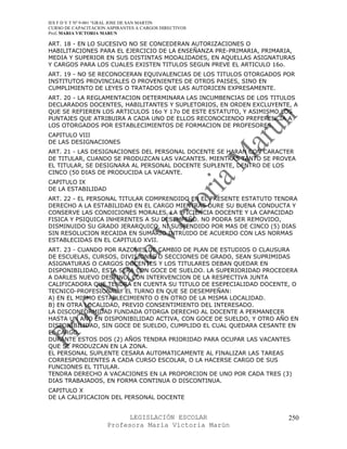 IES F D Y T Nº 9-001 “GRAL JOSE DE SAN MARTIN
CURSO DE CAPACITACION ASPIRANTES A CARGOS DIRECTIVOS
Prof. MARIA VICTORIA MARUN

ART. 18 - EN LO SUCESIVO NO SE CONCEDERAN AUTORIZACIONES O
HABILITACIONES PARA EL EJERCICIO DE LA ENSEÑANZA PRE-PRIMARIA, PRIMARIA,
MEDIA Y SUPERIOR EN SUS DISTINTAS MODALIDADES, EN AQUELLAS ASIGNATURAS
Y CARGOS PARA LOS CUALES EXISTEN TITULOS SEGUN PREVE EL ARTICULO 16o.
ART. 19 - NO SE RECONOCERAN EQUIVALENCIAS DE LOS TITULOS OTORGADOS POR
INSTITUTOS PROVINCIALES O PROVENIENTES DE OTROS PAISES, SINO EN
CUMPLIMIENTO DE LEYES O TRATADOS QUE LAS AUTORICEN EXPRESAMENTE.
ART. 20 - LA REGLAMENTACION DETERMINARA LAS INCUMBENCIAS DE LOS TITULOS
DECLARADOS DOCENTES, HABILITANTES Y SUPLETORIOS, EN ORDEN EXCLUYENTE, A
QUE SE REFIEREN LOS ARTICULOS 16o Y 17o DE ESTE ESTATUTO, Y ASIMISMO LOS
PUNTAJES QUE ATRIBUIRA A CADA UNO DE ELLOS RECONOCIENDO PREFERENCIA A
LOS OTORGADOS POR ESTABLECIMIENTOS DE FORMACION DE PROFESORES.
CAPITULO VIII
DE LAS DESIGNACIONES
ART. 21 - LAS DESIGNACIONES DEL PERSONAL DOCENTE SE HARAN CON CARACTER
DE TITULAR, CUANDO SE PRODUZCAN LAS VACANTES. MIENTRAS TANTO SE PROVEA
EL TITULAR, SE DESIGNARA AL PERSONAL DOCENTE SUPLENTE, DENTRO DE LOS
CINCO (50 DIAS DE PRODUCIDA LA VACANTE.
CAPITULO IX
DE LA ESTABILIDAD
ART. 22 - EL PERSONAL TITULAR COMPRENDIDO EN EL PRESENTE ESTATUTO TENDRA
DERECHO A LA ESTABILIDAD EN EL CARGO MIENTRAS DURE SU BUENA CONDUCTA Y
CONSERVE LAS CONDICIONES MORALES, LA EFICIENCIA DOCENTE Y LA CAPACIDAD
FISICA Y PSIQUICA INHERENTES A SU DESEMPEÑO. NO PODRA SER REMOVIDO,
DISMINUIDO SU GRADO JERARQUICO, NI SUSPENDIDO POR MAS DE CINCO (5) DIAS
SIN RESOLUCION RECAIDA EN SUMARIO INTRUIDO DE ACUERDO CON LAS NORMAS
ESTABLECIDAS EN EL CAPITULO XVII.
ART. 23 - CUANDO POR RAZONES DE CAMBIO DE PLAN DE ESTUDIOS O CLAUSURA
DE ESCUELAS, CURSOS, DIVISIONES O SECCIONES DE GRADO, SEAN SUPRIMIDAS
ASIGNATURAS O CARGOS DOCENTES Y LOS TITULARES DEBAN QUEDAR EN
DISPONIBILIDAD, ESTA SERA CON GOCE DE SUELDO. LA SUPERIORIDAD PROCEDERA
A DARLES NUEVO DESTINO, CON INTERVENCION DE LA RESPECTIVA JUNTA
CALIFICADORA QUE TENDRA EN CUENTA SU TITULO DE ESEPECIALIDAD DOCENTE, O
TECNICO-PROFESIONAL Y EL TURNO EN QUE SE DESEMPEÑAN:
A) EN EL MISMO ESTABLECIMIENTO O EN OTRO DE LA MISMA LOCALIDAD.
B) EN OTRA LOCALIDAD, PREVIO CONSENTIMIENTO DEL INTERESADO.
LA DISCONFORMIDAD FUNDADA OTORGA DERECHO AL DOCENTE A PERMANECER
HASTA UN AÑO EN DISPONIBILIDAD ACTIVA, CON GOCE DE SUELDO, Y OTRO AÑO EN
DISPONIBILIDAD, SIN GOCE DE SUELDO, CUMPLIDO EL CUAL QUEDARA CESANTE EN
EL CARGO.
DURANTE ESTOS DOS (2) AÑOS TENDRA PRIORIDAD PARA OCUPAR LAS VACANTES
QUE SE PRODUZCAN EN LA ZONA.
EL PERSONAL SUPLENTE CESARA AUTOMATICAMENTE AL FINALIZAR LAS TAREAS
CORRESPONDIENTES A CADA CURSO ESCOLAR, O LA HACERSE CARGO DE SUS
FUNCIONES EL TITULAR.
TENDRA DERECHO A VACACIONES EN LA PROPORCION DE UNO POR CADA TRES (3)
DIAS TRABAJADOS, EN FORMA CONTINUA O DISCONTINUA.
CAPITULO X
DE LA CALIFICACION DEL PERSONAL DOCENTE


                            LEGISLACIÓN ESCOLAR                       250
                      Profesora María Victoria Marún
 