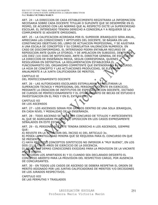 IES F D Y T Nº 9-001 “GRAL JOSE DE SAN MARTIN
CURSO DE CAPACITACION ASPIRANTES A CARGOS DIRECTIVOS
Prof. MARIA VICTORIA MARUN

ART. 24 - LA DIRECCION DE CADA ESTABLECIMIENTO REGISTRARA LA INFORMACION
NECESARIA SOBRE CADA DOCENTE TITULAR O SUPLENTE QUE SE DESEMPEÑE EN EL
MISMO, DE ACUERDO CON LAS NORMAS QUE AL RESPECTO DICTE LA SUPERIORIDAD
ESCOLAR. EL INTERESADO TENDRA DERECHO A CONOCERLA Y A REQUERIR SE LA
COMPLEMENTE SI ADVIERTE OMISIONES.
ART. 25 - LA CALIFICACION ACORDADA POR EL SUPERIOR JERARQUICO SERA ANUAL,
APRECIARA LAS CONDICIONES Y APTITUDES DEL DOCENTE, SE BASARA EN LAS
CONSTANCIAS OBJETIVAS DEL LIBRO DE ACTUACION PROFESIONAL, Y SE AJUSTARA
A UNA ESCALA DE CONCEPTOS Y SU CORRELATIVA VALORACION NUMERICA. EN
CASO DE DISCONFORMIDAD, EL INTERESADO PODRA ENTABLAR RECURSO DE
REPOSICION ANTE QUIEN LA OTORGO, Y DE APELACION EN SUBSIDIO, DENTRO DE
LOS DIEZ (10) DIAS DE NOTIFICADO, ANTE EL DIRECTOR GENERAL DE ESCUELAS O
LA DIRECCION DE ENSEÑANZA MEDIA, SEGUN CORRESPONDA, QUIENES
RESOLVERAN EN DEFINITIVA. LA REGLAMENTACION ESTABLECERA EL
FUNCIONAMIETO DEL ORGANISMO COMPETENTE QUE ENTENDERA EN EL RECURSO.
LA HOJA DE CONCEPTO Y LAS ACTUACIONES PRODUCIDAS, SE ELEVARAN
ANUALMENTE A LA JUNTA CALIFICADORA DE MERITOS.
CAPITULO XI
DEL PERFECCIONAMIENTO DOCENTE
ART. 26 - LAS AUTORIDADES ESCOLARES ESTIMULARAN Y FACILITARAN LA
SUPERACION TECNICA Y PROFESIONAL DEL PERSONAL DOCENTE EN EJERCICIO,
MEDIANTE LA CREACION DE INSTITUTOS DE ESPECIALIZACION DOCENTE, DICTADO
DE CURSOS DE PERFECCIONAMIENTO Y EL OTORGAMIENTO DE BECAS DE ESTUDIO E
INVESTIGACION EN EL PAIS Y EN EL EXTRANJERO.
CAPITULO XII
DE LOS ASCENSOS
ART. 27 - LOS ASCENSOS SERAN POR GRADOS DENTRO DE UNA SOLA JERARQUIA,
EN CADA NIVEL Y MODALIDAD DE LA ENSEÑANZA.
ART. 28 - TODO ASCENSO SE HARA POR CONCURSO DE TITULOS Y ANTECEDENTES
AL QUE SE AGREGARAN PRUEBAS DE OPOSICION EN LOS CASOS EXPRESAMENTE
SEÑALADOS EN ESTE ESTATUTO.
ART. 29 - EL PERSONAL DOCENTE TENDRA DERECHO A LOS ASCENSOS, SIEMPRE
QUE:
A) REVISTE EN LA SITUACION DEL INCISO A) DEL ARTICULO 3o.
B) POSEA LA ANTIGUEDAD MINIMA QUE SE REQUIERA PARA EL CONCURSO EN QUE
SE PRESENTE.
C) HAYA MERECIDO CONCEPTOS SINTETICOS NO INFERIOR A "MUY BUENO", EN LOS
DOS (2) ULTIMOS AÑOS DE EJERCICIO DE LA DOCENCIA.
D) REUNA LAS DEMAS CONDICIONES EXIGIDAS PARA LA PROVISION DE LA VACANTE
A QUE ASPIRA.
NO REGIRAN LOS APARTADOS B) Y D) CUANDO SEA DECLARADO DESIERTO EL
CONCURSO ABIERTO PARA LA PROVISION DEL RESPECTIVO CARGO, POR AUSENCIA
DE CONCURSANTES.
ART. 30 - EN TODOS LOS CASOS DE ASCENSO SE DEBERA RESPETAR EL ORDEN DE
MERITO ASIGNADO POR LAS JUNTAS CALIFICADORAS DE MERITOS Y/O DECISIONES
DE LOS JURADOS RESPECTIVOS.
CAPITULO XIII
DE LAS PERMUTAS Y TRASLADOS



                            LEGISLACIÓN ESCOLAR                       251
                      Profesora María Victoria Marún
 