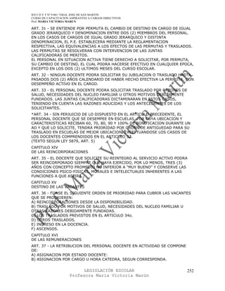 IES F D Y T Nº 9-001 “GRAL JOSE DE SAN MARTIN
CURSO DE CAPACITACION ASPIRANTES A CARGOS DIRECTIVOS
Prof. MARIA VICTORIA MARUN

ART. 31 - SE ENTIENDE POR PERMUTA EL CAMBIO DE DESTINO EN CARGO DE IGUAL
GRADO JERARQUICO Y DENOMINACION ENTRE DOS (2) MIEMBROS DEL PERSONAL.
EN LOS CASOS DE CARGOS DE IGUAL GRADO JERARQUICO Y DISTINTA
DENOMINACION, EL P.E. ESTABLECERA MEDIANTE LA REGLAMENTACION
RESPECTIVA, LAS EQUIVALENCIAS A LOS EFECTOS DE LAS PERMUTAS Y TRASLADOS.
LAS PERMUTAS SE RESOLVERAN CON INTERVENCION DE LAS JUNTAS
CALIFICADORAS DE MERITOS.
EL PERSONAL EN SITUACION ACTIVA TIENE DERECHO A SOLICITAR, POR PERMUTA,
SU CAMBIO DE DESTINO, EL CUAL PODRA HACERSE EFECTIVO EN CUALQUIER EPOCA,
EXCEPTO EN LOS DOS (2) ULTIMOS MESES DEL CURSO ESCOLAR.
ART. 32 - NINGUN DOCENTE PODRA SOLICITAR SU JUBILACION O TRASLADO HASTA
PASADOS DOS (2) AÑOS CALENDARIO DE HABER HECHO EFECTIVA LA PERMUTA, CON
DESEMPEÑO ACTIVO EN EL CARGO.
ART. 33 - EL PERSONAL DOCENTE PODRA SOLICITAR TRASLADO POR RAZONES DE
SALUD, NECESIDADES DEL NUCLEO FAMILIAR U OTROS MOTIVOS DEBIDAMENTE
FUNDADOS. LAS JUNTAS CALIFICADORAS DICTAMINARAN EN ESTOS CASOS,
TENIENDO EN CUENTA LAS RAZONES ADUCIDAS Y LOS ANTECEDENTES DE LOS
SOLICITANTES.
*ART. 34 - SIN PERJUICIO DE LO DISPUESTO EN EL ARTICULO PRECEDENTE, EL
PERSONAL DOCENTE QUE SE DESEMPEE EN ESCUELAS, POR CUYA UBICACION Y
CARACTERISTICAS RECIBAN 60, 70, 80, 90 Y 100% DE BONIFICACION DURANTE UN
AO Y QUE LO SOLICITE, TENDRA PRIORIDAD POR ORDEN DE ANTIGUEDAD PARA SU
TRASLADO EN ESCUELAS DE MEJOR UBICACION, EXCEPTUANDOSE LOS CASOS DE
LOS DOCENTES COMPRENDIDOS EN EL ARTICULO 32.
(TEXTO SEGUN LEY 5879, ART. 5)
CAPITULO XIV
DE LAS REINCORPORACIONES
ART. 35 - EL DOCENTE QUE SOLICITE SU REINTEGRO AL SERVICIO ACTIVO PODRA
SER REINCORPORADO SIEMPRE QUE HAYA EJERCIDO, POR LO MENOS, TRES (3)
AÑOS CON CONCEPTO PROMEDIO NO INFERIOR A "MUY BUENO" Y CONSERVE LAS
CONDICIONES PSICO-FISICAS, MORALES E INTELECTUALES INHERENTES A LAS
FUNCIONES A QUE ASPIRA.
CAPITULO XV
DESTINO DE LAS VACANTES
ART. 36 - FIJASE EL SIGUIENTE ORDEN DE PRIORIDAD PARA CUBRIR LAS VACANTES
QUE SE PRODUJEREN:
A) REINCORPORACIONES DESDE LA DISPONIBILIDAD.
B) TRASLADO POR MOTIVOS DE SALUD, NECESIDADES DEL NUCLEO FAMILIAR U
OTRAS RAZONES DEBIDAMENTE FUNDADAS.
C) LOS TRASLADOS PREVISTOS EN EL ARTICULO 34o.
D) OTROS TRASLADOS.
E) INGRESO EN LA DOCENCIA.
F) ASCENSOS.
CAPITULO XVI
DE LAS REMUNERACIONES
ART. 37 - LA RETRIBUCION DEL PERSONAL DOCENTE EN ACTIVIDAD SE COMPONE
DE:
A) ASIGNACION POR ESTADO DOCENTE:
B) ASIGNACION POR CARGO U HORA CATEDRA, SEGUN CORRESPONDA.


                            LEGISLACIÓN ESCOLAR                         252
                      Profesora María Victoria Marún
 