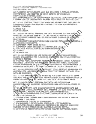 IES F D Y T Nº 9-001 “GRAL JOSE DE SAN MARTIN
CURSO DE CAPACITACION ASPIRANTES A CARGOS DIRECTIVOS
Prof. MARIA VICTORIA MARUN

LAS FUNCIONES DIFERENCIADAS A LAS QUE SE REFIERE EL PARRAFO ANTERIOR,
COMPRENDEN A LOS DOCENTES DE CIEGO, SORDOS, DIFERENCIALES,
HOSPITALARIOS Y DOMICILIARIOS.
SERA COMPUTABLE PARA LA DETERMINACION DEL SUELDO ANUAL COMPLEMENTARIO
Y ESTARA SUJETA A DESCUENTOS Y APORTES PREVISIONALES Y ASISTENCIALES.
ART. 47 - EL PERSONAL DOCENTE GOZARA DE LAS ASIGNACIONES FAMILIARES EN
IGUALDAD DE CONDICIONES QUE EL PERSONAL CIVIL DE LA ADMINISTRACION
PUBLICA PROVINCIAL.
CAPITULO XVII
DE LA DISCIPLINA.
ART. 48 - LAS FALTAS DEL PERSONAL DOCENTE, SEGUN SEA SU CARACTER DE
GRAVEDAD, SERAN SANCIONADAS CON LAS SIGUIENTES MEDIDAS DISCIPLINARIAS:
A) APERCIBIMIENTO PREVENTIVO, SIN ANOTACION EN EL LEGAJO DE ACTUACION
PROFESIONAL.
B) APERCIBIMIENTO CON ANOTACION EN EL LEGAJO DE ACTUACION PROFESIONAL Y
CALIFICACION DE CONCEPTO.
C) SUSPENSION HASTA CINCO (5) DIAS.
D) SUSPENSION DESDE SEIS (6) HASTA VEINTINUEVE (29) DIAS.
E) TRASLADOS A ESCUELAS DE IGUAL O PEOR UBICACION.
F) CESANTIA.
G) EXONERACION.
ART. 49 - LAS SANCIONES DE LOS INCISOS A) Y B), DEL ARTICULO ANTERIOR
PODRAN SER APLICADAS POR EL SUPERIOR JERARQUICO DEL ESTABLECIMIENTO U
ORGANISMO TECNICO.
EL AFECTADO PODRA INTERPONER RECURSO DE REPOSICION ANTE LA AUTORIDAD
QUE APLICO LA SANCION, Y DE APELACION EN SUBSIDIO, ANTE LA INSPECCION
GENERAL COMPETENTE, LA QUE RESOLVERA EN DEFINITIVA, PREVIO INFORME E LA
INSPECCION SECCIONAL O DE ZONA Y DICTAMEN DE LA JUNTA DEDISCIPLINA.
ART. 50 - LAS SANCIONES DE LOS INCISOS C) Y D) DEL ARTICULO 48o PODRAN SER
APLICADAS POR LA INSPECCION GENERAL COMPETENTE PREVIO DICTAMEN DE LA
JUNTA DE DISCIPLINA.
ART. 51 - LAS SANCIONES DE LOS INCISOS E), F) Y G) DEL ARTICULO 48o SERAN
APLICADAS PREVIO DICTAMEN DE LA JUNTA DE DISCIPLINA POR RESOLUCION DE LA
DIRECCION GENERAL DE ESCUELAS O LA DIRECCION DE ENSEÑANZA MEDIA.
ART. 52 - LAS FALTAS DEL PERSONAL DOCENTE A LAS QUE PUDIERAN
CORRESPONDER LAS SANCIONES ESTABLECIDAS EN EL ARTICULO 48o, INCISO D),
E),
F) Y G), SE AJUSTARAN A LAS SIGUIENTES NORMAS SIN PERJUICIO DE LAS QUE
ESTABLECIERE LA REGLAMENTACION DE LA PRESENTE LEY, CUYO INCUMPLIMIENTO
DETERMINARA LA NULIDAD INSALVABLE DEL SUMARIO RESPECTIVO.
1) LA AUTORIDAD COMPETENTE RESOLVERA LA INSTRUCCION DE SUMARIO DE
OFICIO O ANTE DENUNCIA.
2) LAS CITACIONES DEBERAN REALIZARSE POR CEDULA DE NOTIFICACION CON
COPIA PARA EL IMPUTADO.
3) LOS PLAZOS SE CUENTAN EN DIAS HABILES.
4) SE ASEGURARA EL EJERCICIO DEL DERECHO DE LEGITIMA DEFENSA.
5) EL IMPUTADO TIENE EL DERECHO DE ABSTENERSE DE DECLARAR SIN QUE SU
SILENCIO IMPLIQUE PRESUNCION DE CULPABILIDAD EN SU CONTRA.
6) EN TODAS LAS RESOLUCIONES PROCEDE EL RECURSO JERARQUICO, QUE SE



                            LEGISLACIÓN ESCOLAR                         255
                      Profesora María Victoria Marún
 