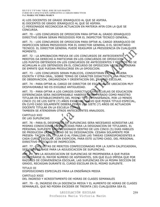 IES F D Y T Nº 9-001 “GRAL JOSE DE SAN MARTIN
CURSO DE CAPACITACION ASPIRANTES A CARGOS DIRECTIVOS
Prof. MARIA VICTORIA MARUN

A) LOS DOCENTES DE GRADO JERARQUICO AL QUE SE ASPIRA.
B) DOCENTES DE GRADO JERARQUICO AL QUE SE ASPIRA.
C) PERSONASDE RECONOCIDA ACTUACION EN MATERIA AFIN CON LA QUE SE
CONCURSA.
ART. 70 - LOS CONCURSOS DE OPOSICION PARA OPTAR AL GRADO JERARQUICO
DIRECTIVO SERAN SERAN PRESIDIDOS POR EL INSPECTOR TECNICO GENERAL.
ART. 71 - LOS CONCURSOS DE OPOSICION PARA OPTAR AL CARGO JERARQUICO DE
INSPECCION SERAN PRESIDIDOS POR EL DIRECTOR GENERAL O EL SECRETARIO
TECNICO. EL DIRECTOR GENERAL PUEDE REASUMIR LA PRESIDENCIA EN CUALQUIER
MOMENTO.
ART. 72 - LA APROBACION PREVIA DE LOS CONCURSOS DE ANTECEDENTES Y
MERITOS DA DERECHO A PARTICIPAR EN LOS CONCURSOS DE OPOSICION.
LOS PUNTOS OBTENIDOS EN LOS CONCURSOS DE ANTECEDENTES Y MERITOS NO SE
ACUMULAN A LOS OBTENIDOS EN EL CONCURSO DE OPOSICION Y SOLO DEFINIRAN
DE EMPATE QUE PUEDAN PRODUCIRSE EN LA OPOSICION.
ART. 73 - LOS CONCURSOS SERAN PUBLICOS, CONSISTIRAN EN UNA PRUEBA
ESCRITA Y OTRA ORAL, SOBRE TEMAS DE CARACTER DIDACTICO Y UNA PRACTICA
DE OBSERVACION, ORGANIZADA Y ORIENTACION DEL TRABAJO ESCOLAR.
ART. 74 - PARA OPTAR AL CARGO DE DIRECTOR DE ESCUELAS DE UBICACION MUY
DESFAVORABLE NO ES EXIGIBLE ANTIGUEDAD.
ART. 75 - PARA OPTAR A LOS CARGOS DIRECTIVOS EN ESCUELAS DE EDUCACION
DIFERENCIADA SERA INDISPENSABLE HABERSE DESEMPEÑADO COMO MAESTRO
TITULAR EN ESTABLECIMIENTO DEL MISMO TIPO DE ENSEÑANZA, POR LO MENOS
CINCO (5) DE LOS SIETE (7) AÑOS EXIGIDOS, SALVO QUE POSEA TITULO ESPECIAL,
EN CUYO CASO SOLAMENTE DEBERA TENER LOS SIETE (7) AÑOS DE ACTUACION
DOCENTE TITULAR EN LA ESCUELA COMUN.
TAMBIEN SE ATENDERAN OTROS ANTECEDENTES ANALOGOS.
CAPITULO XXII
DE LAS SUPLENCIAS
ART. 76 - PARA EL DESEMPEÑO DE SUPLENCIAS SERA NECESARIO ACREDITAR LAS
MISMAS CONDICIONES ESTABLECIDAS PARA LA DESIGNACION DE TITULARES. EL
PERSONAL SUPLENTE SERA DESIGNADO DENTRO DE LOS CINCO (5) DIAS HABILES
DE PRODUCIDA LA NECESIDAD DE SU DESIGNACION. CESARA SOLAMENTE POR
PRESEN- TACION DEL TITULAR O AL FINALIZAR LAS TAREAS CORRESPONDIENTES A
CADA CURSO ESCOLAR. CON EXEPCION, PARA ESTE ULTIMO CASO, DEL PERSONAL
DIRECTIVO Y TECNICO DE INSPECCION.
ART. 77 - LAS LISTAS DE MERITOS CONFECCIONADAS POR LA JUNTA CALIFICADORA,
SERVIRAN DE BASE PARA LA ADJUDICACION DE SUPLENCIAS.
ART. 78 - EN LA ADJUDICACION DE SUPLENCIAS SE PROPENDERA A QUE PUEDA
DESEPEÑARSE EL MAYOR NUMERO DE ASPIRANTES, SIN QUE ELLO IMPIDA QUE POR
RAZONES DE CONVENIENCIA ESCOLAR, LAS SUPLENCIAS EN LA MISMA SECCION DE
GRADO, RECAIGAN DURANTE EL CURSO ESCOLAR EN EL MISMO SUPLENTE.
TITULO III
DISPOSICIONES ESPECIALES PARA LA ENSEÑANZA MEDIA
CAPITULO XXIII
DEL INGRESO Y ACREDITAMENTO DE HORAS DE CLASES SEMANALES
ART. 79 - EL INGRESO EN LA DOCENCIA MEDIA Y EL AUMENTO DE HORAS DE CLASES
SEMANALES, QUE NO PODRA EXCEDER DE TREINTA (30) CUALQUIERA SEA EL

                            LEGISLACIÓN ESCOLAR                         259
                      Profesora María Victoria Marún
 