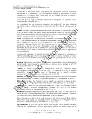 IES F D Y T Nº 9-001 “GRAL JOSE DE SAN MARTIN
CURSO DE CAPACITACION ASPIRANTES A CARGOS DIRECTIVOS
Prof. MARIA VICTORIA MARUN

     candidatos a senadores serán propuestos por los partidos políticos o alianzas
     electorales. El cumplimiento de las exigencias legales y estatutarias para ser
     proclamado candidato será certificado por la Justicia Electoral Nacional y
     comunicado a la Legislatura.
     Toda vez que se elija un senador nacional se designará un suplente, quien
     asumirá en los casos del art. 62.
     Los mandatos de los senadores elegidos por aplicación de esta cláusula
     transitoria durarán hasta el nueve de diciembre del dos mil uno (corresponde al
     art. 54).
     Quinta: Todos los integrantes del Senado serán elegidos en la forma indicada en
     el art. 54 dentro de los dos meses anteriores al diez de diciembre del dos mil uno,
     decidiéndose por la suerte, luego que todos se reúnan, quienes deban salir en el
     primero y segundo bienio (corresponde al art. 56).
     Sexta: Un régimen de coparticipación conforme a lo dispuesto en el inc. 2 del
     art. 75 y la reglamentación del organismo fiscal federal, serán establecidos antes
     de la finalización del año 1996; la distribución de competencias, servicios y
     funciones vigentes a la sanción de esta reforma, no podrá modificarse sin la
     aprobación de la provincia interesada; tampoco podrá modificarse en
     desmedro de las provincias la distribución de recursos vigente a la sanción de
     esta reforma y en ambos casos hasta el dictado del mencionado régimen de
     coparticipación.
     La presente cláusula no afecta los reclamos administrativos o judiciales en
     trámite originados por diferencias por distribución de competencias, servicios,
     funciones o recursos entre la Nación y las provincias. (corresponde al art. 75 inc.
     2).
     Séptima: El Congreso ejercerá en la ciudad de Buenos Aires, mientras sea capital
     de la Nación, las atribuciones legislativas que conserve con arreglo al art. 129
     (corresponde al art. 75 inc. 30).
     Octava: La legislación delegada preexistente que no contenga plazo
     establecido para su ejercicio caducará a los cinco años de la vigencia de esta
     disposición, excepto aquella que el Congreso de la Nación ratifique
     expresamente por una nueva ley (corresponde al art. 76).
     Novena: El mandato del Presidente en ejercicio al momento de sancionarse esta
     reforma, deberá ser considerado como primer período (corresponde al art. 90).
     Décima: El mandato del Presidente de la Nación que asuma su cargo el 8 de
     julio de 1995, se extinguirá el 10 de diciembre de 1999 (corresponde al art. 90).
     Undécima: La caducidad de los nombramientos y la duración limitada previstas
     en el art. 99 inc. 4 entrarán en vigencia a los cinco años de la sanción de esta
     reforma constitucional (corresponde al art. 99 inc. 4).
     Duodécima: Las prescripciones establecidas en los arts. 100 y 101 del capítulo IV
     de la sección II, de la segunda parte de esta Constitución referidas al jefe de
     gabinete de ministros, entrarán en vigencia el 8 de julio de 1995.
     El jefe de gabinete de ministros será designado por primera vez el 8 de julio de
     1995, hasta esa fecha sus facultades serán ejercidas por el Presidente de la
     República (corresponde a los arts. 99 inciso 7, 100 y 101).
     Decimotercera: A partir de los trescientos sesenta días de la vigencia de esta
     reforma, los magistrados inferiores solamente podrán ser designados por el

                            LEGISLACIÓN ESCOLAR                                            26
                      Profesora María Victoria Marún
 