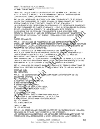 IES F D Y T Nº 9-001 “GRAL JOSE DE SAN MARTIN
CURSO DE CAPACITACION ASPIRANTES A CARGOS DIRECTIVOS
Prof. MARIA VICTORIA MARUN

INSTITUTO EN QUE SE PRESTEN LOS SERVICIOS, SE HARA POR CONCURSO DE
TITULOS Y ANTECEDENTES, CON EL COMPLEMENTO, EN LOS CASOS EN QUE SE
CONSIDERE NECESARIO, DE PRUEBA DE OPOSICION.
ART. 80 - EL INGRESO EN LA DOCENCIA SE HARA CON NO MENOS DE SEIS (6) NI
MAS DE DOCE (12) HORAS DE CLASES SEMANALES, SALVO CUANDO SE TRATE DE
ASIGNATURAS O ESTABLECIMIENTOS DONDE ESTO NO SEA POSIBLE.
LA REGLAMENTACION ESTABLECERA EL MODO COMO LOS PROFESORES, CON MENOS
DE DOCE (12) HORAS DE CLASES SEMANALES, LLEGUN A ESE NUMERO EN EL MENOR
TIEMPO, CONFORME AL ESPIRITU Y A LAS NORMAS DE ESTE ESTATUTO.
EL PERSONAL QUE NO POSEA EL TITULO DOCENTE A QUE SE REFIERE ESTE
ESTATUTO, CON OCHO (8) AÑOS DE ANTIGUEDAD COMO MINIMO Y CONCEPTO
PROMEDIO NO INFERIOR A "MUY BUENO", PODRA ACRECER EL NUMERO DE HORAS
DE
CLASES SEMANALES.
ART. 81 - LOS CARGOS DE PRECEPTORES DE LOS ESTABLECIMIENTOS DE
ENSEÑANZA MEDIA SERAN CUBIERTO PREFERENTEMENTE CON MAESTROS NORMALES
Y PROFESORES. LA JUNTA CALIFICADORA DE MERITOS PREPARARA LAS LISTAS DE
ASPIRANTES POR ORDEN DE MERITOS.
ART. 82 - LOS CARGOS DE MAESTROS DE GRADO DEL DEPARTAMENTO DE
APLICACION SERAN PROVISTOS POR CONCURSOS DE TITULOS, ANTECEDENTES Y
OPOSICION ENTRE LOS MAESTROS CON NO MENOS DE CINCO (5) AÑOS DE
ANTIGUEDAD EN LA DECENCIA PRIMARIA COMUN.
PARA PREPARAR LAS LISTAS DE ASPIRANTES POR ORDEN DE MERITOS, LA JUNTA DE
CALIFICACION DE LA ENSEÑANZA MEDIA, SOLICITARA LOS INFORMES QUE ESTIME
PERTINENTES A LA JUNTA CALIFICADORA DE LA ENSEÑANZA PRIMARIA.
ART. 83 - PARA SER DESIGNADO AYUDANTE DE CLASES Y TRABAJOS PRACTICOS, SE
REQUERIRA, PREFERENTEMENTE, EL TITULO DE PROFESOR DE LA ESPECIALIDAD.
CAPITULO XXIV
DEL ESCALAFON
ART. 84 - EL ESCALAFON DE LA ENSEÑANZA MEDIA SE COMPONDRA DE LOS
SIGUIENTES GRADOS:
A) 1. PROFESOR.
2. VICERRECTOR O VICEDIRECTOR.
3. RECTOR O DIRECTOR.
4. INSPECTOR DE ENSEÑANZA.
B) 1. PROFESOR DE EDUCACION FISICA.
2. INSPECTOR DE EDUCACION FISICA.
C) 1. PRECEPTOR.
2. JEFE DE PRECEPTORES.
D) 1. MAESTRO DEL DEPARTAMENTO DE APLICACION.
2. SUBREGENTE DEL DEPARTAMENTO DE APLICACION.
3. REGENTE DEL DEPARTAMENTO DE APLICACION.
E) 1. SECRETARIO.
F) 1. BIBLIOTECARIO.
CAPITULO XXV
DE LOS ASCENSOS
ART. 85 - EL ASCENSO A LOS CARGOS DIRECTIVOS Y DE INSPECCION SE HARA POR
CONCURSO DE TITULOS Y ANTECEDENTES Y POR OPOSICION.
LOS JURADOS QUE CALIFICARAN A LOS ASPIRANTES ESTARAN CONSTITUIDOS POR
PROFESORES DE LA ESPECIALIDAD Y SERAN ACORDES CON LA CATEGORIA DEL

                            LEGISLACIÓN ESCOLAR                       260
                      Profesora María Victoria Marún
 
