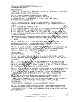 IES F D Y T Nº 9-001 “GRAL JOSE DE SAN MARTIN
CURSO DE CAPACITACION ASPIRANTES A CARGOS DIRECTIVOS
Prof. MARIA VICTORIA MARUN

CARGO PROVEER.
LA JUNTA DE CALIFICACION INTERVENDRA EN LOS CONCURSOS PARA LA PROVISION
DE CARGOS HASTA DIRECTOR INCLUSIVE.
ART. 86 - PARA OPTAR AL ASCENSO SERA NECESARIO:
A) POSEER LOS TITULOS A QUE SE REFIERE EL ARTICULO 16o.
B) POSEER UNA ANTIGUEDAD MINIMA DE DOS (2) AÑOS EN EL CARGO
ANTERIORMENTE DESEMPEÑADO.
ART. 87 - PARA OPTAR A LOS CARGOS ESTABLECIDOS EN ESTE ARTICULO SE
REQUERIRA LA ANTIGUEDAD MINIMA EN LA DECENCIA QUE A CONTINUACION SE
INDICA:
1) PARA SUBREGENTE: CINCO (5) AÑOS.
2) PARA REGENTE: SIETE (7) AÑOS, DOS DE LOS CUALES SOMO SUBREGENTE.
3) PARA VICERRECTOR O VICEDIRECTOR: CINCO (5) AÑOS.
4) PARA DIRECTOR: NUEVE (9) AÑOS, DE LOS CUALES DOS COMO VICEDIRECTOR.
5) PARA INSPECTOR DE ENSEÑANZA MEDIA: DOCE (12) AÑOS, DE LOS CUALES DOS
(2) COMO DIRECTOR.
EN CASO DE NO HABER CONCURSANTES DE ESTAS CONDICIONES, PODRAN HACERLO
LOS VICEDIRECTORES O VECERRECTORES CON CINCO (5) AÑOS DE ANTIGUEDAD EN
EL CARGO.
ART. 88 - PARA ASPIRAR AL CARGO DE INSPECTOR DE EDUCACION FISICA SE
EXIGIRA SER PROFESOR DE EDUCACION FISICA, CON DOCE (12) AÑOS DE
ANTIGUEDAD EN EL DICTADO DE LA ASIGNATURA.
ART. 89 - EL CARGO DE JEFE DE PRECEPTORES SERA PROVISTO POR CONCURSO DE
MERITOS Y ANTECEDENTES DE LOS PRECEPTORES QUE SEAN UNA ANTIGUEDAD
MINIMA DE DOS (2) AÑOS Y CONCEPTO NO INFERIOR A "MUY BUENO".
CAPITULO XXVI
DE LAS SUPLENCIAS
ART. 90 - LOS ASPIRANTES A SUPLENCIAS EN LA ENSEÑANZA MEDIA, DEBERAN
REUNIR LAS CONDICIONES EXIGIDAS POR ESTE ESTATUTO PARA LA DESIGNACION
DE TITULAR.
ART. 91 - LOS RECTORES O DIRECTIVOS PODRAN DESIGNAR A LOS SUPLENTES,
ENTRE LOS PROFESORES TITULARES Y ASPIRANTES DE LAS RESPECTIVAS ASIG-
NATURAS, DE ACUERDO CON EL ORDEN DE MERITO ESTABLECIDO POR LA JUNTA DE
CALIFICACION, AD-REFERENDUM DE LA SUPERIORIDAD.
ART. 92 - LA DESIGNACION DE SUPLENTE COMPRENDERA LA LICENCIA INICIAL Y SUS
PRORROGAS. EN EL CASO DE SUCESIVAS LICENCIAS EN EL TRANSCURSO DE UN
PERIODO ESCOLAR Y EN LA MISMA ASIGNATURA Y CURSO, TENDRA PRIORIDAD EN
LA DESIGNACION EL SUPLENTE QUE SE HAYA DESEMPEÑADO EN EL CARGO.
ART. 93 - LA ACTUACION DE LOS SUPLENTES QUE NO SEAN TITULARES DEL
ESTABLECIMIENTO, Y CUYA LABOR EXCEDA DE LOS TREINTA (30) DIAS
CONSECUTIVOS, SERA CALIFICADA POR LA DIRECCION. PREVIO CONOCIMIENTO DE
LOS INTERESADOS, EL INFORME DIDACTICO, ELEVADO A LA JUNTA DE
CALIFICACION,
FIGURARA COMO ANTECEDENTE EN LOS LEGAJOS RESPECTIVOS.
ART. 94 - LOS CARGOS DIRECTIVOS QUE QUEDEN VACANTES SERAN CUBIERTOS
PROVISORIAMENTE POR LOS TITULARES DE LOS GRADOS DIRECTIVOS EN ORDEN
DESCENDENTE O POR EL PROFESOR TITULAR QUE TENGA MAYOR ANTIGUEDAD EN EL
ESTABLECIMIENTO.


                            LEGISLACIÓN ESCOLAR                        261
                      Profesora María Victoria Marún
 
